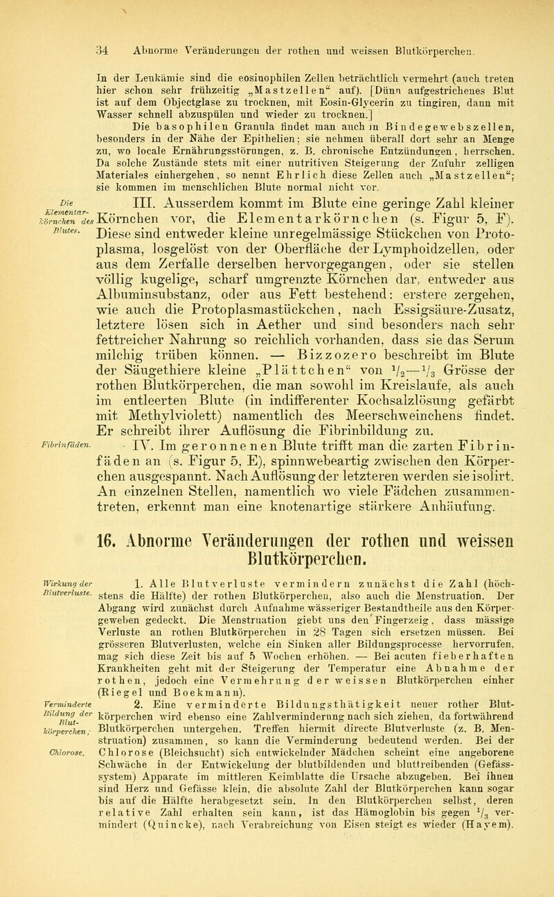 In der Leukämie sind die eosinophilen Zellen beträchtlich vermehrt (auch treten hier schon sehr frühzeitig „Mastzellen auf). [Dünn aufgestrichenes Blut ist auf dem Objectglase zu trocknen, mit Eosin-Grycerin zu tingiren, dann mit Wasser schnell abzuspülen und wieder zu trocknen.] Die basophilen Granula findet man auch in Bindegewebszellen, besonders in der Nähe der Epithelien; sie nehmen überall dort sehr an Menge zu, wo locale Ernährungsstörungen, z. B. chronische Entzündungen , herrschen. Da solche Zustände stets mit einer nutritiven Steigerung der Zufuhr zelligen Materiales einhergehen, so nennt Ehrlich diese Zellen auch „Mastzellen: sie kommen im menschlichen Blute normal nicht vor. Die III. Ausserdem kommt im Blute eine geringe Zahl kleiner üstS'LKörnchen vor, die Elementarkörnchen (s. Figur 5, F). Blutes. Diese sind entweder kleine unregelmässige Stückchen von Proto- plasma, losgelöst von der Oberfläche der Lymphoidzellen, oder aus dem Zerfalle derselben hervorgegangen, oder sie stellen völlig kugelige, scharf umgrenzte Körnchen dar, entweder aus Albuminsubstanz, oder aus Fett bestehend: erstere zergehen, wie auch die Protoplasmastückchen, nach Essigsäure-Zusatz, letztere lösen sich in Aether und sind besonders nach sehr fettreicher Nahrung so reichlich vorhanden, dass sie das Serum milchig trüben können. — Bizzozero beschreibt im Blute der Säugethiere kleine „Plattchen von 1/2—1/3 Grösse der rothen Blutkörperchen, die man sowohl im Kreislaufe, als auch im entleerten Blute (in indifferenter Kochsalzlösung gefärbt mit Methyl violett) namentlich des Meerschweinchens findet. Er schreibt ihrer Auflösung die Fibrinbildung zu. Fibrmfdden. . XV. Im geronnenen Blute trifft man die zarten Fibrin- fäden an (s. Figur 5, E), spinnwebeartig zwischen den Körper- chen ausgespannt. Nach Auflösung der letzteren werden sieisolirt. An einzelnen Stellen, namentlich wo viele Fädchen zusammen- treten, erkennt man eine knotenartige stärkere Anhäufung. 16. Abnorme Veränderungen der rothen und weissen Blutkörperchen. Wirkung der 1. Alle Blutverluste vermindern zunächst die Zahl (höch- niutveriuste. stens <jje Hälfte) der rothen Blutkörperchen, also auch die Menstruation. Der Abgang wird zunächst durch Aufnahme wässeriger Bestandteile aus den Körper- geweben gedeckt. Die Menstruation giebt uns den'Fingerzeig, dass massige Verluste an rothen Blutkörperchen in 28 Tagen sich ersetzen müssen. Bei grösseren Blutverlusten, welche ein Sinken aller Bildungsprocesse hervorrufen, mag sich diese Zeit bis auf 5 Wochen erhöhen. — Bei acuten fieberhaften Krankheiten geht mit der Steigerung der Temperatur eine Abnahme der rothen, jedoch eine Vermehrung der weissen Blutkörperchen einher (Riegel und Boekmann). Verminderte 2. Eine verminderte Bildungsthätigkeit neuer rother Blut- Büdung der körperchen wird ebenso eine Zahlverminderung nach sich ziehen, da fortwährend körperchen; Blutkörperchen untergehen. Treffen hiermit directe Blutverluste (z. B. Men- struation) zusammen, so kann die Verminderung bedeutend werden. Bei der Ohiorose. Chlorose (Bleichsucht) sich entwickelnder Mädchen scheint eine angeborene Schwäche in der Entwickelung der blutbildenden und bluttreibenden (Gefäss- system) Apparate im mittleren Keimblatte die Ursache abzugeben. Bei ihnen sind Herz und Gefässe klein, die absolute Zahl der Blutkörperchen kann sogar bis auf die Hälfte herabgesetzt sein. In den Blutkörperchen selbst, deren relative Zahl erhalten sein kann, ist das Hämoglobin bis gegen 1/3 ver- mindert (Quincke), nach Verabreichung von Eisen steigt es wieder (Harem).