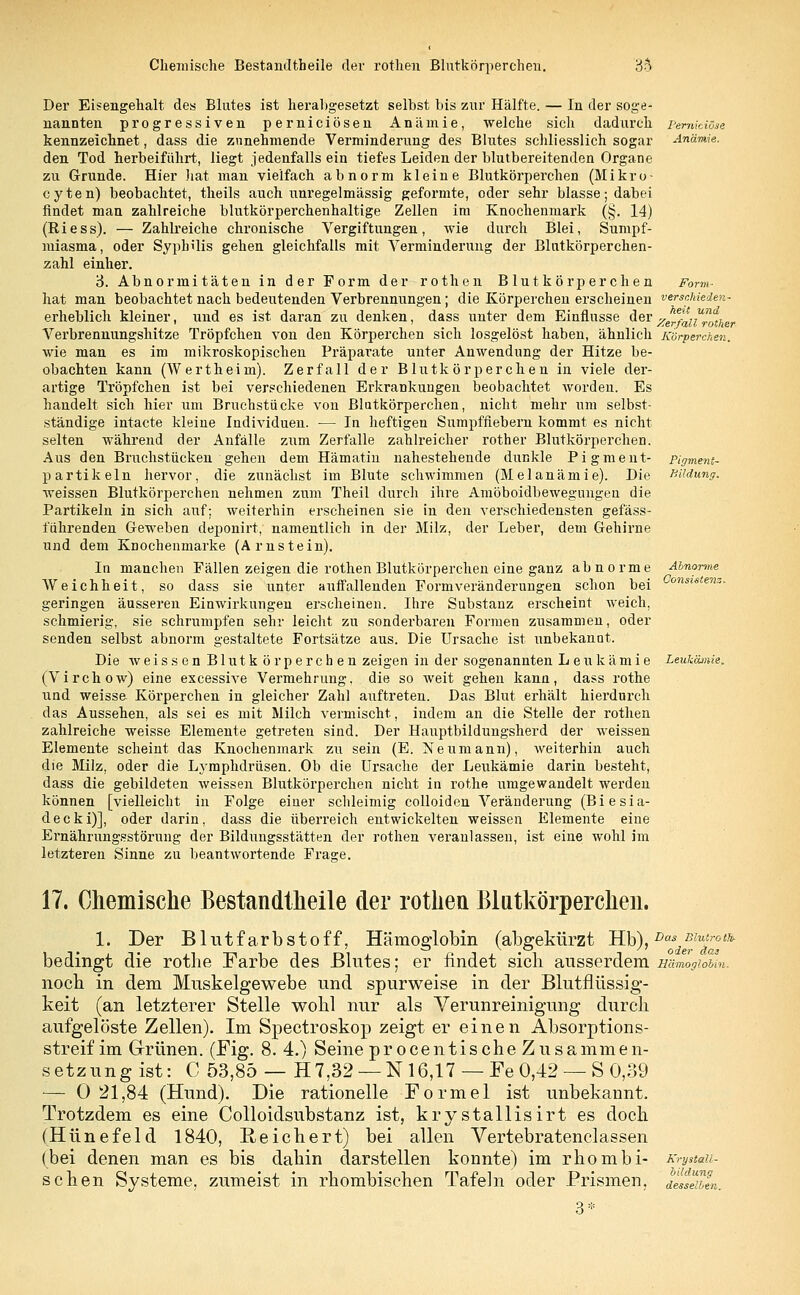 Perniciöse Anämie. Form- verschieden- heit und Zerfall rother Körperchen. Der Eisengehalt des Blutes ist herabgesetzt selbst bis zur Hälfte. — In der soge- nannten progressiven perniciösen Anämie, welche sich dadurch kennzeichnet, dass die zunehmende Verminderung des Blutes schliesslich sogar den Tod herbeiführt, liegt jedenfalls ein tiefes Leiden der blutbereitenden Organe zu Grunde. Hier hat man vielfach abnorm kleine Blutkörperchen (Mikro- cyten) beobachtet, theils auch unregelmässig geformte, oder sehr blasse; dabei findet man zahlreiche blutkörperchenhaltige Zellen im Knochenmark (§. 14) (Riess). — Zahlreiche chronische Vergiftungen, wie durch Blei, Sumpf- miasma, oder Syphilis gehen gleichfalls mit Verminderung der Blutkörperchen- zahl einher. 3. Abnormitäten in der Form der rothen Blutkörperchen hat man beobachtet nach bedeutenden Verbrennungen; die Körpereheu erscheinen erheblich kleiner, und es ist daran zu denken, dass unter dem Einflüsse der Verbrennungshitze Tröpfchen von den Körperchen sich losgelöst haben, ähnlich wie man es im mikroskopischen Präparate unter Anwendung der Hitze be- obachten kann (Wertheim). Zerfall der Blutkörperchen in viele der- artige Tröpfchen ist bei verschiedenen Erkrankungen beobachtet worden. Es handelt sich hier um Bruchstücke von Blutkörperchen, nicht mehr um selbst- ständige intacte kleine Individuen. — In heftigen Sumpffiebern kommt es nicht selten während der Anfälle zum Zerfalle zahlreicher rother Blutkörperchen. Aus den Bruchstücken gehen dem Hämatiu nahestehende dunkle Pigment- partikeln hervor, die zunächst im Blute schwimmen (Melanämie). Die weissen Blutkörperchen nehmen zum Theil durch ihre Amöboidbewegungeu die Partikeln in sich auf; weiterhin erscheinen sie in den verschiedensten gefäss- i'ührenden Geweben deponirt, namentlich in der Milz, der Leber, dem Gehirne und dem Knochenmarke (Arnstein). In manchen Fällen zeigen die rothen Blutkörperchen eine ganz abnorme Weichheit, so dass sie unter auffallenden Formveränderungen schon bei geringen äusseren Einwirkungen erscheinen. Ihre Substanz erscheint weich, schmierig, sie schrumpfen sehr leicht zu sonderbaren Formen zusammen, oder senden selbst abnorm gestaltete Fortsätze aus. Die Ursache ist unbekannt. Die weissen Blutkörperchen zeigen in der sogenannten Leukämie Leukämie. (Virchow) eine excessive Vermehrung, die so weit gehen kann, dass rothe und weisse Körperchen in gleicher Zahl auftreten. Das Blut erhält hierdurch das Aussehen, als sei es mit Milch vermischt, indem an die Stelle der rothen zahlreiche weisse Elemente getreten sind. Der Hauptbildungsherd der weissen Elemente scheint das Knochenmark zu sein (E. Neumann), weiterhin auch die Milz, oder die Lymphdrüsen. Ob die Ursache der Leukämie darin besteht, dass die gebildeten weissen Blutkörperchen nicht in rothe umgewandelt werden können [vielleicht in Folge eiuer schleimig colloidcn Veränderung (Biesia- decki)], oder darin, dass die überreich entwickelten weissen Elemente eine Ernährungsstörung der Bildungsstätten der rothen veranlassen, ist eine wohl im letzteren Sinne zu beantwortende Frage. Pigment- Bildung. Abnorme Consistenz 17. Chemische Bestandteile der rothen Blutkörperchen. 1. Der Blutfarbstoff, Hämoglobin (abgekürzt Hb),Das,ßZ*f'^ bedingt die rothe Farbe des Blutes; er findet sicli ausserdem sämogioim. noch in dem Muskelgewebe und spurweise in der Blutflüssig- keit (an letzterer Stelle wohl nur als Verunreinigung durch aufgelöste Zellen). Im Spectroskop zeigt er einen Absorptions- streif im Grünen. (Fig. 8.4.) Seine procentische Zusammen- setzung ist: C 53,85 — H7,32 — N 16,17 — Fe 0,42 — S 0,39 — 0 21,84 (Hund). Die rationelle Formel ist unbekannt. Trotzdem es eine Colloidsubstanz ist, krystallisirt es doch (Hünefeld 1840, Reichert) bei allen Vertebratenclassen (bei denen man es bis dahin darstellen konnte) im rhombi- schen Systeme, zumeist in rhombischen Tafeln oder Prismen, 3* Krystall- iildung desselben.