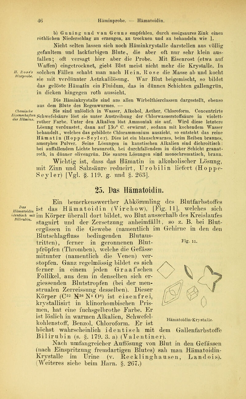 b) Guning und vaii Geuns empfehlen, durch essigsaures Zink einen röthliehen Niederschlag zu erzeugen, zu trocknen und zu behandeln wie 1. Nicht selten lassen sich noch Häminkrystalle darstellen aus völlig gefaultem und lackfarbigen Blute, die aber oft nur sehr klein aus- fallen; oft versagt hier aber die Probe. Mit Eisenrost (etwa auf Waffen) eingetrocknet, giebt Blut meist nicht mehr die Krystalle. In h. nose's solchen Fällen schabt man nach Hein. Rose die Masse ab und kocht sie mit verdünnter Aetzkalilösung. War Blut beigemischt, so bildet das gelöste Hämatin ein Fluidum, das in dünnen Schichten gallengrün, in dicken hingegen roth aussieht. Die Häminkrystalle sind aus allen Wirbelthierclassen dargestellt, ebenso aus dem Blute des Regenwurmes. — Chemische Sie sind unlöslich in Wasser, Alkohol, Aether, Chloroform. Concentrirte Eigenschaften Schwefelsäure löst sie unter Austreibung der Chlorwasserstoffsäure in violett- rother Farbe. Unter den Alkalien löst Ammoniak sie auf. Wird diese letztere Lösung verdunstet, dann auf 13ü° C. erwärmt, sodann mit kochendem Wasser behandelt, welches das gebildete Chlorammonium auszieht, so entsteht das reine Hämatin (Hopp e-Seyl er). Dies ist ein blauschwarzes, beim Reiben braunes, amorphes Pulver. Seine Lösungen in kaustischen Alkalien sind dichroitisch: bei auffallendem Lichte braunroth, bei durchfallendem in dicker Schicht granat- roth, in dünner olivengrün. Die sauren Lösungen sind monochromatisch, braun. Wichtig ist, dass das Hämatin in alkoholischer Lösung, mit Zinn und Salzsäure reducirt, Urobilin liefert (Hoppe- Seyler) [Vgl. §. 119. g. und §. 263]. 25. Das Hämatoidin. Ein bemerkenswerther Abkömmling des Blutfarbstoffes Hämatoidin ^ ^as Hämatoidin (Virchow), [Fig. 11], welches sich identisch mit im Körper überall dort bildet, wo Blut ausserhalb des Kreislaufes stagnirt und der Zersetzung anheimfällt, so z. B. bei Blut- ergüssen in die Gewebe (namentlich im Gehirne in den den Blutschlagfluss bedingenden Blutaus- tritten), ferner in geronnenen Blut- Fig. n. pfropfen (Thromben), welche die Gefässe mitunter (namentlich die Venen) ver- stopfen. Ganz regelmässig bildet es sich ferner in einem jeden Graafschen Follikel, aus dem in denselben sich er- giessenden Blutstropfen (bei der men- strualen Zerreissung desselben). Dieser Körper (C32 H36 N4 O6) ist eisenfrei, krystallisirt in klinorhombischen Pris- men, hat eine fuchsgelbrothe Farbe. Er ist löslich in warmen Alkalien, Schwefel- Hämat din-Kr • kohlenstoff, Benzol, Chloroform. Er ist höchst wahrscheinlich identisch mit dem Gallenfarbstoffe Bilirubin (s. §. 179. 3. a) (Valentiner). Nach umfangreicher Auflösung von Blut in den Gefässen (nach Einspritzung fremdartigen Blutes) sah man Hämatoidin- Krystalle im Urine (v. Recklinghausen, Landois). (Weiteres siehe beim Harn. §. 267.)