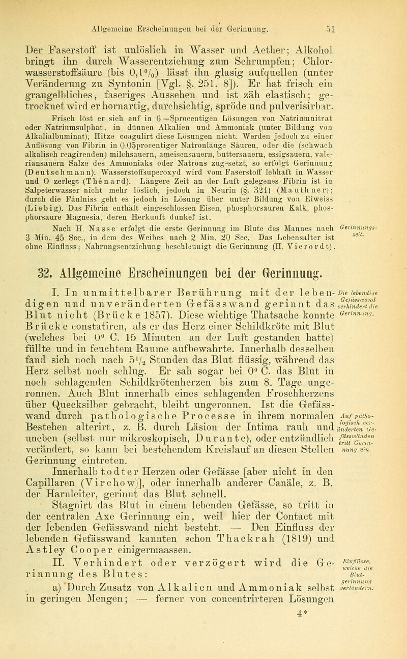 Der Faserstoff ist unlöslich in Wasser und Aether; Alkohol bringt ihn durch Wasserentziehung zum Schrumpfen; Chlor- wasserstoffsäure (bis 0,1 °/0) lässt ihn glasig aufquellen (unter Veränderung zu Syntonin [Vgl. §.251. 8]). Er hat frisch ein graugelbliches, faseriges Aussehen und ist zäh elastisch; ge- trocknet wird erhornartig, durchsichtig, spröde undpulverisirbar. Frisch löst er sich auf in 6 — Sprocentigen Losungen von Natriuinnitrat oder Natriunisulphat, in dünnen Alkalien und Ammoniak (unter Bildung von Alkalialbuminat), Hitze coagulirt diese Lösungen niebt. Werden jedoch zu einer Auflösung von Fibrin in 0,05procentiger Natronlauge Säuren, oder die (schwach alkalisch reagirenden) milchsauern, ameisensauern, buttersauern, essigsauern, vale- riansauern Salze des Ammoniaks oder Natrons zugjsetzt, so erfolgt Gerinnung (D eut seh mann). Wasserstoffsuperoxyd wird vom Faserstoff lebhaft in Wasser und 0 zerlegt (Thenard). Längere Zeit an der Luft gelegenes Fibrin ist iu Salpeterwasser nicht mehr löslich, jedoch in Neurin (§. 324c) (Mauthner); durch die Fäulniss geht es jedoch in Lösung über unter Bildung von Eiweiss (Liebig). Das Fibrin enthält eingeschlossen Eisen, phosphorsauren Kalk, phos- phorsaure Magnesia, deren Herkunft dunkel ist. Nach H. Nasse erfolgt die erste Gerinnung im Blute des Mannes nach Gerinnungs- 3 Min. 45 See, in dem des Weibes nach 2 Min. 20 See. Das Lebensalter ist zeiL ohne Einfluss; Nahrungsentziehung beschleunigt die Gerinnung (H. Vier o r dt). 32. Allgemeine Erscheinungen bei der Gerinnung. I. In unmittelbarer Berührung mit der 1 eben- du lebendige di -3, i r~i jy j • i j Gefässwand igen und unveränderten Gefässwand gerinnt das verhindert die Blut nicht (Brück e 1857). Diese wichtige Thatsache konnte <**»»*■ Brücke constatiren, als er das Herz einer Schildkröte mit Blut (welches bei 0° C. 15 Minuten an der Luft gestanden hatte) füllte und in feuchtem Räume aufbewahrte. Innerhalb desselben fand sich noch nach 51/2 Stunden das Blut flüssig, während das Herz selbst noch schlug. Er sah sogar bei 0° C. das Blut in noch schlagenden Schildkrötenherzen bis zum 8. Tage unge- ronnen. Auch Blut innerhalb eines schlagenden Froschherzens über Quecksilber gebracht, bleibt ungeronnen. Ist die Gefäss- wand durch pathologische Processe in ihrem normalen Aufpatho- Bestehen alterirt, z. B. durch Läsion der Intima rauh und änderten ol- uneben (selbst nur mikroskopisch, Dur ante), oder entzündlich {^tstwg^ verändert, so kann bei bestehendem Kreislauf an diesen Stellen nung ein. Gerinnung eintreten. Innerhalb todter Herzen oder Gefässe [aber nicht in den Capillaren (Virchow)], oder innerhalb anderer Canäle, z. B. der Harnleiter, gerinnt das Blut schnell. Stagnirt das Blut in einem lebenden Gefässe, so tritt in der centralen Axe Gerinnung ein, weil hier der Contact mit der lebenden Gefässwand nicht besteht. — Den Einfluss der lebenden Gefässwand kannten schon Thackrah (1819) und Astley Cooper einigermaassen. II. Verhindert oder verzögert wird die Ge- Einfl}iss^ rinnung des Blutes: Biut- a) Durch Zusatz von Alkalien und Ammoniak selbst verhindern. in geringen Mengen; — ferner von concentrirteren Lösungen 4*