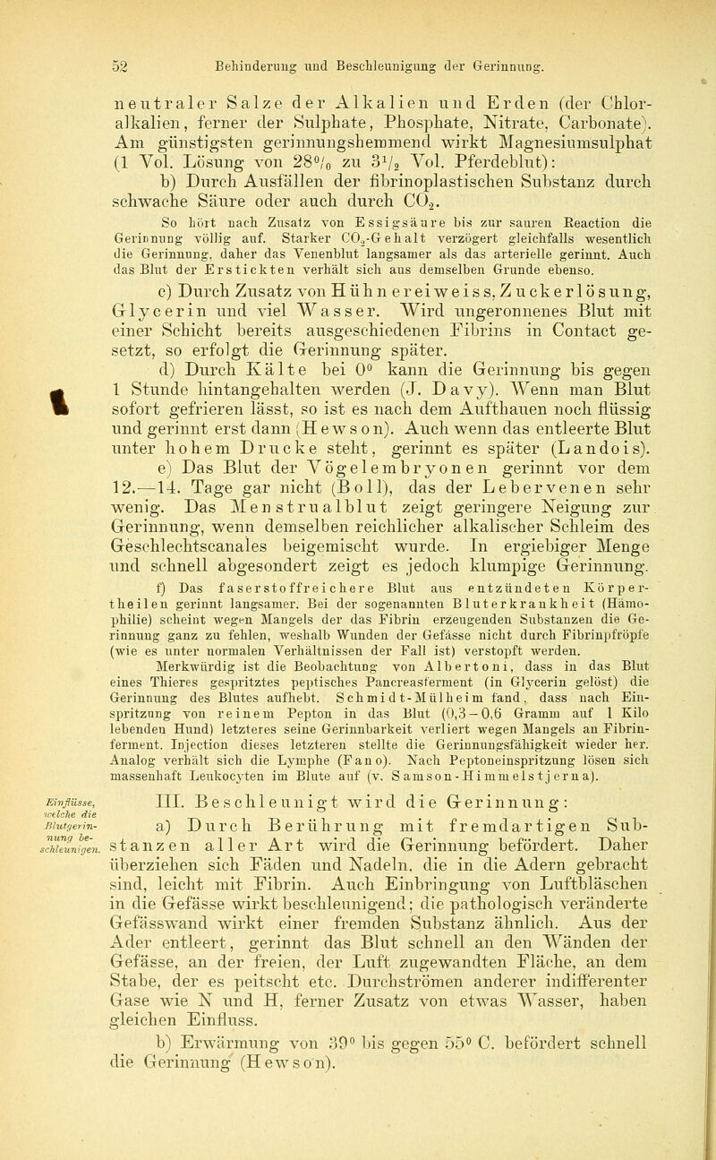 Einflüsse, welche die Blutgerin- nung be- schleunigen. neutraler Salze der Alkalien und Erden (der Chlor- alkalien, ferner der Sulphate, Phosphate, Nitrate, Carbonate). Am günstigsten gerinnungshemmend wirkt Magnesiumsulphat (1 Vol. Lösung von 28°/0 zu 3V2 Vol. Pferdeblut): b) Durch Ausfällen der fibrinoplastischen Substanz durch schwache Säure oder auch durch C02. So hört nach Znsatz von Essigsäure bis zur sauren Eeaction die Gerinnung völlig auf. Starker C0.2-G-ehalt verzögert gleichfalls wesentlich die Gerinnung, daher das Venenblut langsamer als das arterielle gerinnt. Auch das Blut der Erstickten verhält sich aus demselben Grunde ebenso. c) Durch Zusatz von Hühner ei weis s, Zuckerlösung, Glycerin und viel Wasser. Wird ungeronnenes Blut mit einer Schicht bereits ausgeschiedenen Fibrins in Contact ge- setzt, so erfolgt die Gerinnung später. d) Durch Kälte bei 0° kann die Gerinnung bis gegen 1 Stunde hintangehalten werden (J. Davy). Wenn man Blut sofort gefrieren lässt, so ist es nach dem Aufthauen noch flüssig und gerinnt erst dann (Hewson). Auch wenn das entleerte Blut unter hohem Drucke steht, gerinnt es später (Landois). e) Das Blut der Vögelembryonen gerinnt vor dem 12.—14. Tage gar nicht (Boll), das der Lebervenen sehr wenig. Das Menstrualblut zeigt geringere Neigung zur. Gerinnung, wenn demselben reichlicher alkalischer Schleim des Geschlechtscanales beigemischt wurde. In ergiebiger Menge und schnell abgesondert zeigt es jedoch klumpige Gerinnung. f) Das faserstoffreichere Blut aus entzündeten Körper- theilen gerinnt langsamer. Bei der sogenannten Bluterkrankheit (Hämo- philie) scheint weg^n Mangels der das Fibrin erzeugenden Substanzen die Ge- rinnung ganz zu fehlen, weshalb Wunden der Gefässe nicht durch Fibrinpfröpfe (wie es unter normalen Verhältnissen der Fall ist) verstopft werden. Merkwürdig ist die Beobachtung von Albertoni, dass in das Blut eines Thieres gespritztes peptisches Pancreast'erment (in Glycerin gelöst) die Gerinnung des Blutes aufhebt. Schmidt-Mülheim fand, dass nach Ein- spritzung von reinem Pepton in das Blut (0,3 — 0,6 Gramm auf 1 Kilo lebenden Hund) letzteres seine Gerinnbarkeit verliert wegen Mangels an Fibrin- ferment. Injection dieses letzteren stellte die Gerinnungsfähigkeit wieder her. Analog verhält sich die Lymphe (Fano). Nach Peptoneinspritzung lösen sich massenhaft Leukocyten im Blute auf (v. Samson-Himm eis t j erna). III. Beschleunigt wird die Gerinnung: a) Durch Berührung mit fremdartigen Sub- stanzen aller Art wird die Gerinnung befördert. Daher überziehen sich Fäden und Nadeln, die in die Adern gebracht sind, leicht mit Fibrin. Auch Einbringung von Luftbläschen in die Gefässe wirkt beschleunigend; die pathologisch veränderte Gefässwand wirkt einer fremden Substanz ähnlich. Aus der Ader entleert, gerinnt das Blut schnell an den Wänden der Gefässe, an der freien, der Luft zugewandten Fläche, an dem Stabe, der es peitscht etc. Durchströmen anderer indifferenter Gase wie N und H, ferner Zusatz von etwas Wasser, haben gleichen Einfluss. b) Erwärmung von 39° bis gegen 55° C. befördert schnell die Gerinnung (Hewson).