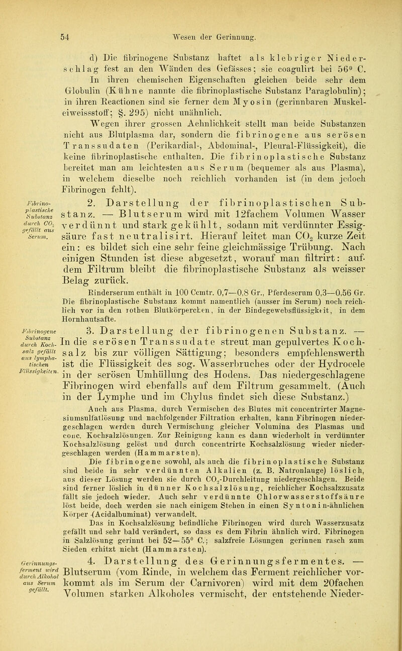 cl) Die fibrinogene Substanz haftet als klebriger Nieder- schlag fest an den Wänden des Gefässes; sie coagulirt bei 56° C. In ihren chemischen Eigenschaften gleichen beide sehr dem Globulin (Kühne nannte die fibrinoplastische Substanz Paraglobulin); in ihren Eeactionen sind sie ferner dem Myosin (gerinnbaren Muskel- eiweissstoff 5 §. 295) nicht unähnlich. Wegen ihrer grossen Aehnlichkeit stellt man beide Substanzen nicht aus Blutplasma dar, sondern die fibrinogene aus serösen Transsudaten (Perikardial-, Abdominal-, Pleural-Flüssigkeit), die keine fibrinoplastische enthalten. Die fibrinoplastische Substanz bereitet man am leichtesten aus Serum (bequemer als aus Plasma), in welchem dieselbe noch reichlich vorhanden ist (in dem jedoch Fibrinogen fehlt). Fibrino- 2. Darstellung der fibrinoplastischen Sub- ^vbsianz stanz. — Blutserum wird mit 12fachem Volumen Wasser dpfmu Caul verdünnt und stark gekühlt, sodann mit verdünnter Essig- senm. säure fast neutralisirt. Hierauf leitet man C02 kurze Zeit ein: es bildet sich eine sehr feine gleichmässige Trübung. Nach einigen Stunden ist diese abgesetzt, worauf man nltrirt: auf- dem Filtrum bleibt die fibrinoplastische Substanz als weisser Belag zurück. Einderserum enthält in 100 Ccnitr. 0,7—0,8 Gr., Pferdeserum 0,3—0,56 Gr. Die fibrinoplastische Substanz kommt namentlich (ausser im Serum) noch reich- lich vor in den rothen Blutkörperchen, in der Bindegewebsflüssigkdt, in dem Hornhautsafte. Fibrinogene . 3. Darstellung der fibrinogenen Substanz. — durch Toch- In die serösen Transsudate streut man gepulvertes Koch- sah ge/äiu salz bis zur völligen Sättigung; besonders empfehlenswerth Otts (yvi'pJio,- **-j *^ *-? / x tischen ist die Flüssigkeit des sog. Wasserbruches oder der Hydrocele Flüssigkeiten. -^ ^er geröSen Umhüllung des Hodens. Das niedergeschlagene Fibrinogen wird ebenfalls auf dem Filtrum gesammelt. (Auch in der Lymphe und im Chylus findet sich diese Substanz.) Auch aus Plasma, durch Vermischen des Blutes mit concentrirter Magne- siumsulfatlösung und nachfolgender Filtration erhalten, kann Fibrinogen nieder- geschlagen werden durch Vermischung gleicher Volumina des Plasmas und couc. Kochsalzlösungen. Zur Peinigung kann es dann wiederholt in verdünnter Kochsalzlösung gelöst und durch concentrirte Kochsalzlösung wieder nieder- geschlagen werden (Hammarsten). Die fibrinogene sowohl, als auch die fibrinoplastische Substanz sind beide in sehr verdünnten Alkalien (z. B. Natronlauge) löslich, ans dieser Lösung werden sie durch C02-Durchleitung niedergeschlagen. Beide sind ferner löslich in dünner Kochsalzlösung, reichlicher Kochsalzzusatz fällt sie jedoch wieder. Auch sehr verdünnte Chlorwasserstoffsäure löst beide, doch werden sie nach einigem Stehen in einen Sy n tonin-ähnlichen Körper (Acidalbuminat) verwandelt. Das in Kochsalzlösung befindliche Fibrinogen wird durch Wasserzusatz gefällt und sehr bald verändert, so dass es dem Fibrin ähnlich wird. Fibrinogen in Salzlösung gerinnt bei 52—55° C.; salzfreie Lösungen gerinnen rasch zum Sieden erhitzt nicht (Hammarsten). Gerinnungs- 4. Darstellung des Gerinnungsfermentes. — ferment wird Blutserum (vom Rinde, in welchem das Ferment reichlicher vor- durch Alkohol i • et l rt ' • aus Serum kommt als im Serum der Carnivoren) wird mit dem 20faclien Volumen starken Alkoholes vermischt, der entstehende Nieder-