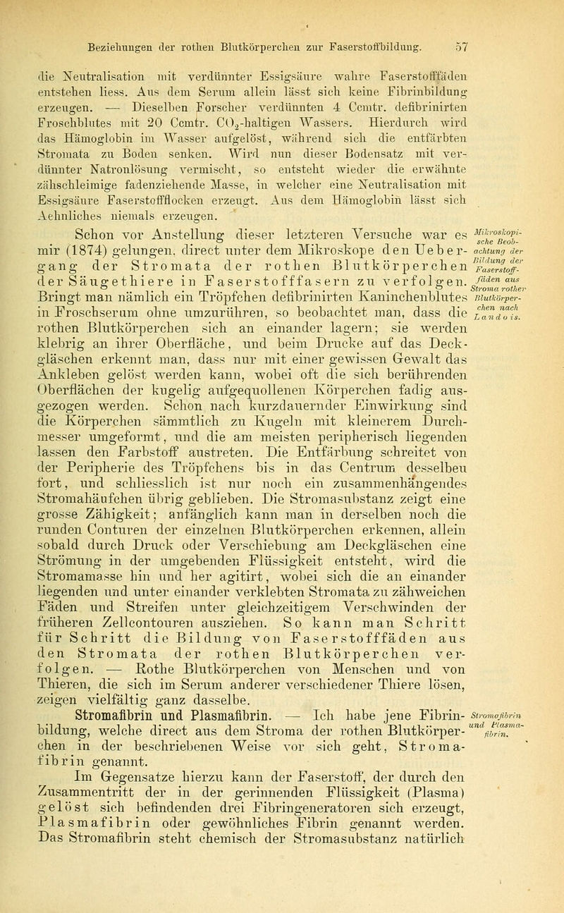 die Neutralisation mit verdünnter Essigsäure wahre Faserstoffladen entstehen Hess. Aus dem Serum allein lässt sich keine Fibrinbildung erzeugen. — Dieselben Forscher verdünnten 4 Ccmtr. defibrinirten Froschblutes mit 20 Ccmtr. C02-haltigen Wassers. Hierdurch wird das Hämoglobin im Wasser aufgelöst, während sich die entfärbten Stromata zu Boden senken. Wird nun dieser Bodensatz mit ver- dünnter Natronlösung vermischt, so entsteht wieder die erwähnte zähschleimige fadenziehende Masse, in welcher eine Neutralisation mit Essigsäure Faserstoffflocken erzeugt. Aus dem Hämoglobin lässt sich Aehnliches niemals erzeugen. Schon vor Anstellung: dieser letzteren Versuche war es MilfosTcopi- mir (1874) gelungen, direct unter dem Mikroskope den Ueber- acuung der gang der Strom ata der rothen Blutkörperchen ^^Itoff- der Säueret liiere in Faserstofffasern zu verfolgen. Jäden aus -r» • ti • m • • f» i i m • • j TT • ^ i Stroina rother Bringt man nämlich ein Tröpfchen defibrinirten .Kaninchenblutes mutkörper- in Froschsernm ohne umzurühren, so beobachtet man, dass die taHTu. rothen Blutkörperchen sich an einander lagern; sie werden klebrig an ihrer Oberfläche, und beim Drucke auf das Deck- gläschen erkennt man, dass nur mit einer gewissen Gewalt das Ankleben gelöst werden kann, wobei oft die sich berührenden Oberflächen der kugelig aufgequollenen Körperchen fadig aus- gezogen werden. Schon nach kurzdauernder Einwirkung sind die Körperchen sämmtlich zu Kugeln mit kleinerem Durch- messer umgeformt, und die am meisten peripherisch liegenden lassen den Farbstoff austreten. Die Entfärbung schreitet von der Peripherie des Tröpfchens bis in das Centrum desselbeu fort, und schliesslich ist nur noch ein zusammenhängendes Stromahäufchen übrig geblieben. Die Stromasubstanz zeigt eine grosse Zähigkeit; anfänglich kann man in derselben noch die runden Conturen der einzelnen Blutkörperchen erkennen, allein sobald durch Druck oder Verschiebung am Deckgläschen eine Strömung in der umgebenden Flüssigkeit entsteht, wird die Stromamasse hin und her agitirt, wobei sich die an einander liegenden und unter einander verklebten Stromata zu zähweichen Fäden und Streifen unter gleichzeitigem Verschwinden der früheren Zellcontouren ausziehen. So kann man Schritt für Schritt die Bildung von Fase rstofffäden aus den Stromata der rothen Blutkörperchen ver- folgen. — Rothe Blutkörperchen von Menschen und von Thieren, die sich im Serum anderer verschiedener Thiere lösen, zeigen vielfältig ganz dasselbe. Stromafibrin und Plasmafibrin. — Ich habe jene Fibrin- stromafibrin bildung, welche direct aus dem Stroma der rothen Blutkörper-un ^w^T chen in der beschriebenen Weise vor sich geht, Stroma- fibrin genannt. Im Gegensatze hierzu kann der Faserstoff, der durch den Zusammentritt der in der gerinnenden Flüssigkeit (Plasma) gelöst sich befindenden drei Fibringeneratoren sich erzeugt, Plasmafibrin oder gewöhnliches Fibrin genannt werden. Das Stromafibrin steht chemisch der Stromasubstanz natürlich