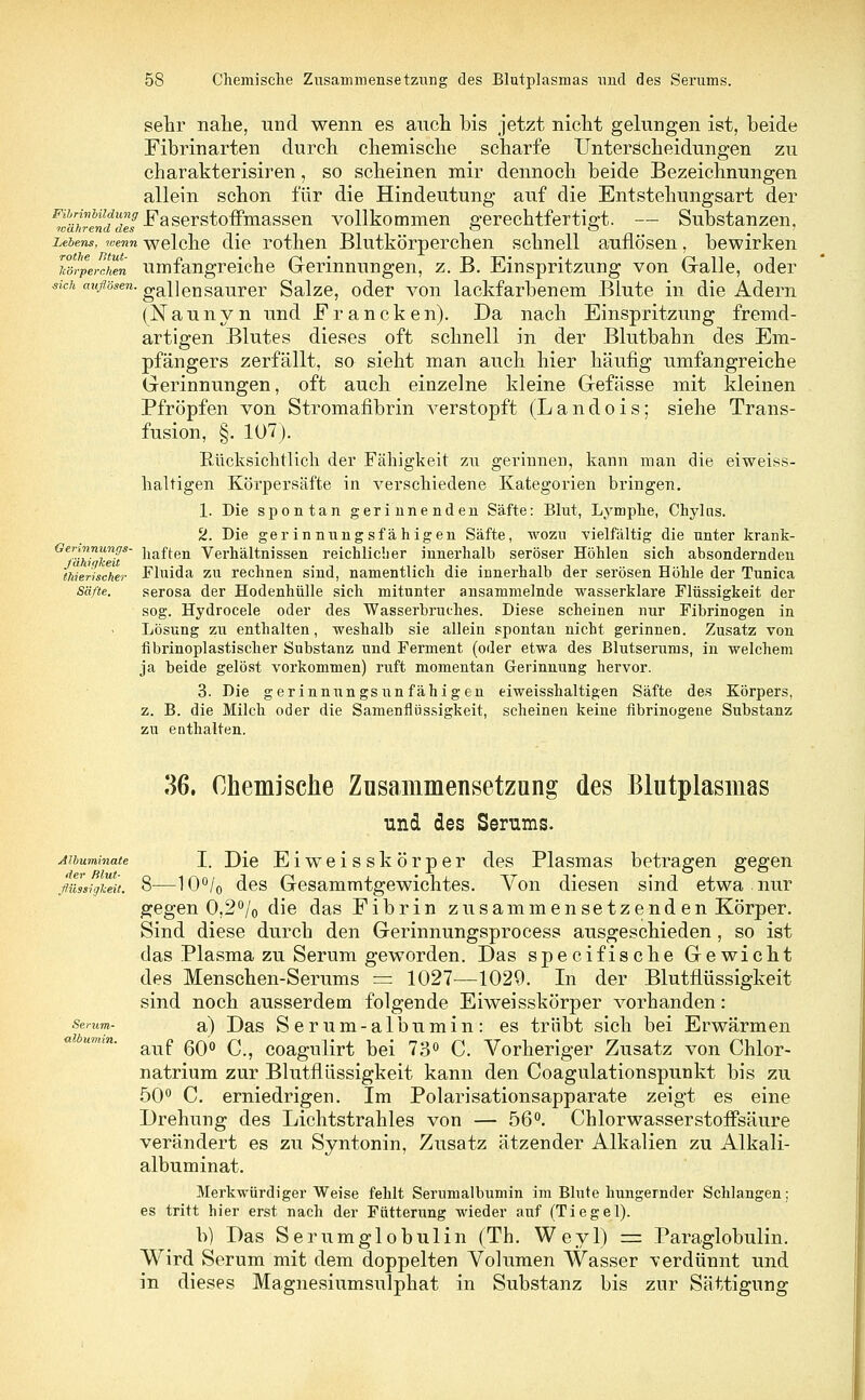 sehr nahe, und wenn es auch bis jetzt nicht gelungen ist, beide Fibrinarten durch chemische scharfe Unterscheidungen zu charakterisiren, so scheinen mir dennoch beide Bezeichnungen allein schon für die Hindeutung auf die Entstehungsart der FwäkrendTegs Easerstoffmassen vollkommen gerechtfertigt. — Substanzen, Lebens, wenn welche die rothen Blutkörperchen schnell auflösen, bewirken lörperchm umfangreiche Gerinnungen, z. B. Einspritzung von Galle, oder sich auflösen, gallen saurer Salze, oder A^on lackfarbenem Blute in die Adern (Naunyn und Francken). Da nach Einspritzung fremd- artigen Blutes dieses oft schnell in der Blutbahn des Em- pfängers zerfällt, so sieht man auch hier häufig umfangreiche Gerinnungen, oft auch einzelne kleine Gefässe mit kleinen Pfropfen von Stromafibrin verstopft (Landois; siehe Trans- fusion, §. 107). Rücksichtlicli der Fähigkeit zu gerinnen, kann man die eiweiss- haltigen Körpersäfte in verschiedene Kategorien bringen. 1. Die spontan gerinnenden Säfte: Blut, Lymphe, Chylus. 2. Bie gerinnungsfähigen Säfte, wozu vielfältig die unter krank- Gervnnmigs- haften Verhältnissen reichlicher innerhalb seröser Höhlen sich absondernden thieriscker Fluida zu rechnen sind, namentlich die innerhalb der serösen Höhle der Tunica Säfte. serosa der Hodenhülle sich mitunter ansammelnde wasserklare Flüssigkeit der sog. Hydrocele oder des Wasserbruches. Diese scheinen nur Fibrinogen in Lösung zu enthalten, weshalb sie allein spontan nicht gerinnen. Zusatz von fibrinoplastischer Substanz und Ferment (oder etwa des Blutserums, in welchem ja beide gelöst vorkommen) ruft momentan Gerinnung hervor. 3. Die gerinnungsunfähigen eiweisshaltigen Säfte des Körpers, z. B. die Milch oder die Samenflüssigkeit, scheinen keine fibrinogeue Substanz zu enthalten. 36. Chemische Zusammensetzung des Blutplasmas und des Serums. Mbuminate I. Die Eiweisskörper des Plasmas betragen gegen fluZsigkeit. 8—10°/0 des Gesammtgewichtes. Von diesen sind etwa nur gegen 0,2°/o die das Fibrin zusammensetzenden Körper. Sind diese durch den Gerinnungsprocess ausgeschieden , so ist das Plasma zu Serum geworden. Das specifische Gewicht des Menschen-Serums = 1027—1029. In der Blutflüssigkeit sind noch ausserdem folgende Eiweisskörper vorhanden: a) Das Serum-albumin: es trübt sich bei Erwärmen auf 60° C, coagulirt bei 73° C. Vorheriger Zusatz von Chlor- natrium zur Blutflüssigkeit kann den Coagulationspunkt bis zu 50° C. erniedrigen. Im Polarisationsapparate zeigt es eine Drehung des Lichtstrahles von — 56°. Chlor wasserstofisäure verändert es zu Syntonin, Zusatz ätzender Alkalien zu Alkali- albuminat. Merkwürdigerweise fehlt Serumalbumin im Blute hungernder Schlangen; es tritt hier erst nach der Fütterung wieder auf (Tiegel). b) Das Serumglobulin (Th. Weyl) == Paraglobulin. Wird Serum mit dem doppelten Volumen Wasser verdünnt und in dieses Magnesiumsulphat in Substanz bis zur Sättigung albumin.