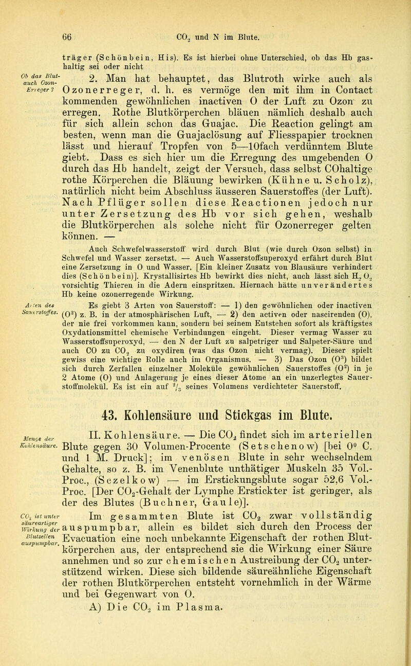 träger (Schönbein, His). Es ist hierbei ohne Unterschied, ob das Hb gas- haltig sei oder nicht °auTo%n-' 2- Man hat behauptet, das Blutroth wirke auch als Erreger ? Ozoner reger, d. h. es vermöge den mit ihm in Contact kommenden gewöhnlichen inactiven 0 der Luft zu Ozon zu erregen. Rothe Blutkörperchen bläuen nämlich deshalb auch für sich allein schon das Guajac. Die ßeaction gelingt am besten, wenn man die Guajaclösung auf Fliesspapier trocknen lässt und hierauf Tropfen von 5—lOfach verdünntem Blute giebt. Dass es sich hier um die Erregung des umgebenden 0 durch das Hb handelt, zeigt der Versuch, dass selbst COhaltige rothe Körperchen die Bläuung bewirken (Kühne u. Scholz), natürlich nicht beim Abschluss äusseren Sauerstoffes (der Luft). Nach Pflüger sollen diese Reactionen jedoch nur unter Zersetzung des Hb vor sich gehen, weshalb die Blutkörperchen als solche nicht für Ozonerreger gelten können. — Auch Schwefelwasserstoff wird durch Blut (wie durch Ozon selbst) in Schwefel und Wasser zersetzt. — Auch Wasserstoffsuperoxyd erfährt durch Blut eine Zersetzung in 0 und Wasser. [Ein kleiner Zusatz von Blausäure verhindert dies (Schönbein)]. Krystallisirtes Hb bewirkt dies nicht, auch lässt sich H, 0.^ vorsichtig Thieren in die Adern einspritzen. Hiernach hätte unverändertes Hb keine ozonerregende Wirkung. Alien des Es giebt 3 Arten von Sauerstoff: — 1) den gewöhnlichen oder inactiven Sauerstoffes. ^Q2j z iß jn (jei, atmosphärischen Luft, — 2) den activen oder nascirenden (0), der nie frei vorkommen kann, sondern bei seinem Entstehen sofort als kräftigstes Oxydationsmittel chemische Verbindungen eingeht. Dieser vermag Wasser zu Wasserstoffsuperoxyd, —■ den N der Luft zu salpetriger und Salpeter-Säure und auch CO zu C02 zu oxydiren (was das Ozon nicht vermag). Dieser spielt gewiss eine wichtige Bolle auch im Organismus. — 3) Das Ozon (O3) bildet sich durch Zerfallen einzelner Moleküle gewöhnlichen Sauerstoffes (O2) in je 2 Atome (0) und Anlagerung je eines dieser Atome an ein unzerlegtes Sauer- stoffmolekül. Es ist ein auf 2/3 seines Volumens verdichteter Sauerstoff. 43. Kohlensäure und Stickgas im Blute. Meute der Ü. Kohlensäure. — Die C02 findet sich im arteriellen KuMensäure. Blute gegen 30 Volumen-Procente (Setschenow) [bei 0° C. und 1 M. Druck]; im venösen Blute in sehr wechselndem Gehalte, so z. B. im Venenblute unthätiger Muskeln 35 Yol.- Proc, (Sczelkow) — im Erstickungsblute sogar 52,6 VoL- Proc. [Der C02-Gehalt der Lymphe Erstickter ist geringer, als der des Blutes (Buchner, Gaule)]. cq.istunter Im gegammten Blute ist C02 zwar vollständig i^X^r auspumpbar, allein es bildet sich durch den Process der mutzeiien Evacuation eine noch unbekannte Eigenschaft der rothen Blut- auspumpoar. 1 ' i '• i> ttt* i • o — körperchen aus, der entsprechend sie die Wirkung einer öaure annehmen und so zur chemischen Austreibung der C02 unter- stützend wirken. Diese sich bildende säureähnliche Eigenschaft der rothen Blutkörperchen entsteht vornehmlich in der Wärme und bei Gegenwart von 0. A) Die C02 im Plasma.