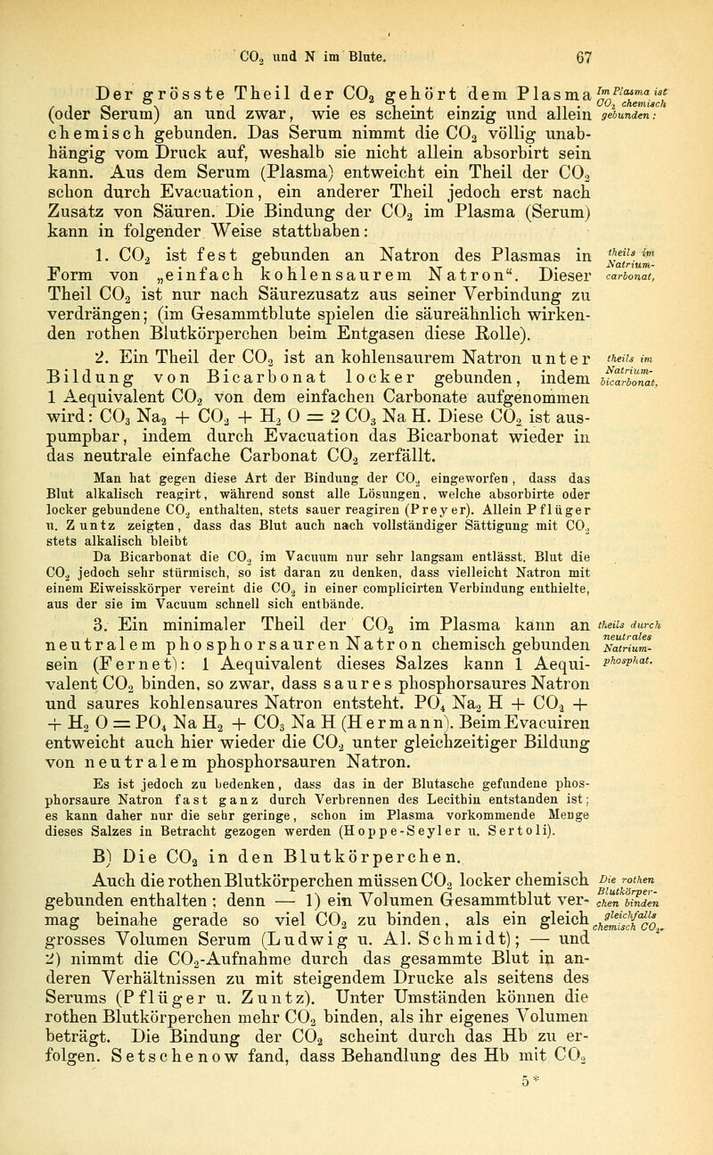 Der grosste Theil der C02 gehört dem Plasma*»^«»»«»w* /• 1 rt \ i • i • j • • in- O-i chemisch (oder öerum) an und zwar, wie es scheint einzig und allem gebunden: chemisch gebunden. Das Serum nimmt die C02 völlig unab- hängig vom Druck auf, weshalb sie nicht allein absorbirt sein kann. Aus dem Serum (Plasma) entweicht ein Theil der C02 schon durch Evacuation, ein anderer Theil jedoch erst nach Zusatz von Säuren. Die Bindung der C02 im Plasma (Serum) kann in folgender Weise statthaben: 1. C02 ist fest gebunden an Natron des Plasmas in x^'M Form von „einfach kohlensaurem Natron. Dieser carbonat, Theil C02 ist nur nach Säurezusatz aus seiner Verbindung zu verdrängen; (im G-esammtblute spielen die säureähnlich wirken- den rothen Blutkörperchen beim Entgasen diese Rolle). 2. Ein Theil der C02 ist an kohlensaurem Natron unter theiu im Bildung von Bicarbonat locker gebunden, indem ucTionät, 1 Aequivalent C02 Von dem einfachen Carbonate aufgenommen wird: C03 Na2 + C02 + H20 = 2 C03 Na H. Diese C02 ist aus- pumpbar, indem durch Evacuation das Bicarbonat wieder in das neutrale einfache Carbonat C02 zerfällt. Man hat gegen diese Art der Bindung der C02 eingeworfen , dass das Blut alkalisch reagirt, während sonst alle Lösungen, welche absorbirte oder locker gebundene C0.2 enthalten, stets sauer reagiren (Preyer). Allein Pflüger u. Zuntz zeigten, dass das Blut auch nach vollständiger Sättigung mit CO., stets alkalisch bleibt Da Bicarbonat die C02 im Vacuum nur sehr langsam entlässt. Blut die C02 jedoch sehr stürmisch, so ist daran zu denken, dass vielleicht Natron mit einem Eiweisskörper vereint die C0.2 in einer complicirten Verbindung enthielte, aus der sie im Vacuum schnell sich entbände. 3. Ein minimaler Theil der C02 im Plasma kann an theiu durch neutralem phosphorsauren Natron chemisch gebunden at«/»««- sein (Fernet): 1 Aequivalent dieses Salzes kann 1 Aequi- PhosPhat- valent C02 binden, so zwar, dass saures phosphorsaures Natron und saures kohlensaures Natron entsteht. P04 Na2 H + C02 + -f H2 0 = P04 Na H2 + C03 Na H (H e r m a n n). Beim Evacuiren entweicht auch hier wieder die C02 unter gleichzeitiger Bildung von neutralem phosphorsauren Natron. Es ist jedoch zu bedenken, dass das in der Blutasche gefundene phos- phorsaure Natron fast ganz durch Verbrennen des Lecithin entstanden ist; es kann daher nur die sehr gelange, schon im Plasma vorkommende Menge dieses Salzes in Betracht gezogen werden (Hoppe-Seyler u. Sertoli). B) Die C02 in den Blutkörperchen. Auch die rothen Blutkörperchen müssen C02 locker chemisch i>u rothen gebunden enthalten ; denn — 1) ein Volumen Gesammtblut ver- chm binden mag beinahe gerade so viel C02 zu binden, als ein gleich J^^_ grosses Volumen Serum (Ludwig u. AI. Schmidt); — und 2) nimmt die C02-Aufnahme durch das gesammte Blut in an- deren Verhältnissen zu mit steigendem Drucke als seitens des Serums (Pflüger u. Zuntz). Unter Umständen können die rothen Blutkörperchen mehr C02 binden, als ihr eigenes Volumen beträgt. Die Bindung der C02 scheint durch das Hb zu er- folgen. Setschenow fand, dass Behandlung des Hb mit C02