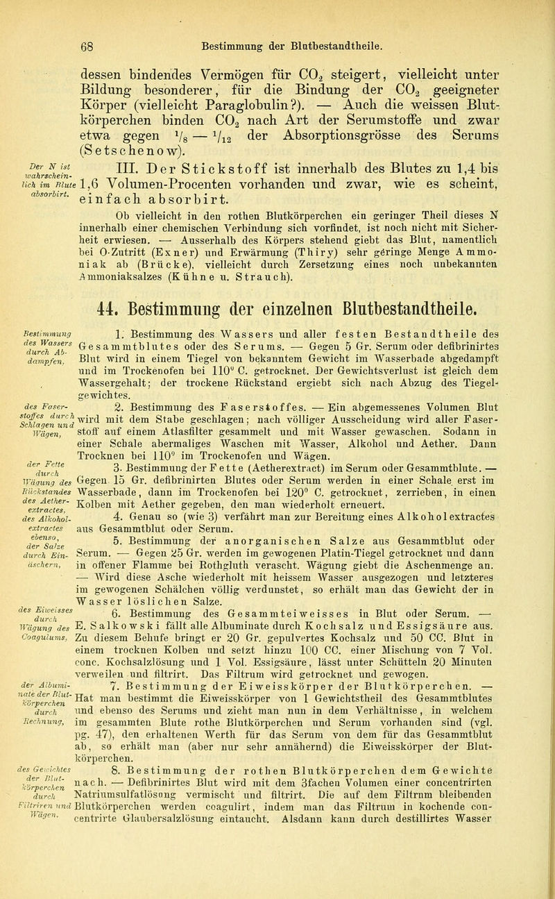 dessen bindendes Vermögen für C02 steigert, vielleicht unter Bildung besonderer, für die Bindung der C0.2 geeigneter Körper (vielleicht Paraglobulin ?). — Auch die weissen Blut- körperchen binden C02 nach Art der SerumstofFe und zwar etwa gegen 1/8 — 1/12 der Absorptionsgrösse des Serums (Setschenow). wahwhJ/n- ^' -^er Stickstoff ist innerhalb des Blutes zu 1,4 bis uch im mute 1,6 Volumen-Procenten vorhanden und zwar, wie es scheint, absorbirt. _ • ~j} _ l i i • „ i einlach absorbirt. Ob vielleicht in den rothen Blutkörperchen ein geringer Theil dieses N innerhalb einer chemischen Verbindung sich vorfindet, ist noch nicht mit Sicher- heit erwiesen. — Ausserhalb des Körpers stehend giebt das Blut, namentlich bei 0-Zutritt (Exner) und Erwärmung (Thiry) sehr göringe Menge Ammo- niak ab (Brücke), vielleicht durch Zersetzung eines noch unbekannten Ämmoniaksalzes (Kühne u. Strauch). 44. Bestimmung der einzelnen Blutbestandtheile. Bestimmung 1; Bestimmung des: Wassers und aller festen Bestandtheile des 1f''rh'SAbS Cesammtblutes oder des Serums. — Gegen 5 Gr. Serum oder defibrinirtes dampfen. ~Blut wird in einem Tiegel von bekanntem Gewicht im Wasserbade abgedampft und im Trockenofen bei 110° C. getrocknet. Der Gewichtsverlust ist gleich dem Wassergehalt; der trockene Rückstand ergiebt sich nach Abzug des Tiegel- gewichtes. des Faser- 2. Bestimmung des Faserstoffes. —Ein abgemessenes Volumen Blut Sciia en'^d w*r<^ m** ^em Stabe geschlagen; nach völliger Ausscheidung wird aller Faser - wägm, stoff auf einem Atlasfilter gesammelt und mit Wasser gewaschen. Sodann in einer Schale abermaliges Waschen mit Wasser, Alkohol und Aether. Dann Trocknen bei 110° im Trockenofen und Wägen. dedurch* ^' Bestimmung der Fette (Aetherextract) im Serum oder Gesammtblute. — Wägung des Gegen 15 Gr. defibrinirten Blutes oder Serum werden in einer Schale erst im Rückstandes Wasserbade, dann im Trockenofen bei 120° C. getrocknet, zerrieben, in einen deextracte6r' Kolben m^ Aether gegeben, den man wiederholt erneuert. des Alkohol- 4. Genau so (wie 3) verfährt man zur Bereitung eines Alk oho lextractes extractes aus Gesammtblut oder Serum. Jerlsaize *■*■ Bestimmung der anorganischen Salze aus Gesammtblut oder durch Ein- Serum. — Gegen 25 Gr. werden im gewogenen Platin-Tiegel getrocknet und dann äschern, in offener Flamme bei Rothgluth verascht. Wägung giebt die Aschenmenge an. — Wird diese Asche wiederholt mit heissem Wasser. ausgezogen und letzteres im gewogenen Schälchen völlig verdunstet, so erhält man das Gewicht der in Wasser löslichen Salze. deS durchSeS ^' Bestimmung des Gesammteiweisses in Blut oder Serum. — Wägung des E. Salkowski fällt alle Albuminate durch Kochsalz undEssigsäure aus. Coaguiums, Zu diesem Behufe bringt er 20 Gr. gepulvertes Kochsalz und 50 CC. Blut in einem trocknen Kolben und setzt hinzu 100 CO. einer Mischung von 7 Vol. conc. Kochsalzlösung und 1 Vol. Essigsäure, lässt unter Schütteln 20 Minuten verweilen und filtrirt. Das Filtrum wird getrocknet und gewogen. der Aibumi- 7. Bestimmung der Eiweisskörper der Blutkörperchen. — nto%perchen~ ^a* mai1 bestimmt die Eiweisskörper von 1 Gewichtstheil des Gesammtblutes durch und ebenso des Serums und zieht man nun in dem Verhältnisse, in welchem Rechnung, im gesammten Blute rothe Blutkörperchen und Serum vorhanden sind (vgl. pg. 47), den erhaltenen Werth für das Serum von dem für das Gesammtblut ab, so erhält man (aber nur sehr annähernd) die Eiweisskörper der Blut- körperchen. des Gewichtes g. Bestimmung der rothen Blutkörperchen dem Gewichte förperchen nacn- —Defibrinirtes Blut wird mit dem 3fachen Volumen einer concentrirten durch Natriumsulfatlösong vermischt und filtrirt. Die auf dem Filtrnm bleibenden Fihriren und Blutkörperchen werden coagulirt, indem man das Filtrum in kochende con- Whgen. cejltrirte Glaubersalzlösung eintaucht. Alsdann kann durch destillirtes Wasser