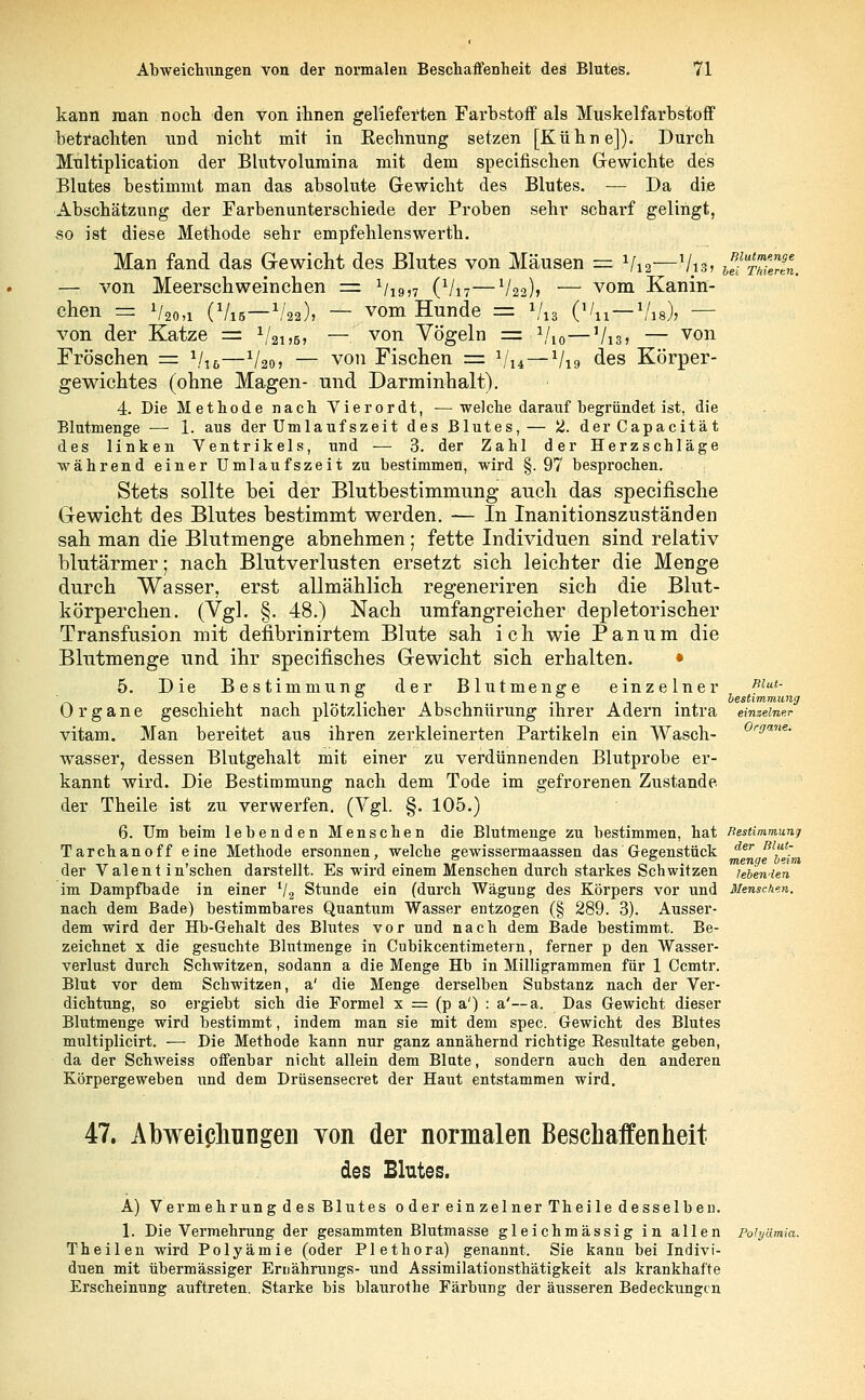 kann man noch den von ihnen gelieferten Farbstoff als Muskelfarbstoff betrachten und nicht mit in Eechnung setzen [Kühne]). Durch Multiplication der Blutvolumina mit dem specitischen Gewichte des Blutes bestimmt man das absolute Gewicht des Blutes. — Da die Abschätzung der Farbenunterschiede der Proben sehr scbarf gelingt, so ist diese Methode sehr empfehlenswerth. Man fand das Gewicht des Blutes von Mäusen = Vi2—Vis, tSrutH. — von Meerschweinchen = Vi9>7 (Vi7—V22)» — vom Kanin- chen = Vao,i (Vis—V22), — vom Hunde =± */„ ('/n —1/18), — von der Katze = 1/2i,B, — von Vögeln = Vio—Vi3> — von Fröschen = %6—1/20, — von Fischen = Vu — V19 des Körper- gewichtes (ohne Magen- und Darminhalt). 4. Die Methode nach Vierordt, ■—welche darauf begründet ist, die Blutmenge — 1. aus der Umlaufszeit des Blutes,— 2. derCapacität des linken Ventrikels, und — 3. der Zahl der Herzschläge während einer Umlaufs zeit zu bestimmen, wird §. 97 besprochen. Stets sollte bei der Blutbestimmung auch das specifische Gewicht des Blutes bestimmt werden. — In Inanitionszuständen sah man die Blutmenge abnehmen; fette Individuen sind relativ blutärmer; nach Blutverlusten ersetzt sich leichter die Menge durch Wasser, erst allmählich regeneriren sich die Blut- körperchen. (Vgl. §. 48.) Nach umfangreicher depletorischer Transfusion mit denbrinirtem Blute sah ich wie Panum die Blutmenge und ihr specinsches Gewicht sich erhalten. • 5. Die Bestimmung der Blutmenere einzelner Blut- ' 1 • 1 i i-i »ii n »t • bestimmung Organe geschieht nach plötzlicher AbschnUrung ihrer Adern intra einzelner vitam. Man bereitet aus ihren zerkleinerten Partikeln ein Wasch- rarine' wasser, dessen Blutgehalt mit einer zu verdünnenden Blutprobe er- kannt wird. Die Bestimmung nach dem Tode im gefrorenen Zustande der Theile ist zu verwerfen. (Vgl. §. 105.) 6. Um beim lebenden Menschen die Blutmenge zu bestimmen, hat Bestimmung Tarchan off eine Methode ersonnen, welche gewissermaassen das Gegenstück der ßl£ der Valent in'schen darstellt. Es wird einem Menschen durch starkes Schwitzen lebenden im Dampfbade in einer V2 Stunde ein (durch Wägung des Körpers vor und Menschen. nach dem Bade) bestimmbares Quantum Wasser entzogen (§ 289. 3). Ausser- dem wird der Hb-Gehalt des Blutes vor und nach dem Bade bestimmt. Be- zeichnet x die gesuchte Blutmenge in Cubikcentimetern, ferner p den Wasser- verlust durch Schwitzen, sodann a die Menge Hb in Milligrammen für 1 Ccmtr. Blut vor dem Schwitzen, a' die Menge derselben Substanz nach der Ver- dichtung, so ergiebt sich die Formel x = (p a') : a'—a. Das Gewicht dieser Blutmenge wird bestimmt, indem man sie mit dem spec. Gewicht des Blutes multiplicirt. — Die Methode kann nur ganz annähernd richtige Resultate geben, da der Schweiss offenbar nicht allein dem Blute, sondern auch den anderen Körpergeweben und dem Drüsensecret der Haut entstammen wird. 47. Abweichungen von der normalen Beschaffenheit des Blutes. A) Vermehrung d es Blutes 0 der ein zelner Theile desselben. 1. Die Vermehrung der gesammten Blutmasse gleichmässig in allen Polyämia. Theilen wird Polyämie (oder Plethora) genannt. Sie kann bei Indivi- duen mit übermässiger Ertiährungs- und Assimilationsthätigkeit als krankhafte Erscheinung auftreten. Starke bis blaurothe Färbung der äusseren Bedeckungen