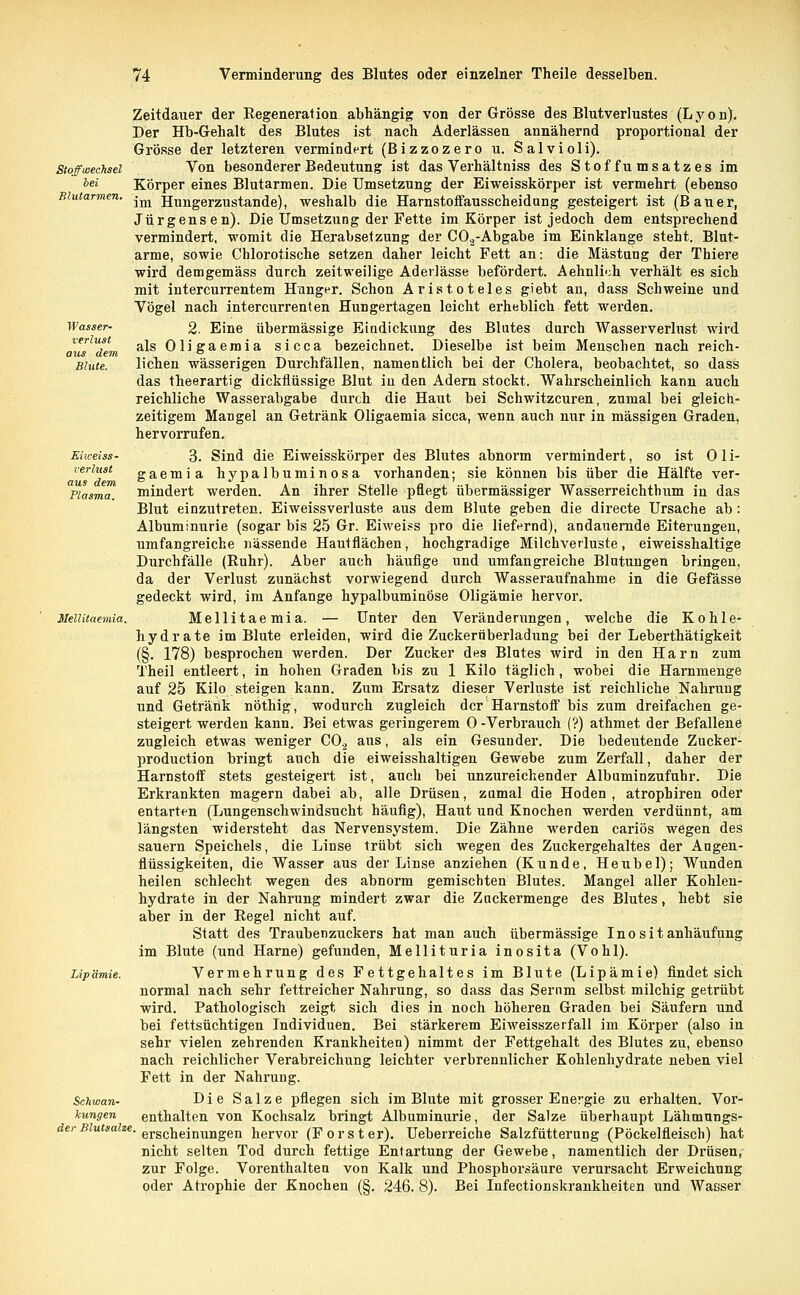 Stoffwechsel bei Blutarmen. Wasser- verlust aus dem Blute. Eiweiss - rerlust aus dem Plasma. Mellitaemia. Lipämie. Schwan- kungen der Blutsalze. Zeitdauer der Regeneration abhängig von der Grösse des Blutverlustes (Lyon). Der Hb-Gehalt des Blutes ist nach Aderlässen annähernd proportional der Grösse der letzteren vermindert (Bizzozero u. Salvioli). Von besonderer Bedeutung ist das Verhältniss des Stoffumsatzes im Körper eines Blutarmen. Die Umsetzung der Eiweisskörper ist vermehrt (ebenso im Hungerzustande), weshalb die Harnstoffausscheidung gesteigert ist (Bauer, Jürgensen). Die Umsetzung der Fette im Körper ist jedoch dem entsprechend vermindert, womit die Herabsetzung der C0.2-Abgabe im Einklänge steht. Blut- arme, sowie Chlorotische setzen daher leicht Fett an: die Mästung der Thiere wird demgemäss durch zeitweilige Aderlässe befördert. Aehnli';h verhält es sich mit intercurrentem Hunger. Schon Aristoteles giebt an, dass Schweine und Vögel nach intercurrenten Hungertagen leicht erheblich fett werden. 2. Eine übermässige Eindickung des Blutes durch Wasserverlnst wird als Oligaemia sicca bezeichnet. Dieselbe ist beim Menschen nach reich- lichen wässerigen Durchfällen, namentlich bei der Cholera, beobachtet, so dass das theerartig dickflüssige Blut in den Adern stockt. Wahrscheinlich kann auch reichliche Wasserabgabe durch die Haut bei Schwitzcuren, zumal bei gleich- zeitigem Mangel an Getränk Oligaemia sicca, wenn auch nur in massigen Graden, hervorrufen. 3. Sind die Eiweisskörper des Blutes abnorm vermindert, so ist Oli- gaemia hypalbuminosa vorhanden; sie können bis über die Hälfte ver- mindert werden. An ihrer Stelle pflegt übermässiger Wasserreichtum in das Blut einzutreten. Eiweissverluste aus dem Blute geben die directe Ursache ab : Albuminurie (sogar bis 25 Gr. Eiweiss pro die liefernd), andauernde Eiterungen, umfangreiche nässende Hautflächen, hochgradige Milchverluste, eiweisshaltige Durchfälle (Ruhr). Aber auch häufige und umfangreiche Blutungen bringen, da der Verlust zunächst vorwiegend durch Wasseraufnahme in die Gefässe gedeckt wird, im Anfange hypalbuminöse Oligämie hervor. Mellitaemia. — Unter den Veränderungen, welche die Kohle- hydrate im Blute erleiden, wird die Zuckernberladung bei der Leberthätigkeit (§. 178) besprochen werden. Der Zucker des Blutes wird in den Harn zum Theil entleert, in hohen Graden bis zu 1 Kilo täglich , wobei die Harnmenge auf 25 Kilo steigen kann. Zum Ersatz dieser Verluste ist reichliche Nahrung und Getränk nöthig, wodurch zugleich der Harnstoff bis zum dreifachen ge- steigert werden kann. Bei etwas geringerem 0 -Verbrauch (?) athmet der Befallene zugleich etwas weniger C02 aus, als ein Gesunder. Die bedeutende Zucker- produetion bringt auch die eiweisshaltigen Gewebe zum Zerfall, daher der Harnstoff stets gesteigert ist, auch bei unzureichender Albumin zufuhr. Die Erkrankten magern dabei ab, alle Drüsen, zumal die Hoden, atrophiren oder entarten (Lungenschwindsucht häufig), Haut und Knochen werden verdünnt, am längsten widersteht das Nervensystem. Die Zähne werden cariös wegen des sauern Speichels, die Linse trübt sich wegen des Zuckergehaltes der Angen- flüssigkeiten, die Wasser aus der Linse anziehen (Kunde, Heubel); Wunden heilen schlecht wegen des abnorm gemischten Blutes. Mangel aller Kohlen- hydrate in der Nahrung mindert zwar die Znckermenge des Blutes, hebt sie aber in der Regel nicht auf. Statt des Traubenzuckers hat man auch übermässige I n o s i t anhäufung im Blute (und Harne) gefunden, Mellituria inosita (Vohl). Vermehrung des Fettgehaltes im Blute (Lipämie) findet sich normal nach sehr fettreicher Nahrung, so dass das Serum selbst milchig getrübt wird. Pathologisch zeigt sich dies in noch höheren Graden bei Säufern und bei fettsüchtigen Individuen. Bei stärkerem Eiweisszerfall im Körper (also in sehr vielen zehrenden Krankheiten) nimmt der Fettgehalt des Blutes zu, ebenso nach reichlicher Verabreichung leichter verbrennlicher Kohlenhydrate neben viel Fett in der Nahrung. Die Salze pflegen sich im Blute mit grosser Energie zu erhalten. Vor- enthalten von Kochsalz bringt Albuminurie, der Salze überhaupt Lähmungs- erscheinungen hervor (Forst er). Ueberreiche Salzfütterung (Pöckelfleisch) hat nicht selten Tod durch fettige Entartung der Gewebe, namentlich der Drüsen, zur Folge. Vorenthalten von Kalk und Phosphorsäure verursacht Erweichung oder Atrophie der Knochen (§. 246. 8). Bei Infectionskrankheiten und Wasser