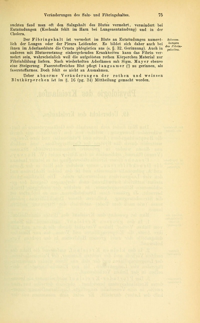 sachten fand man oft den Salzgehalt des Blutes vermehrt, vermindert bei Entzündungen (Kochsalz fehlt im Harn bei Lungenentzündung) nnd in der Cholera. Der Fibringehalt ist vermehrt im Blute an Entzündungen nament- Schwan- lieh der Lungen oder der Pleura Leidender. Es bildet sich daher auch bei kurLa*n. ihnen im Aderlassblute die Crusta phlogistica aus (s. §. 32. Gerinnung). Auch in gejl0'[tet.' anderen mit Blutzersetzung einhergehenden Krankheiten kann das Fibrin ver- mehrt sein, wahrscheinlich weil die aufgelösten rothen Körperchen Material zur Fibrinbildung liefern. Nach wiederholten Aderlässen sah Sigm. Mayer ebenso eine Steigerung. Faserstoffreiches Blut pflegt langsamer (!) zu gerinnen, als faserstoffarmes. Doch fehlt es nicht an Ausnahmen. Ueber abnorme Veränderungen der rothen und weissen Blutkörperchen ist im §. 16 (pg. 34) Mittheilung gemacht worden.