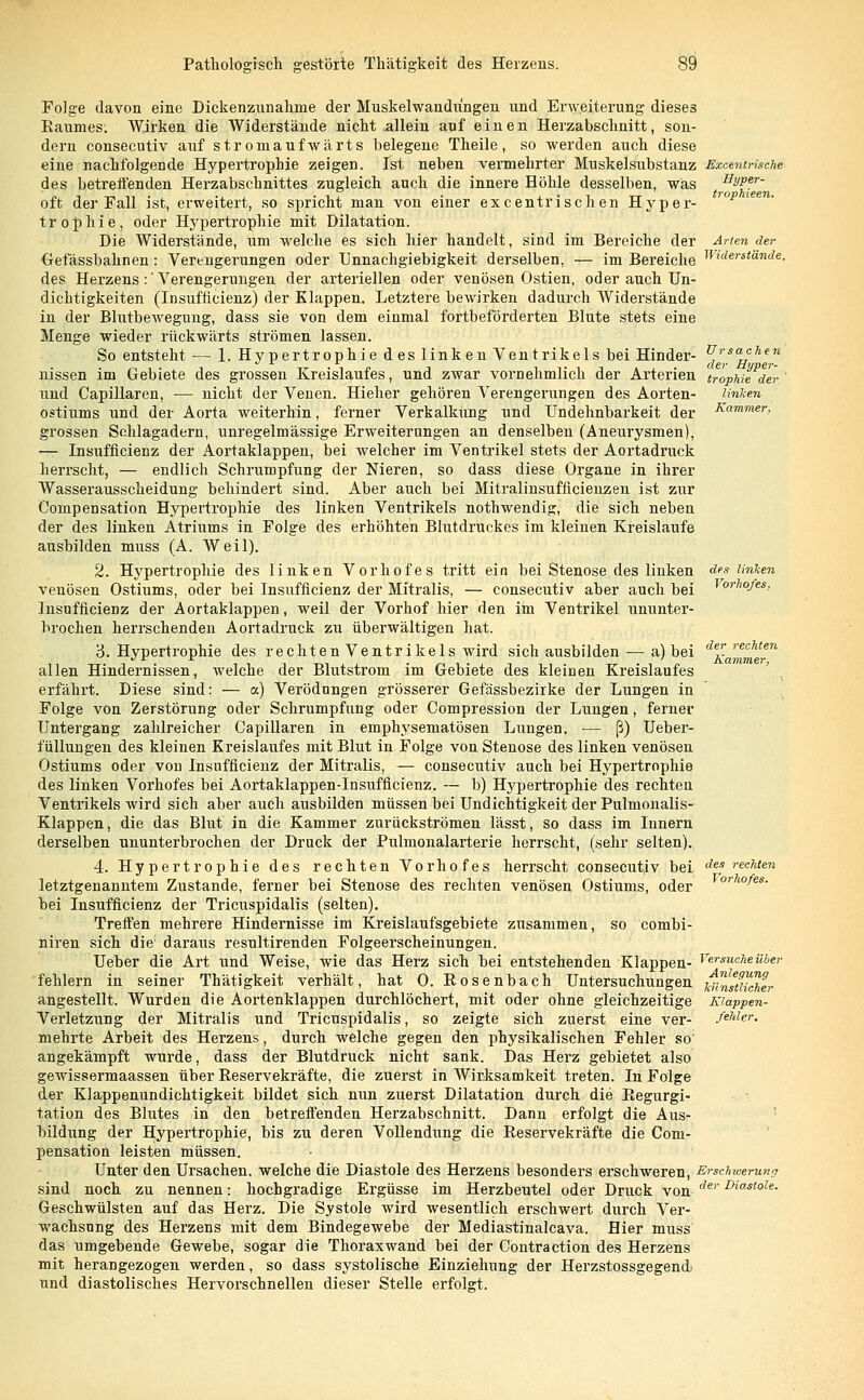 Ursachen der Hyper- des linken Vorhofes, der rechten Kammer, Folge davon eine Dickenzunahme der Muskelwandringen und Erweiterung dieses Baumes. Wirken die Widerstände nicht allein auf einen Herzabschnitt, son- dern consecutiv auf stromaufwärts belegene Theile, so werden auch diese eine nachfolgende Hypertrophie zeigen. Ist neben vermehrter Muskelsubstanz Excentnsche des betreffenden Herzabschnittes zugleich auch die innere Höhle desselben, was HWfr- oft der Fall ist, erweitert, so spricht man von einer excentrischen Hyper- rop trophie, oder Hypertrophie mit Dilatation. Die Widerstände, um welche es sich hier handelt, sind im Bereiche der Arten der Gefässbahnen: Verengerungen oder Unnachgiebigkeit derselben, — im Bereiche Wlderstande- des Herzens:'Verengerungen der arteriellen oder venösen Ostien, oder auch Un- dichtigkeiten (Insufficienz) der Klappen. Letztere bewirken dadurch Widerstände in der Blutbewegung, dass sie von dem einmal fortbeförderten Blute stets eine Menge wieder rückwärts strömen lassen. So entsteht — 1. Hypertrophie des linken Ventrikels bei Hinder- nissen im Gebiete des grossen Kreislaufes, und zwar vornehmlich der Arterien Ir'ophie'de und Capillaren, — nicht der Venen. Hieher gehören Verengerungen des Aorten- Unken ostiums und der Aorta weiterhin, ferner Verkalkung und Undehnbarkeit der Kamme- grossen Schlagadern, unregelmässige Erweiterungen an denselben (Aneurysmen), — Insuffizienz der Aortaklappen, bei welcher im Ventrikel stets der Aortadruck herrscht, — endlich Schrumpfung der Nieren, so dass diese Organe in ihrer Wasserausscheidung behindert sind. Aber auch bei Mitralinsufficienzen ist zur Conipensation Hypertrophie des linken Ventrikels nothwendig, die sich neben der des linken Atriums in Folge des erhöhten Blutdruckes im kleinen Kreislaufe ausbilden muss (A. Weil). 2. Hypertrophie des linken Vorhofes tritt ein bei Stenose des linken venösen Ostiums, oder bei Insufficienz der Mitralis, — consecutiv aber auch bei Insuffizienz der Aortaklappen, weil der Vorhof hier den im Ventrikel ununter- brochen herrschenden Aortadruck zu überwältigen hat. 3. Hypertrophie des rechten Ventrikels wird sich ausbilden — a) bei allen Hindernissen, welche der Blutstrom im Gebiete des kleinen Kreislaufes erfährt. Diese sind: — a) Verödungen grösserer Gefässbezirke der Lungen in Folge von Zerstörung oder Schrumpfung oder Compression der Lungen, ferner Untergang zahlreicher Capillaren in emphysematösen Lungen. ■— ß) Ueber- füllungen des kleinen Kreislaufes mit Blut in Folge von Stenose des linken venösen Ostiums oder vou Insufficienz der Mitralis, — consecutiv auch bei Hypertrophie des linken Vorhofes bei Aortaklappen-Insufficienz. — b) Hypertrophie des rechten Ventrikels wird sich aber auch ausbilden müssen bei Undichtigkeit der Pulmonalis- Klappen, die das Blut in die Kammer zurückströmen lässt, so dass im Innern derselben ununterbrochen der Druck der Pulmonalarterie herrscht, (sehr selten). 4. Hypertrophie des rechten Vorhofes herrscht consecutiv bei des rechten letztgenanntem Zustande, ferner bei Stenose des rechten venösen Ostiums, oder bei Insufficienz der Tricuspidalis (selten). Treffen mehrere Hindernisse im Kreislaufsgebiete zusammen, so combi- niren sich die; daraus resultirenden Folgeerscheinungen. Ueber die Art und Weise, wie das Herz sich bei entstehenden Klappen- fehlern in seiner Thätigkeit verhält, hat 0. Bosenbach Untersuchungen angestellt. Wurden die Aortenklappen durchlöchert, mit oder ohne gleichzeitige Verletzung der Mitralis und Tricuspidalis, so zeigte sich zuerst eine ver- mehrte Arbeit des Herzens, durch welche gegen den physikalischen Fehler so angekämpft wurde, dass der Blutdruck nicht sank. Das Herz gebietet also gewissermaassen über Reservekräfte, die zuerst in Wirksamkeit treten. In Folge der Klappenundichtigkeit bildet sich nun zuerst Dilatation durch die Regurgi- tation des Blutes in den betreffenden Herzabschnitt. Dann erfolgt die Aus- bildung der Hypertrophie, bis zu deren Vollendung die Beservekräfte die Com- pensation leisten müssen. Unter den Ursachen, welche die Diastole des Herzens besonders erschweren, Erschwerung sind noch zu nennen: hochgradige Ergüsse im Herzbeutel oder Druck von der Diastole- Geschwülsten auf das Herz. Die Systole wird wesentlich erschwert durch Ver- wachsung des Herzens mit dem Bindegewebe der Mediastinalcava. Hier muss das umgebende Gewebe, sogar die Thoraxwand bei der Contraction des Herzens mit herangezogen werden, so dass systolische Einziehung der Herzstossgegend' und diastolisches Hervorschnellen dieser Stelle erfolgt. Vorhofes. Versuche über Anlegung künstlicher Klappen- fehler.