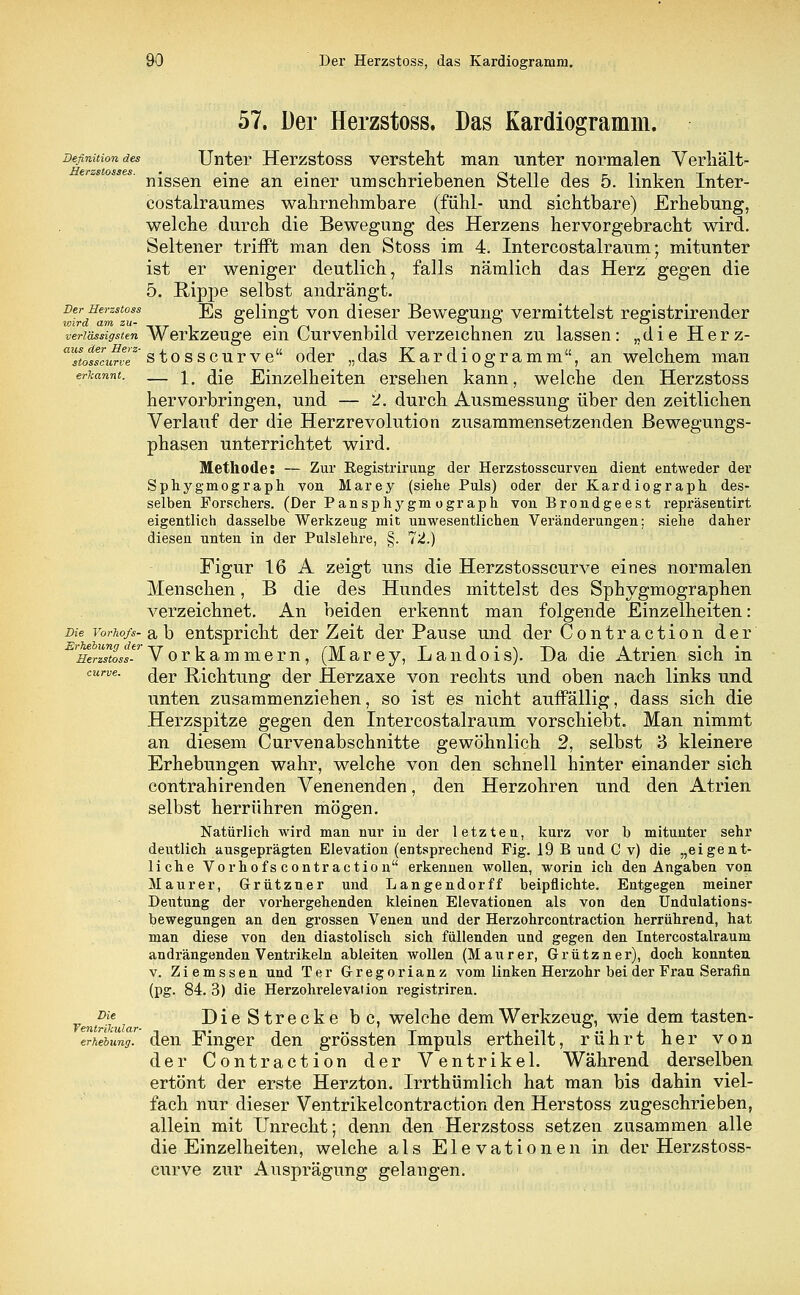 57. Der Herzstoss. Das Kardiogramm. Definition des Unter Herzstoss versteht man unter normalen Verhält- nissen eine an einer umschriebenen Stelle des 5. linken Inter- costalraumes wahrnehmbare (fühl- und sichtbare) Erhebung, welche durch die Bewegung des Herzens hervorgebracht wird. Seltener trifft man den Stoss im 4. Intercostalraum; mitunter ist er weniger deutlich, falls nämlich das Herz gegen die 5. Rippe selbst andrängt. Der Herzstoss j]g gelingt von dieser Bewegung vermittelst registrirender XOVfCL CLTfl ZU- CJ O O O O verlässigsten Werkzeuge ein Curvenbild verzeichnen zu lassen: „die Herz- ausStodsZwZz' stosscurve oder „das Kardiogramm, an welchem man erkannt. — j fae Einzelheiten ersehen kann, welche den Herzstoss hervorbringen, und — 2. durch Ausmessung über den zeitlichen Verlauf der die Herzrevolution zusammensetzenden Bewegungs- phasen unterrichtet wird. Methode: — Zur Registrirung der Herzstosscurven dient entweder der Sphygmograph von Marey (siehe Puls) oder der Kardiograph des- selben Forschers. (Der Pansphygmograph von Brondgeest repräsentirt eigentlich dasselbe Werkzeug mit unwesentlichen Veränderungen; siehe daher diesen unten in der Pulslehre, §. 72.) Figur 16 A zeigt uns die Herzstosscurve eines normalen Menschen, B die des Hundes mittelst des Sphygmographen verzeichnet. An beiden erkennt man folgende Einzelheiten: Die vorho/s- a \> entspricht der Zeit der Pause und der Contraction der ^arS/Vorkammern, (Marey, Landois). Da die Atrien sich in cune. ^er Richtung der Herzaxe von rechts und oben nach links und unten zusammenziehen, so ist es nicht auffällig, dass sich die Herzspitze gegen den Intercostalraum vorschiebt. Man nimmt an diesem Curvenabschnitte gewöhnlich 2, selbst 3 kleinere Erhebungen wahr, welche von den schnell hinter einander sich contrahirenden Venenenden, den Herzohren und den Atrien selbst herrühren mögen. Natürlich wird man nur in der letzten, kurz vor b mitunter sehr deutlich ausgeprägten Elevation (entsprechend Fig. 19 B und C v) die „eigent- liche Vorhofs contr action erkennen wollen, worin ich den Angaben von Maurer, Grützner und Langendorff beipflichte. Entgegen meiner Deutung der vorhergehenden kleinen Elevationen als von den Undulations- bewegungen an den grossen Venen und der Herzohrcontraction herrührend, hat man diese von den diastolisch sich füllenden und gegen den Intercostalraum andrängenden Ventrikeln ableiten wollen (Maiirer, Grützner), doch konnten v. Ziemssen und Ter Gregor ianz vom linken Herzohr bei der Frau Serafin (pg. 84. 3) die Herzohrelevation registriren. „ Die Die Strecke b c, welche dem Werkzeug, wie dem tasten- erhebung. den Finger den grössten Impuls ertheilt, rührt her von der Contraction der Ventrikel. Während derselben ertönt der erste Herzton. Irrthümlich hat man bis dahin viel- fach nur dieser Ventrikelcontraction den Herstoss zugeschrieben, allein mit Unrecht; denn den Herzstoss setzen zusammen alle die Einzelheiten, welche als Elevationen in der Herzstoss- curve zur Ausprägung gelangen.