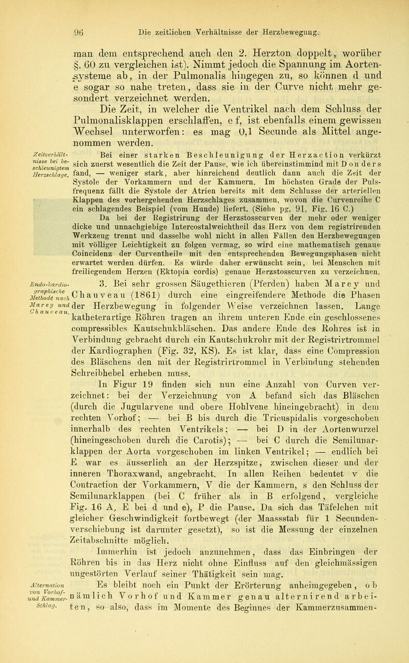 man dem entsprechend auch den 2. Herzton doppelt, worüber §. 60 zu vergleichen ist). Nimmt jedoch die Spannung im Aorten- Systeme ab, in der Pulmonalis hingegen zu, so können d und e sogar so nahe treten, dass sie in der Curve nicht mehr ge- sondert verzeichnet werden. Die Zeit, in welcher die Ventrikel nach dem Schluss der Pulmonalisklappen erschlaffen, e f, ist ebenfalls einem gewissen Wechsel unterworfen: es mag 0,1 Secunde als Mittel ange- nommen werden. Zeitverhait- Bei einer starken Beschleunigung der Herzaction verkürzt ™cMeuni '/* s*cn zuers* wesentlich die Zeit der Pause, wie ich übereinstimmind mit D on ders Herzschlage, fand, — weniger stark, aber hinreichend deutlich dann auch die Zeit der Systole der Vorkammern und der Kammern. Im höchsten Grade der Puls- frequenz fällt die Systole der Atrien bereits mit dem Schlüsse der arteriellen Klappen des vorhergehenden Herzschlages zusammen, wovon die Curveni'eihe C ein schlagendes Beispiel (vom Hunde) liefert. (Siehe pg. 91, Fig. 16 C.) Da bei der Registrirung der Herzstosscurven der mehr oder weniger dicke und unnachgiebige Intercostalweichtheil das Herz von dem registrirenden Werkzeug trennt und dasselbe wohl nicht in allen Fällen den Herzbewegungen mit völliger Leichtigkeit zu folgen vermag, so wird eine mathematisch genaue Coincidenz der Curventheile mit den entsprechenden Bewegnngsphasen nicht erwartet werden dürfen. Es würde daher erwünscht sein, bei Menschen mit freiliegendem Herzen (Ektopia cordis) genaue Herzstosscurven zu verzeichnen. Endo-icardio- 3. Bei sehr grossen Säugethieren (Pferden) haben Marey und xltkodenach ^ n auv e all (1861) durch eine eingreifendere Methode die Phasen Marey und der Herzbewegivng in folgender Weise verzeichnen lassen. Lange ' katheterartige Röhren tragen an ihrem unteren Ende ein geschlossenes compressibles Kautschukbläschen. Das andere Ende des Rohres ist in Verbindung gebracht durch ein Kautschukrohr mit der Registrirtrommel der Kardiographen (Fig. 32, KS). Es ist klar, dass eine Compression des Bläschens den mit der Registrirtrommel in Verbindung stehenden Schreibhebel erheben muss. In Figur 19 finden sich nun eine Anzahl von Curven ver- zeichnet : bei der Verzeichnung von A befand sich das Bläschen (durch die Jugularvene und obere Hohlvene hineingebracht) in dem rechten Vorhof; — bei B bis durch die Tricuspidalis vorgeschoben innerhalb des rechten Ventrikels; — bei D in der Aortenwurzel (hineingeschoben durch die Carotis); — bei C durch die Semilunar- klappen der Aorta vorgeschoben im linken Ventrikel; — endlich bei E war es äusserlich an der Herzspitze, zwischen dieser und der inneren Thoraxwand, angebracht. In allen Reihen bedeutet v die Contraction der Vorkammern, V die der Kammern, s den Schluss der Semilunarklappen (bei C früher als in B erfolgend, vergleiche Fig. 16 A, E bei d und e), P die Pause. Da sich das Täfelchen mit gleicher Geschwindigkeit fortbewegt (der Maassstab für 1 Secunden- verschiebung ist darunter gesetzt), so ist die Messung der einzelnen Zeitabschnitte möglich. Immerhin ist jedoch anzunehmen, dass das Einbringen der Röhren bis in das Herz nicht ohne Einfluss auf den gleichmässigen ungestörten Verlauf seiner Thätigkeit sein mag. Aitemation Es bleibt noch ein Punkt der Erörterung anheimgegeben, o b und\ammer-n'^va-^'lQ'^i Vorhof und Kammer genau alternirend arbei- Schiag. ten, so also, dass im Momente des Beginnes der Kammerzusammen-