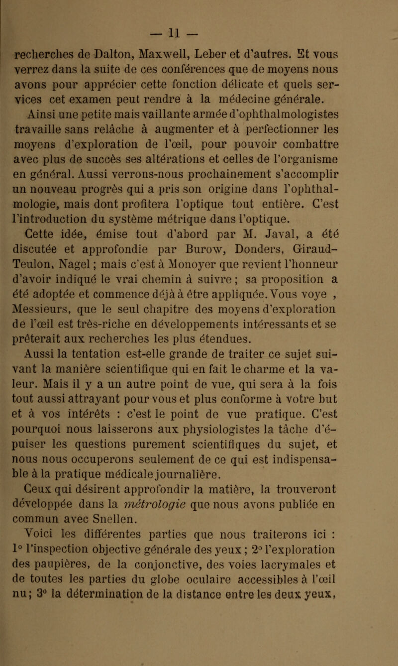 recherches de Dalton, Maxwell, Leber et d'autres. Et vous verrez dans la suite de ces conférences que de moyens nous avons pour apprécier cette fonction délicate et quels ser- vices cet examen peut rendre à la médecine générale. Ainsi une petite mais vaillante armée d'ophthalmologistes travaille sans relâche à augmenter et à perfectionner les moyens d'exploration de l'œil, pour pouvoir combattre avec plus de succès ses altérations et celles de l'organisme en général. Aussi verrons-nous prochainement s'accomplir un nouveau progrès qui a pris son origine dans l'ophthal- mologie, mais dont profitera l'optique tout entière. C'est l'introduction du système métrique dans l'optique. Cette idée, émise tout d'abord par M. Javal, a été discutée et approfondie par Burow, Donders, Giraud- Teulon, Nagel ; mais c'est à Monoyer que revient l'honneur d'avoir indiqué le vrai chemin à suivre ; sa proposition a été adoptée et commence déjà à être appliquée. Vous voye , Messieurs, que le seul chapitre des moyens d'exploration de l'œil est très-riche en développements intéressants et se prêterait aux recherches les plus étendues. Aussi la tentation est-elle grande de traiter ce sujet sui- vant la manière scientifique qui en fait le charme et la va- leur. Mais il y a un autre point de vue, qui sera à la fois tout aussi attrayant pour vous et plus conforme à votre but et à vos intérêts : c'est le point de vue pratique. C'est pourquoi nous laisserons aux physiologistes la tâche d'é- puiser les questions purement scientifiques du sujet, et nous nous occuperons seulement de ce qui est indispensa- ble à la pratique médicale journalière. Ceux qui désirent approfondir la matière, la trouveront développée dans la métrologie que nous avons publiée en commun avec Snellen. Voici les différentes parties que nous traiterons ici : 1° l'inspection objective générale des yeux ; 2° l'exploration des paupières, de la conjonctive, des voies lacrymales et de toutes les parties du globe oculaire accessibles à l'œil nu; 3° la détermination de la distance entre les deux yeux,