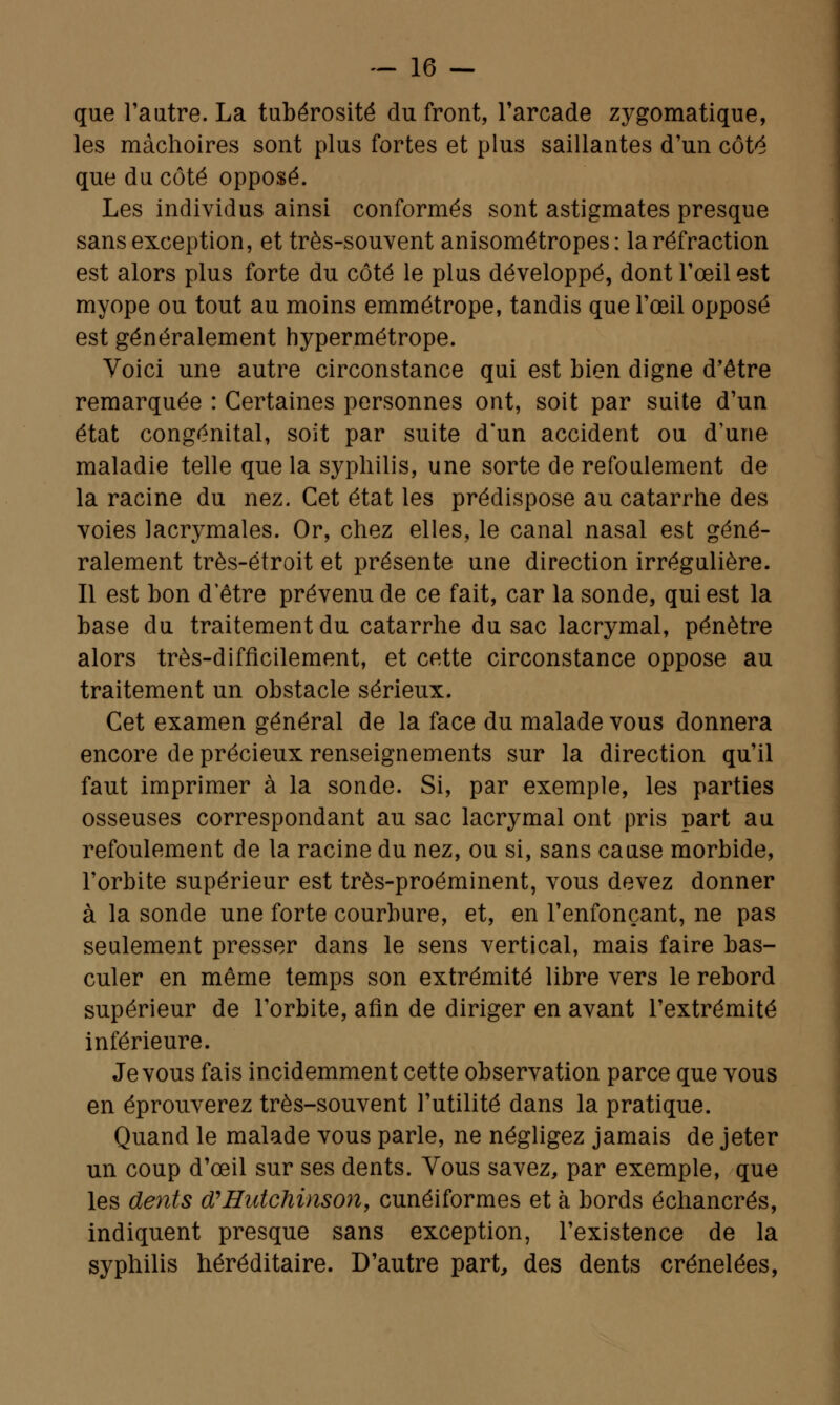 que l'autre. La tubérosité du front, l'arcade zygomatique, les mâchoires sont plus fortes et plus saillantes d'un côté que du côté opposé. Les individus ainsi conformés sont astigmates presque sans exception, et très-souvent anisométropes: la réfraction est alors plus forte du côté le plus développé, dont l'œil est myope ou tout au moins emmétrope, tandis que l'œil opposé est généralement hypermétrope. Voici une autre circonstance qui est bien digne d'être remarquée : Certaines personnes ont, soit par suite d'un état congénital, soit par suite d'un accident ou d'une maladie telle que la syphilis, une sorte de refoulement de la racine du nez. Cet état les prédispose au catarrhe des voies lacrymales. Or, chez elles, le canal nasal est géné- ralement très-étroit et présente une direction irrégulière. Il est bon d'être prévenu de ce fait, car la sonde, qui est la base du traitement du catarrhe du sac lacrymal, pénètre alors très-difficilement, et cette circonstance oppose au traitement un obstacle sérieux. Cet examen général de la face du malade vous donnera encore de précieux renseignements sur la direction qu'il faut imprimer à la sonde. Si, par exemple, les parties osseuses correspondant au sac lacrymal ont pris part au refoulement de la racine du nez, ou si, sans cause morbide, l'orbite supérieur est très-proéminent, vous devez donner à la sonde une forte courbure, et, en l'enfonçant, ne pas seulement presser dans le sens vertical, mais faire bas- culer en même temps son extrémité libre vers le rebord supérieur de l'orbite, afin de diriger en avant l'extrémité inférieure. Je vous fais incidemment cette observation parce que vous en éprouverez très-souvent l'utilité dans la pratique. Quand le malade vous parle, ne négligez jamais de jeter un coup d'œil sur ses dents. Vous savez, par exemple, que les dents d'Hutchinson, cunéiformes et à bords échancrés, indiquent presque sans exception, l'existence de la syphilis héréditaire. D'autre part, des dents crénelées,