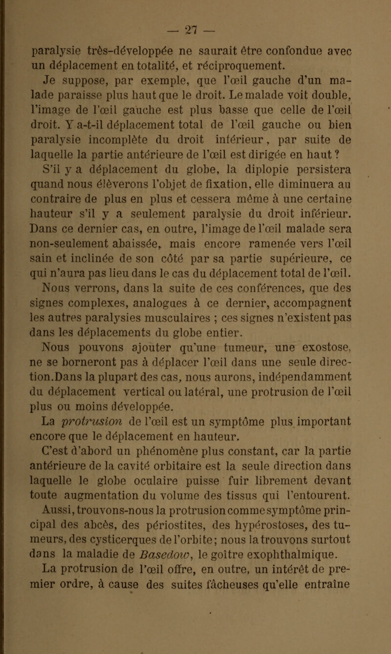 paralysie très-développée ne saurait être confondue avec un déplacement en totalité, et réciproquement. Je suppose, par exemple, que l'œil gauche d'un ma- lade paraisse plus haut que le droit. Le malade voit double, l'image de l'œil gauche est plus basse que celle de l'œil droit. Y a-t-il déplacement total de l'œil gauche ou bien paralysie incomplète du droit inférieur, par suite de laquelle la partie antérieure de l'œil est dirigée en haut ? S'il y a déplacement du globe, la diplopie persistera quand nous élèverons l'objet de fixation, elle diminuera au contraire de plus en plus et cessera même à une certaine hauteur s'il y a seulement paralysie du droit inférieur. Dans ce dernier cas, en outre, l'image de l'œil malade sera non-seulement abaissée, mais encore ramenée vers l'œil sain et inclinée de son côté par sa partie supérieure, ce qui n'aura pas lieu dans le cas du déplacement total de l'œil. Nous verrons, dans la suite de ces conférences, que des signes complexes, analogues à ce dernier, accompagnent les autres paralysies musculaires ; ces signes n'existent pas dans les déplacements du globe entier. Nous pouvons ajouter qu'une tumeur, une exostose, ne se borneront pas à déplacer l'œil dans une seule direc- tion.Dans la plupart des cas, nous aurons, indépendamment du déplacement vertical ou latéral, une protrusion de l'œil plus ou moins développée. La protrusion de l'œil est un symptôme plus important encore que le déplacement en hauteur. C'est d'abord un phénomène plus constant, car la partie antérieure de la cavité orbitaire est la seule direction dans laquelle le globe oculaire puisse fuir librement devant toute augmentation du volume des tissus qui l'entourent. Aussi, trouvons-nous la protrusion comme symptôme prin- cipal des abcès, des périostites, des hypérostoses, des tu- meurs, des cysticerques de l'orbite; nous la trouvons surtout dans la maladie de Basedow, le goitre exophthalmique. La protrusion de l'œil offre, en outre, un intérêt de pre- mier ordre, à cause des suites fâcheuses qu'elle entraîne