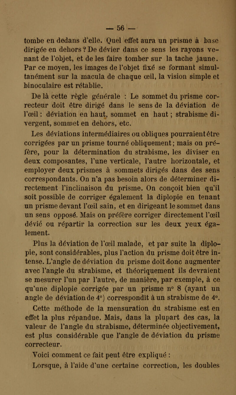 tombe en dedans d'elle. Quel effet aura un prisme à base dirigée en dehors ? De dévier dans ce sens les rayons ve- nant de l'objet, et de les faire tomber sur la tache jaune. Par ce moyen, les images de l'objet fixé se formant simul- tanément sur la macula de chaque œil, la vision simple et binoculaire est rétablie. De là cette règle générale : Le sommet du prisme cor- recteur doit être dirigé dans le sens de la déviation de l'œil : déviation en haut, sommet en haut ; strabisme di- vergent, sommet en dehors, etc. Les déviations intermédiaires ou obliques pourraient être corrigées par un prisme tourné obliquement; mais on pré- fère, pour la détermination du strabisme, les diviser en deux composantes, l'une verticale, l'autre horizontale, et employer deux prismes à sommets dirigés dans des sens correspondants. On n'a pas besoin alors de déterminer di- rectement l'inclinaison du prisme. On conçoit bien qu'il soit possible de corriger également la diplopie en tenant un prisme devant l'œil sain, et en dirigeant le sommet dans un sens opposé. Mais on préfère corriger directement l'œil dévié ou répartir la correction sur les deux yeux éga- lement. Plus la déviation de l'œil malade, et par suite la diplo- pie, sont considérables, plus l'action du prisme doit être in- tense. L'angle de déviation du prisme doit donc augmenter avec l'angle du strabisme, et théoriquement ils devraient se mesurer l'un par l'autre, de manière, par exemple, à ce qu'une diplopie corrigée par un prisme n° 8 (ayant un angle de déviation de 4°) correspondît à un strabisme de 4°. Cette méthode de la mensuration du strabisme est en effet la plus répandue. Mais, dans la plupart des cas, la valeur de l'angle du strabisme, déterminée objectivement, est plus considérable que l'angle de déviation du prisme correcteur. Voici comment ce fait peut être expliqué : Lorsque, à l'aide d'une certaine correction, les doubles