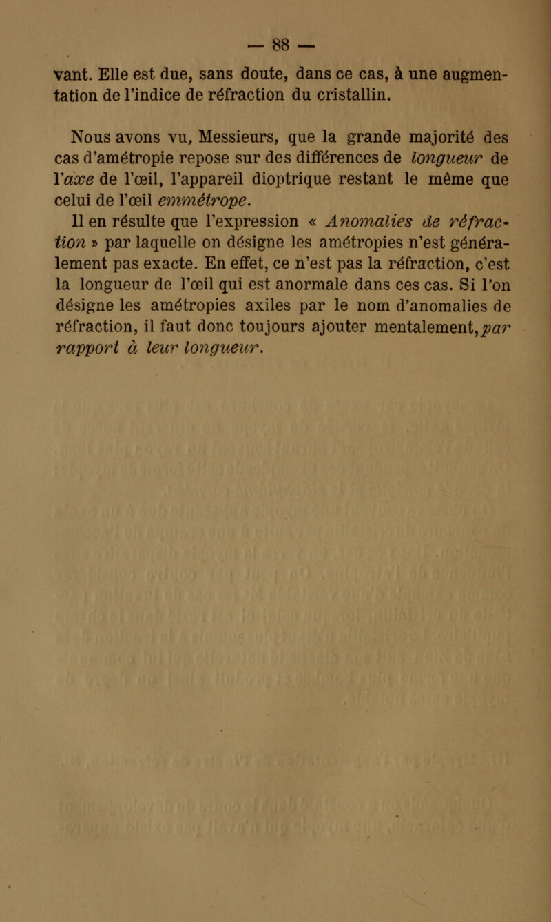 vant. Elle est due, sans doute, dans ce cas, à une augmen- tation de l'indice de réfraction du cristallin. Nous avons vu, Messieurs, que la grande majorité des cas d'amétropie repose sur des différences de longueur de Y axe de l'œil, l'appareil dioptrique restant le même que celui de l'œil emmétrope. 11 en résulte que l'expression « Anomalies de ré frac- tion » par laquelle on désigne les amétropies n'est généra- lement pas exacte. En effet, ce n'est pas la réfraction, c'est la longueur de l'œil qui est anormale dans ces cas. Si Ton désigne les amétropies axiles par le nom d'anomalies de réfraction, il faut donc toujours ajouter mentalement,jtftfr rapport à leur longueur.