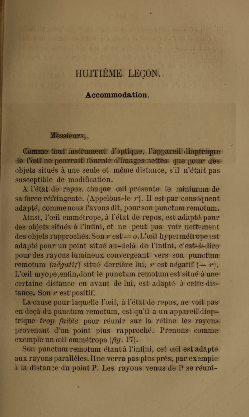 HUITIÈME LEÇON. Accommodation. Messieurs, Comme tout instrument d'optique, l'appareil dioptrique de l'œil ne pourrait fournir d'images nettes que pour des objets situés à une seule et même distance, s'il n'était pas susceptible de modification. A l'état de repos, chaque œil présente le minimum de sa force réfringente. (Appelons-le r). Il est par conséquent adapté, comme nous Pavons dit, pour son punctumremotum. Ainsi, l'œil emmétrope, à l'état de repos, est adapté pour des objets situés à l'infini, et ne peut pas voir nettement des objets rapprochés.Son r est = o.L'œil hypermétrope est adapté pour un point situé au-delà de l'infini, c'est-à-dire pour des rayons lumineux convergeant vers son punctum remotum {négatif) situé derrière lui, r est négatif (— r). L'œil myope,enfin,dont le punctum remotum est situé à une certaine distance en avant de lui, est adapté à cette dis- tance. Son r est positif. La cause pour laquelle l'œil, à l'état de repos, ne voit pas en deçà du punctum remotum, est qu'il a un appareil diop- trique trop faible pour réunir sur la rétine les rayons provenant d'un point plus rapproché. Prenons comme exemple un œil emmétrope (fig. 17). Son punctumremotum étant à l'infini, cet œil est adapté aux rayons parallèles. Une verra pas plus près, par exemple à la distante du point P. Les rayons venus de P se réuni-