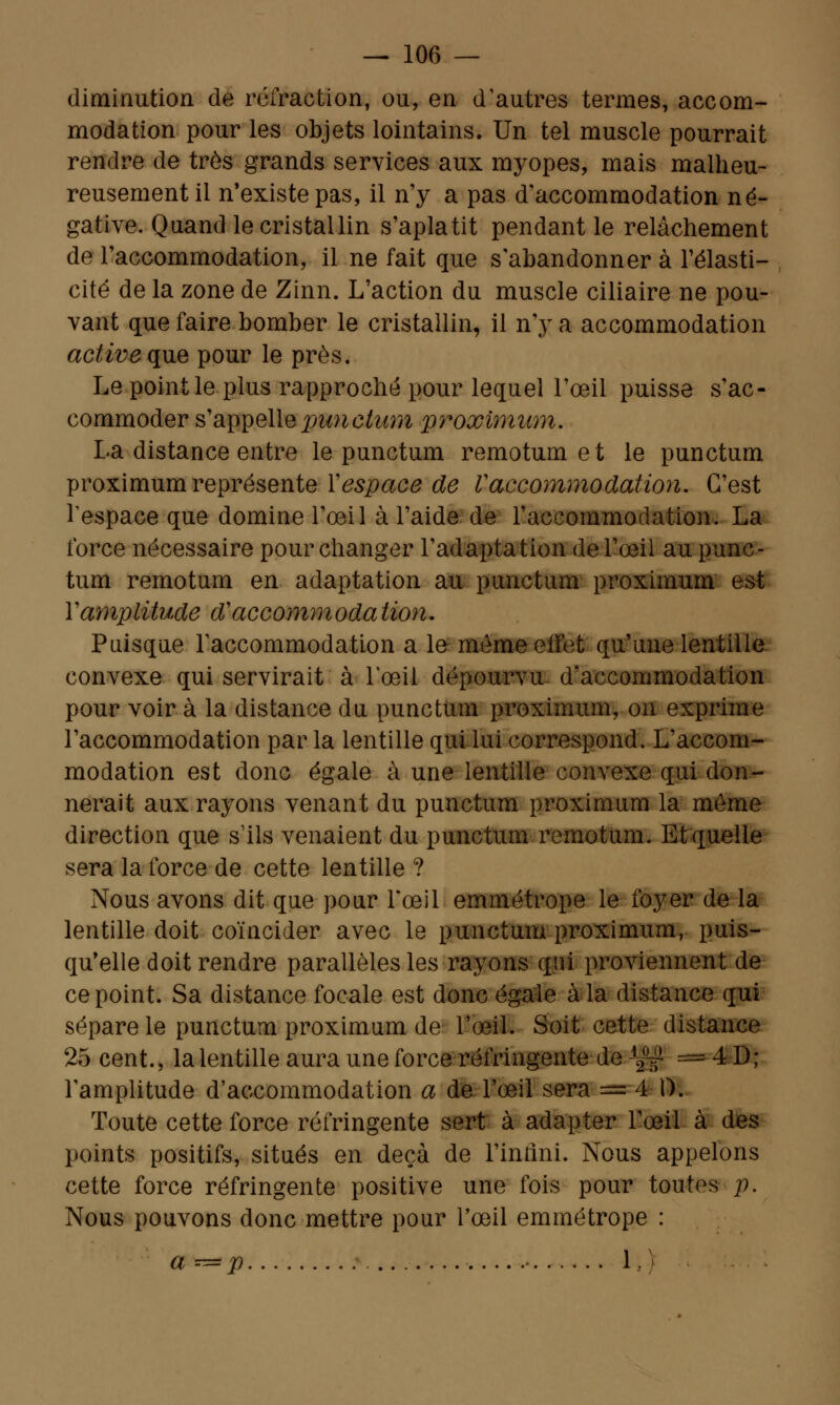 diminution de réfraction, ou, en d'autres termes, accom- modation pour les objets lointains. Un tel muscle pourrait rendre de très grands services aux myopes, mais malheu- reusement il n'existe pas, il n'y a pas d'accommodation né- gative. Quand le cristallin s'aplatit pendant le relâchement de l'accommodation, il ne fait que s'abandonner à l'élasti- cité de la zone de Zinn. L'action du muscle ciliaire ne pou- vant que faire bomber le cristallin, il n'y a accommodation active que pour le près. Le point le plus rapproché pour lequel l'œil puisse s'ac- commoder s'appelle punehtm proximum. La distance entre le punctum remotumet le punctum proximum représente Y espace de V accommodation. C'est l'espace que domine l'oeil à l'aide de l'accommodation. La force nécessaire pour changer l'adaptation de l'œil au punc- tum remotum en adaptation au punctum proximum est Y amplitude d accommoda tion. Puisque l'accommodation a le même effet qu'une lentille, convexe qui servirait à l'œil dépourvu- d'accommodation pour voir à la distance du punctum proximum, on exprime l'accommodation par la lentille qui lui correspond. L'accom- modation est donc égale à une lentille convexe qui don- nerait aux rayons venant du punctum proximum la même direction que s'ils venaient du punctum remotum: Et quelle sera la force de cette lentille ? Nous avons dit que pour l'œil emmétrope le foyer de la lentille doit coïncider avec le punctum proximum, puis- qu'elle doit rendre parallèles les rayons qui proviennent de ce point. Sa distance focale est donc égale à la distance qui sépare le punctum proximum de l'œil. Soit cette distance 25 cent., la lentille aura une force réfringente de ^ = 4 D; l'amplitude d'accommodation a de l'œil sera = 4 0. Toute cette force réfringente sert à adapter l'œil à des points positifs, situés en deçà de l'infini. Nous appelons cette force réfringente positive une fois pour toutes p. Nous pouvons donc mettre pour l'œil emmétrope : a— p - 1.