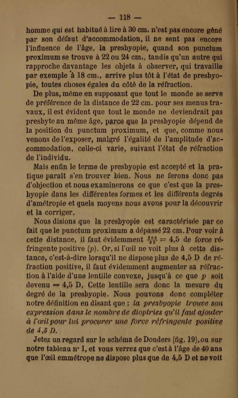 homme qui est habitué à lire à 30 cm. n'est pas encore gêné par son défaut d'accommodation, il ne sent pas encore l'influence de l'âge, la presbyopie, quand son punctum proximum se trouve à 22 ou 24 cm., tandis qu'un autre qui rapproche davantage les objets à observer, qui travaille par exemple à 18 cm., arrive plus tôt à l'état de presbyo- pie, toutes choses égales du côté de la réfraction. De plus, même en supposant que tout le monde se serve de préférence de la distance de 22 cm. pour ses menus tra- vaux, il est évident que tout le monde ne deviendrait pas presbyte au même âge, parce que la presbyopie dépend de la position du punctum proximum, et que, comme nous venons de l'exposer, malgré l'égalité de l'amplitude d'ac- commodation, celle-ci varie, suivant l'état de réfraction de l'individu. Mais enfin le terme de presbyopie est accepté et la pra- tique paraît s'en trouver bien. Nous ne ferons donc pas d'objection et nous examinerons ce que c'est que la pres- byopie dans les différentes formes et les différents degrés d'amétropie et quels moyens nous avons pour la découvrir et la corriger. Nous disions que la presbyopie est caractérisée par ce fait que le punctum proximum a dépassé 22 cm. Pour voir à cette distance, il faut évidemment A~ = 4,5 de force ré- fringente positive (p). Or, si l'œil ne voit plus à cette dis- tance, c'est-à-dire lorsqu'il ne dispose plus de 4,5 D de ré- fraction positive, il faut évidemment augmenter sa réfrac- tion à l'aide d'une lentille convexe, jusqu'à ce que p soit devenu = 4,5 D. Cette lentille sera donc la mesure du degré de la presbyopie. Nous pouvons donc compléter notre définition en disant que : la presbyopie trouve son expression dans le nombre de dioptries qu'il faut ajouter à Vœil pour lui procurer une force réfringente positive de 4,S D. Jetez un regard sur le schéma de Donders (fig. 19), ou sur notre tableau n° I, et vous verrez que c'est à l'âge de 40 ans que Tœil emmétrope ne dispose plus que de 4,5 D et ne voit