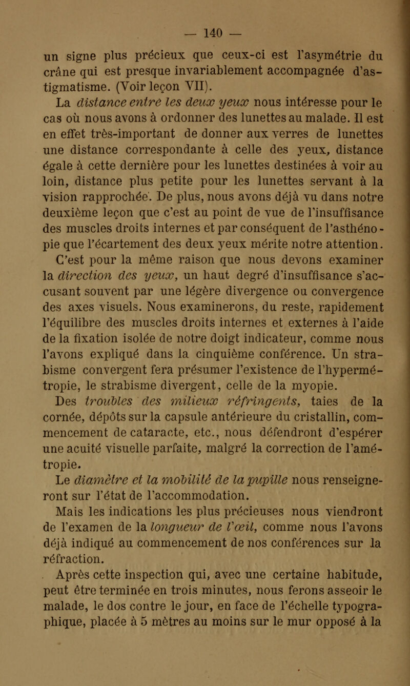 un signe plus précieux que ceux-ci est l'asymétrie du crâne qui est presque invariablement accompagnée d'as- tigmatisme. (Voir leçon VII). La distance entré les deux yeux nous intéresse pour le cas où nous avons à ordonner des lunettes au malade. Il est en effet très-important de donner aux verres de lunettes une distance correspondante à celle des yeux, distance égale à cette dernière pour les lunettes destinées à voir au loin, distance plus petite pour les lunettes servant à la vision rapprochée'. De plus, nous avons déjà vu dans notre deuxième leçon que c'est au point de vue de l'insuffisance des muscles droits internes et par conséquent de l'asthéno- pie que l'écartement des deux yeux mérite notre attention. C'est pour la même raison que nous devons examiner la direction des yeux, un haut degré d'insuffisance s'ac- cusant souvent par une légère divergence ou convergence des axes visuels. Nous examinerons, du reste, rapidement l'équilibre des muscles droits internes et externes à l'aide de la fixation isolée de notre doigt indicateur, comme nous l'avons expliqué dans la cinquième conférence. Un stra- bisme convergent fera présumer l'existence de l'hypermé- tropie, le strabisme divergent, celle de la myopie. Des troubles des milieux réfringents, taies de la cornée, dépôts sur la capsule antérieure du cristallin, com- mencement de cataracte, etc., nous défendront d'espérer une acuité visuelle parfaite, malgré la correction de l'amé- tropie. Le diamètre et la mobilité de la pupille nous renseigne- ront sur l'état de l'accommodation. Mais les indications les plus précieuses nous viendront de l'examen de la longueur de l'œil, comme nous l'avons déjà indiqué au commencement de nos conférences sur la réfraction. . Après cette inspection qui, avec une certaine habitude, peut être terminée en trois minutes, nous ferons asseoir le malade, le dos contre le jour, en face de l'échelle typogra- phique, placée à 5 mètres au moins sur le mur opposé à la