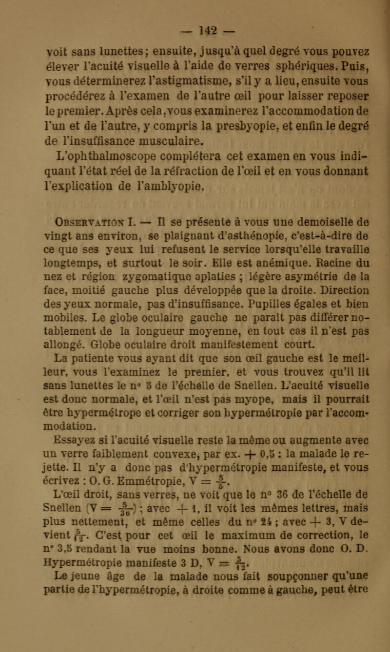 voit sans lunettes; ensuite, jusqu'à quel degré vous pouvez élever l'acuité visuelle à l'aide de verres sphériques.Puis, vous déterminerez l'astigmatisme, s'il y a lieu, ensuite vous procéderez à l'examen de l'autre œil pour laisser reposer le premier. Après cela.vous examinerez l'accommodation de l'un et de l'autre, y compris la presbyopie. et enfin le degré de l'insuffisance musculaire. L'ophthalmoscope complétera cet examen en vous indi- quant l'état réel de la réfraction de Tœil et en vous donnant l'explication de Tamblyopie. Observ — Il se présente à vous une demoiselle de vingt ans environ, se plaignant d'asthénopie. c'est-à-dire de ce que ses yeux lui refusent le service lorsqu'elle travaille longtemps, et surtout le soir. Elle est anémique. Racine du nez et région zygomatique aplaties ; légère asymétrie de la face, moitié gauche plus développée que la droite. Direction des yeux normale, pas d'insuffisance. Pupilles égales et bien mobiles. Le globe oculaire gauche ne parait pas différer no- tablement de la longueur moyenne, en tout cas il n'est pas allongé. Globe oculaire droit manifestement court. La patiente vous ayant dit que son œil gauche est le meil- leur, vous l'examinez le premier, et vous trouvez qu'il lit sans lunettes le n3 5 de l'échelle de Snellen. L'acuité visuelle est donc normale, et l'œil n'est pas myope, mais il pourrait être hypermétrope et corriger son hypermétropie par l'accom- modation. Essayez si l'acuité visuelle reste la même ou augmente avec un verre faiblement convexe, par ex. -}- 0,3 : la malade le re- jette. Il n'y a donc pas d'hypermétropie manifeste, et vous écrivez : 0. G. Emmétropie, Y = -|-. L'œil droit, sans verres, ne voit que le n° 36 de l'échelle de Snellen V= f-] : avec — 1, il voit les mêmes lettres, mais plus nettement, et même celles du n° 24 ; avec — 3, V de- vient jV. C'est pour cet œil le maximum de correction, le n° 3,5 rendant la vue moins bonne. Nous avons donc 0. D. Hypermétropie manifeste 3 D. V = f^. Le jeune âge de la malade nous fait soupçonner qu'une partie de l'hypermétropie, à droite comme à gauche, peut être