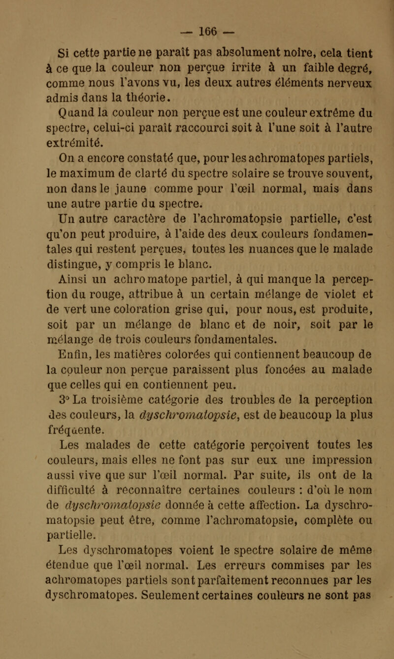 Si cette partie ne paraît pas absolument noire, cela tient à ce que la couleur non perçue irrite à un faible degré, comme nous l'avons vu, les deux autres éléments nerveux admis dans la théorie. Quand la couleur non perçue est une couleur extrême du spectre, celui-ci paraît raccourci soit à Tune soit à l'autre extrémité. On a encore constaté que, pour les achromatopes partiels, le maximum de clarté du spectre solaire se trouve souvent, non dans le jaune comme pour l'œil normal, mais dans une autre partie du spectre. Un autre caractère de l'achromatopsie partielle, c'est qu'on peut produire, à l'aide des deux couleurs fondamen- tales qui restent perçues, toutes les nuances que le malade distingue, y compris le blanc. Ainsi un achromatope partiel, à qui manque la percep- tion du rouge, attribue à un certain mélange de violet et de vert une coloration grise qui, pour nous, est produite, soit par un mélange de blanc et de noir, soit par le mélange de trois couleurs fondamentales. Enfin, les matières colorées qui contiennent beaucoup de la couleur non perçue paraissent plus foncées au malade que celles qui en contiennent peu. 3° La troisième catégorie des troubles de la perception des couleurs, la dyschrornatopsie, est de beaucoup la plus fréquente. Les malades de cette catégorie perçoivent toutes les couleurs, mais elles ne font pas sur eux une impression aussi vive que sur l'œil normal. Par suite, ils ont de la difficulté à reconnaître certaines couleurs : d'où le nom de clyschromatopsie donnée à cette affection. La dyschro- matopsie peut être, comme l'achromatopsie, complète ou partielle. Les dyschromatopes voient le spectre solaire de même étendue que l'œil normal. Les erreurs commises par les achromatopes partiels sont parfaitement reconnues par les dyschromatopes. Seulement certaines couleurs ne sont pas