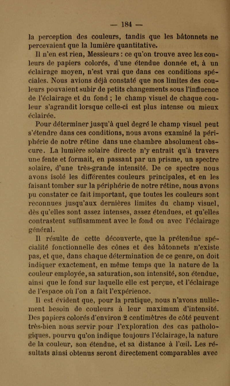 la perception des couleurs, tandis que les bâtonnets ne percevaient que la lumière quantitative. Il n'en est rien, Messieurs : ce qu'on trouve avec les cou- leurs de papiers colorés, d'une étendue donnée et, à un éclairage moyen, n'est vrai que dans ces conditions spé- ciales. Nous avions déjà constaté que nos limites des cou- leurs pouvaient subir de petits changements sous l'influence de l'éclairage et du fond ; le champ visuel de chaque cou- leur s'agrandit lorsque celle-ci est plus intense ou mieux éclairée. Pour déterminer jusqu'à quel degré le champ visuel peut s'étendre dans ces conditions, nous avons examiné la péri- phérie de notre rétine dans une chambre absolument obs- cure. La lumière solaire directe n'y entrait qu'à travers une fente et formait, en passant par un prisme, un spectre solaire, d'une très-grande intensité. De ce spectre nous avons isolé les différentes couleurs principales, et en les faisant tomber sur la périphérie de notre rétine, nous avons pu constater ce fait important, que toutes les couleurs sont reconnues jusqu'aux dernières limites du champ visuel, dès qu'elles sont assez intenses, assez étendues, et qu'elles contrastent suffisamment avec le fond ou avec l'éclairage général. Il résulte de cette découverte, que la prétendue spé- cialité fonctionnelle des cônes et des bâtonnets n'existe pas, et que, dans chaque détermination de ce genre, on doit indiquer exactement, en même temps que la nature de la couleur employée, sa saturation, son intensité, son étendue, ainsi que le fond sur laquelle elle est perçue, et l'éclairage de l'espace où l'on a fait l'expérience. Il est évident que, pour la pratique, nous n'avons nulle- ment besoin de couleurs à leur maximum d'intensité. Des papiers colorés d'environ 2 centimètres de côté peuvent très-bien nous servir pour l'exploration des cas patholo- giques, pourvu qu'on indique toujours l'éclairage, la nature de la couleur, son étendue, et sa distance à l'œil. Les ré- sultats ainsi obtenus seront directement comparables avec