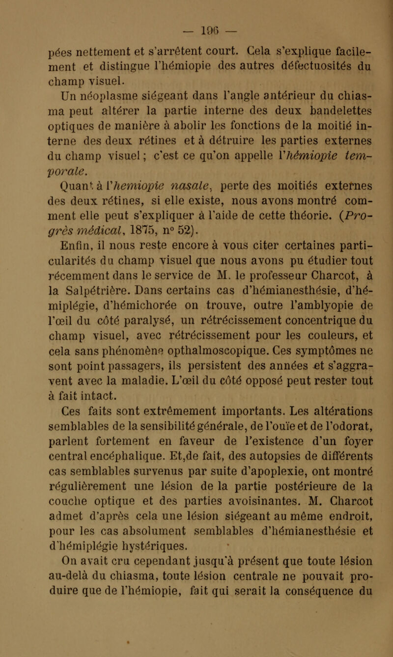 — 106 — pées nettement et s'arrêtent court. Gela s'explique facile- ment et distingue l'hémiopie des autres défectuosités du champ visuel. Un néoplasme siégeant dans l'angle antérieur du chias- ma peut altérer la partie interne des deux bandelettes optiques de manière à abolir les fonctions de la moitié in- terne des deux rétines et à détruire les parties externes du champ visuel ; c'est ce qu'on appelle Yhémiopie tem- porale. Quant à Yhémiopie nasale, perte des moitiés externes des deux rétines, si elle existe, nous avons montré com- ment elle peut s'expliquer à l'aide de cette théorie. {Pro- grès médical, 1875, n° 52). Enfin, il nous reste encore à vous citer certaines parti- cularités du champ visuel que nous avons pu étudier tout récemment dans le service de M. le professeur Charcot, à la Salpétrière. Dans certains cas d'hémianesthésie, d'hé- miplégie, d'hémichorée on trouve, outre l'amblyopie de l'œil du côté paralysé, un rétrécissement concentrique du champ visuel, avec rétrécissement pour les couleurs, et cela sans phénomène opthalmoscopique. Ces symptômes ne sont point passagers, ils persistent des années et s'aggra- vent avec la maladie. L'œil du côté opposé peut rester tout à fait intact. Ces faits sont extrêmement importants. Les altérations semblables de la sensibilité générale, de l'ouïe et de l'odorat, parlent fortement en faveur de l'existence d'un foyer central encéphalique. Et,de fait, des autopsies de différents cas semblables survenus par suite d'apoplexie, ont montré régulièrement une lésion de la partie postérieure de la couche optique et des parties avoisinantes. M. Charcot admet d'après cela une lésion siégeant au même endroit, pour les cas absolument semblables d'hémianesthésie et d'hémiplégie hystériques. On avait cru cependant jusqu'à présent que toute lésion au-delà du chiasma, toute lésion centrale ne pouvait pro- duire que de l'hémiopie, fait qui serait la conséquence du