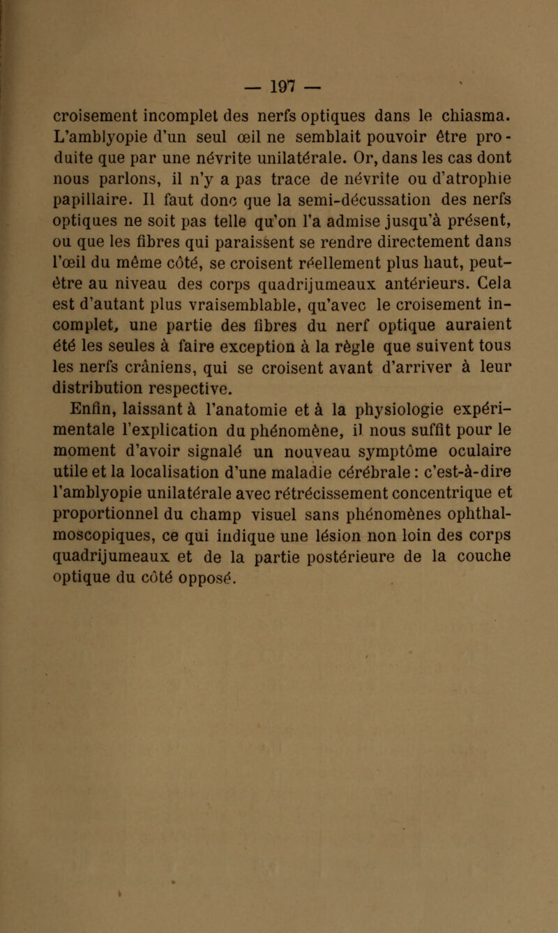 croisement incomplet des nerfs optiques dans le chiasma. L'amblyopie d'un seul œil ne semblait pouvoir être pro - duite que par une névrite unilatérale. Or, dans les cas dont nous parlons, il n'y a pas trace de névrite ou d'atrophie papillaire. Il faut donc que la semi-décussation des nerfs optiques ne soit pas telle qu'on l'a admise jusqu'à présent, ou que les fibres qui paraissent se rendre directement dans l'œil du même côté, se croisent réellement plus haut, peut- être au niveau des corps quadrijumeaux antérieurs. Cela est d'autant plus vraisemblable, qu'avec le croisement in- complet, une partie des fibres du nerf optique auraient été les seules à faire exception à la règle que suivent tous les nerfs crâniens, qui se croisent avant d'arriver à leur distribution respective. Enfin, laissant à l'anatomie et à la physiologie expéri- mentale l'explication du phénomène, il nous suffit pour le moment d'avoir signalé un nouveau symptôme oculaire utile et la localisation d'une maladie cérébrale : c'est-à-dire l'amblyopie unilatérale avec rétrécissement concentrique et proportionnel du champ visuel sans phénomènes ophthal- moscopiques, ce qui indique une lésion non loin des corps quadrijumeaux et de la partie postérieure de la couche optique du côté opposé.