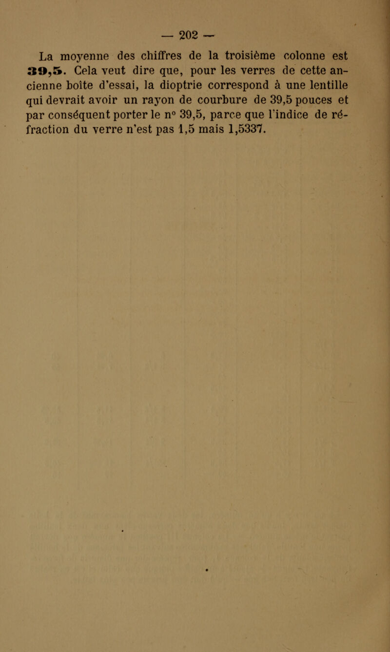 La moyenne des chiffres de la troisième colonne est 39,5. Cela veut dire que, pour les verres de cette an- cienne boîte d'essai, la dioptrie correspond à une lentille qui devrait avoir un rayon de courbure de 39,5 pouces et par conséquent porter le n° 39,5, parce que l'indice de ré- fraction du verre n'est pas 1,5 mais 1,5337.