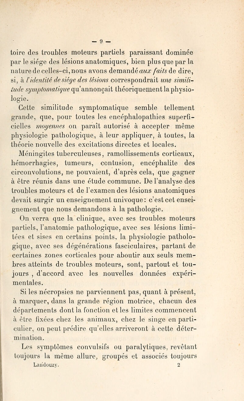 toire des troubles moteurs partiels paraissant dominée par le siège des lésions anatomiques, bien plus que par la nature de celles-ci, nous avons deineinàé aux faits de dire, si, à f identité de siège des lésions correspondrait wie simili- iude symptomatigue qn dinnonçait théoriquement la physio- logie. Cette similitude symptomatique semble tellement grande, que, pour toutes les encéphalopathies superfi- cielles moyennes on paraît autorisé à accepter même physiologie pathologique, à leur appliquer, à toutes, la théorie nouvelle des excitations directes et locales. Méningites tuberculeuses, ramollissements corticaux, hémorrhagies, tumeurs, contusion, encéphalite des circonvolutions, ne pouvaient, d'après cela, que gagner à être réunis dans une étude commune. De l'analyse des troubles moteurs et de l'exam.endes lésions anatomiques devait surgir un enseignement univoque: c'est cet ensei- gnement que nous demandons à la pathologie. On verra que la cliaique, avec ses troubles moteurs partiels, l'anatomie pathologique, avec ses lésions limi- tées et sises en certains points, la physiologie patholo- gique, avec ses dégénérations fasciculaires, partant de certaines zones corticales pour aboutir aux seuls mem- bres atteints de troubles moteurs, sont, partout et tou- jours , d'accord avec les nouvelles données expéri- mentales. Si les nécropsies ne parviennent pas, quant à présent, à marquer, dans la grande région motrice, chacun des départements dont la fonction et les limites commencent à être fixées chez les animaux, chez le singe en parti- culier, on peut prédire qu'elles arriveront à cette déter- mination. Les symptômes convulsifs ou paralytiques, revêtant toujours la même allure^ groupés et associés toujours Laridouzy. 2