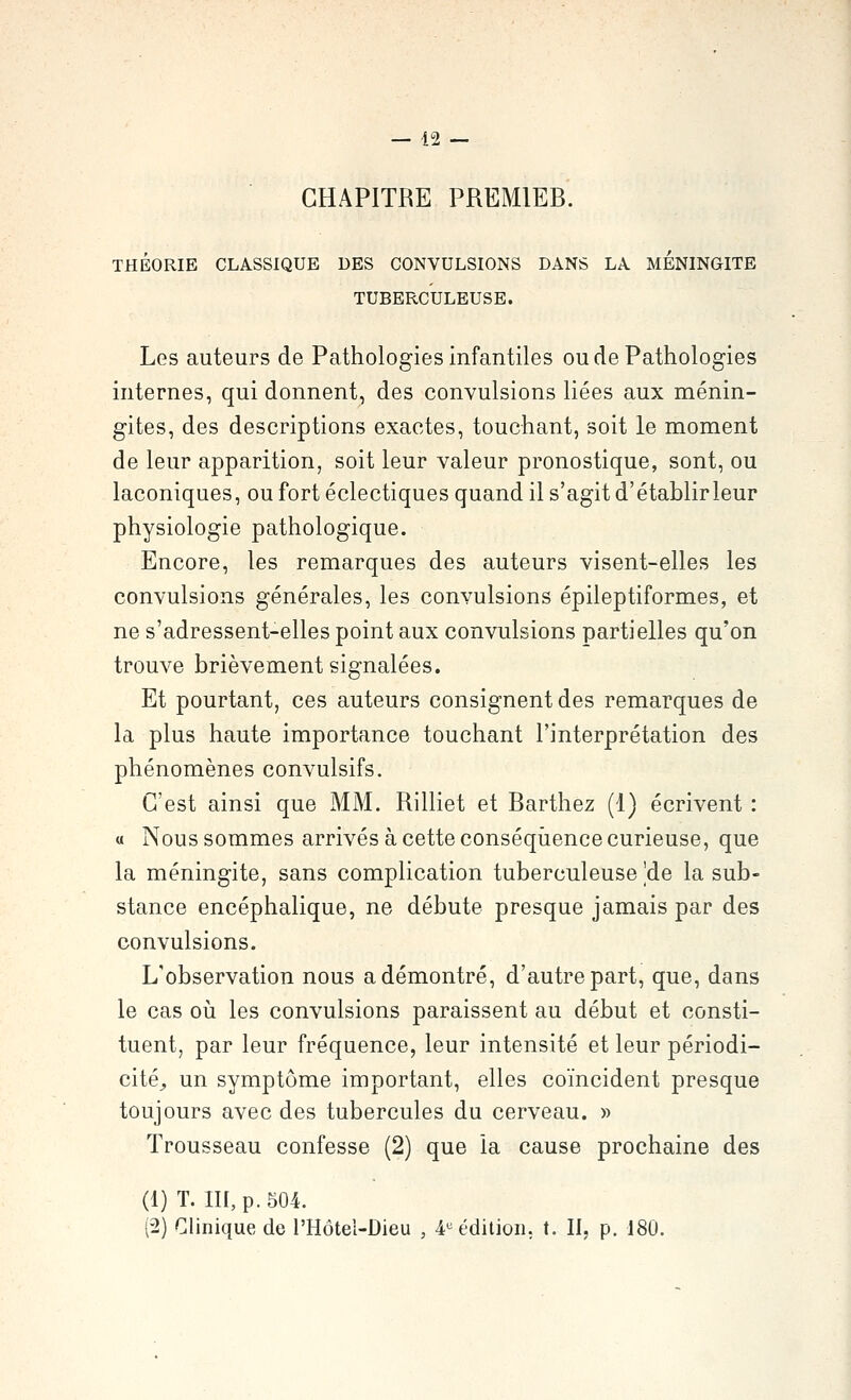 CHAPITRE PREMIEB. THÉORIE CLASSIQUE DES CONVULSIONS DANS LA MENINGITE TUBERCULEUSE. Les auteurs de Pathologies infantiles oudePathologies internes, qui donnent, des convulsions liées aux ménin- gites, des descriptions exactes, touchant, soit le moment de leur apparition, soit leur valeur pronostique, sont, ou laconiques, ou fort éclectiques quand il s'agit d'établir leur physiologie pathologique. Encore, les remarques des auteurs visent-elles les convulsions générales, les convulsions épileptiformes, et ne s'adressent-elles point aux convulsions partielles qu'on trouve brièvement signalées. Et pourtant, ces auteurs consignent des remarques de la plus haute importance touchant l'interprétation des phénomènes convulsifs. C'est ainsi que MM. Rilliet et Barthez (1) écrivent : « Nous sommes arrivés à cette conséquence curieuse, que la méningite, sans complication tuberculeuse |de la sub- stance encéphalique, ne débute presque jamais par des convulsions. L'observation nous a démontré, d'autre part, que, dans le cas où les convulsions paraissent au début et consti- tuent, par leur fréquence, leur intensité et leur périodi- cité^ un symptôme important, elles coïncident presque toujours avec des tubercules du cerveau. » Trousseau confesse (2) que la cause prochaine des (1) T. III, p. 504. (2) Clinique de l'Hôtel-Dieu , 4»^ édition, t. II, p. 180.