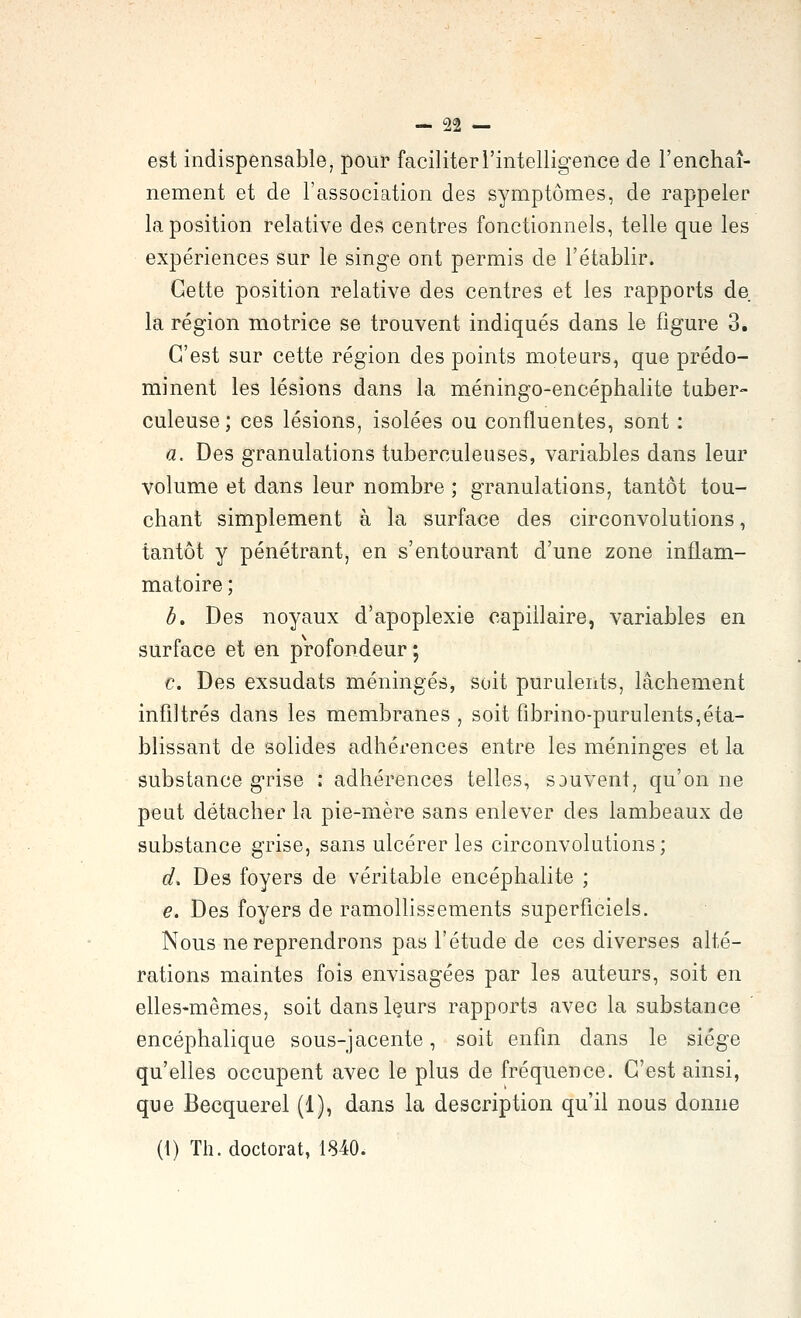 est indispensable, pour faciliter l'intelligence de l'enchaî- nement et de l'association des symptômes, de rappeler la position relative des centres fonctionnels, telle que les expériences sur le singe ont permis de l'établir. Cette position relative des centres et les rapports de la région motrice se trouvent indiqués dans le figure 3. C'est sur cette région des points moteurs, que prédo- minent les lésions dans la méningo-encéphalite taber- culeuse; ces lésions, isolées ou confluentes, sont : «. Des granulations tuberculeuses, variables dans leur volume et dans leur nombre ; granulations, tantôt tou- chant simplement à la surface des circonvolutions, tantôt y pénétrant, en s'entourant d'une zone inflam- matoire ; b. Des noyaux d'apoplexie capillaire, variables en surface et en profondeur ; c. Des exsudais méningés, soit purulents, lâchement infiltrés dans les membranes , soit fibrino-purulents,éta- blissant de solides adhérences entre les méninges et la substance grise : adhérences telles, souvent, qu'on ne peut détacher la pie-mère sans enlever des lambeaux de substance grise, sans ulcérer les circonvolutions; d. Des foyers de véritable encéphalite ; e. Des foyers de ramollissements superficiels. Nous ne reprendrons pas l'étude de ces diverses alté- rations maintes fois envisagées par les auteurs, soit en elles-mêmes, soit danslçurs rapports avec la substance encéphalique sous-jacente, soit enfin dans le siège qu'elles occupent avec le plus de fréquence. C'est ainsi, que Becquerel (1), dans la description qu'il nous donne (i) Th. doctorat, 1840.