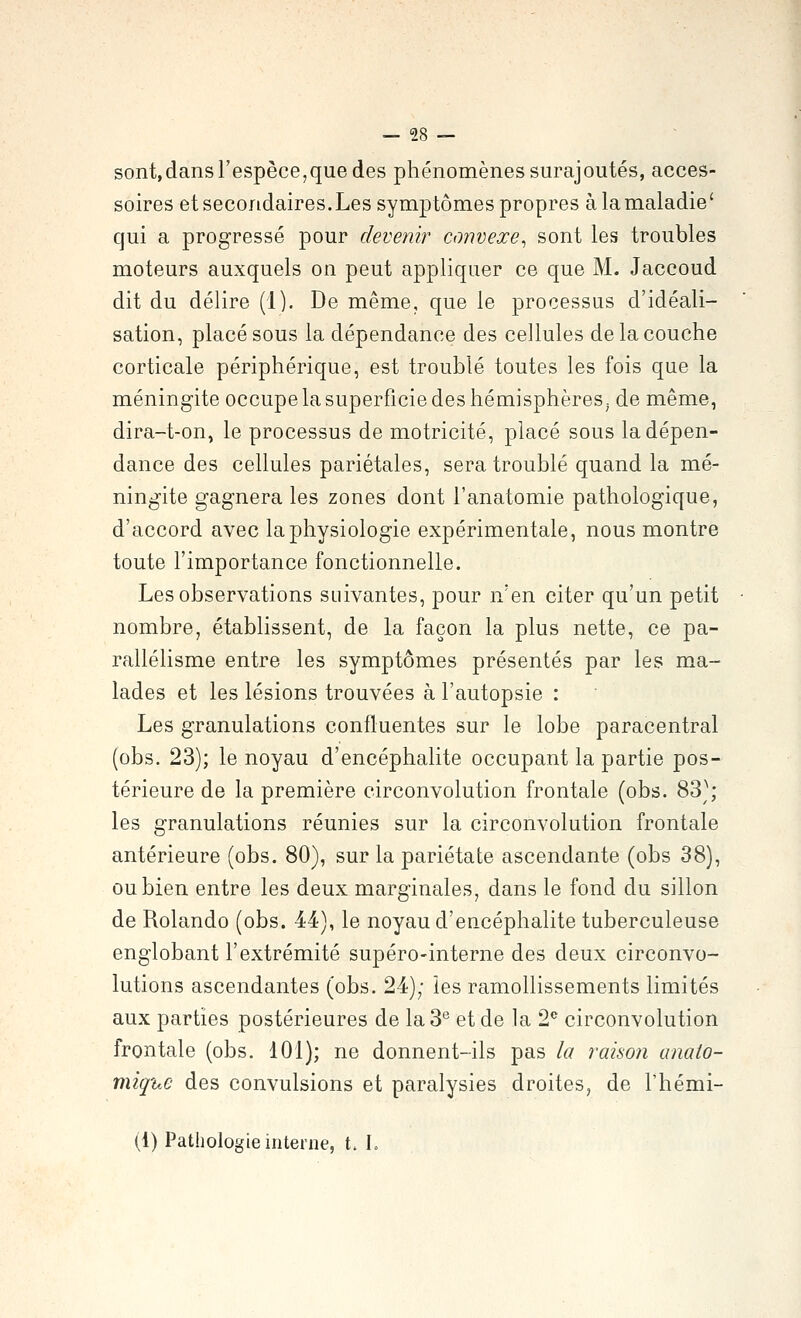 sont,dans l'espèce,que des phénomènes surajoutés, acces- soires et secondaires.Les symptômes propres à la maladie' qui a progressé pour devenir convexe^ sont les troubles moteurs auxquels on peut appliquer ce que M. Jaccoud dit du délire (1). De même, que le processus d'idéali- sation, placé sous la dépendance des cellules de la couche corticale périphérique, est troublé toutes les fois que la méningite occupe la superficie des hémisphères^ de même, dira-t-on, le processus de motricité, placé sous la dépen- dance des cellules pariétales, sera troublé quand la mé- ningite gagnera les zones dont l'anatomie pathologique, d'accord avec la physiologie expérimentale, nous montre toute l'importance fonctionnelle. Les observations suivantes, pour n'en citer qu'un petit nombre, établissent, de la façon la plus nette, ce pa- rallélisme entre les symptômes présentés par les ma- lades et les lésions trouvées à l'autopsie : Les granulations confluentes sur le lobe paracentral (obs. 23); le noyau d'encéphalite occupant la partie pos- térieure de la première circonvolution frontale (obs. 83^^; les granulations réunies sur la circonvolution frontale antérieure (obs. 80), sur la pariétate ascendante (obs 38), ou bien entre les deux marginales, dans le fond du sillon de Rolando (obs. 44), le noyau d'encéphalite tuberculeuse englobant l'extrémité supéro-interne des deux circonvo- lutions ascendantes (obs. 24); les ramollissements limités aux parties postérieures de la 3*^ et de la 2*^ circonvolution frontale (obs. 101); ne donnent-ils pas la raison anato- miqicC des convulsions et paralysies droites, de l'hémi- (1) Pathologie interne, t. L