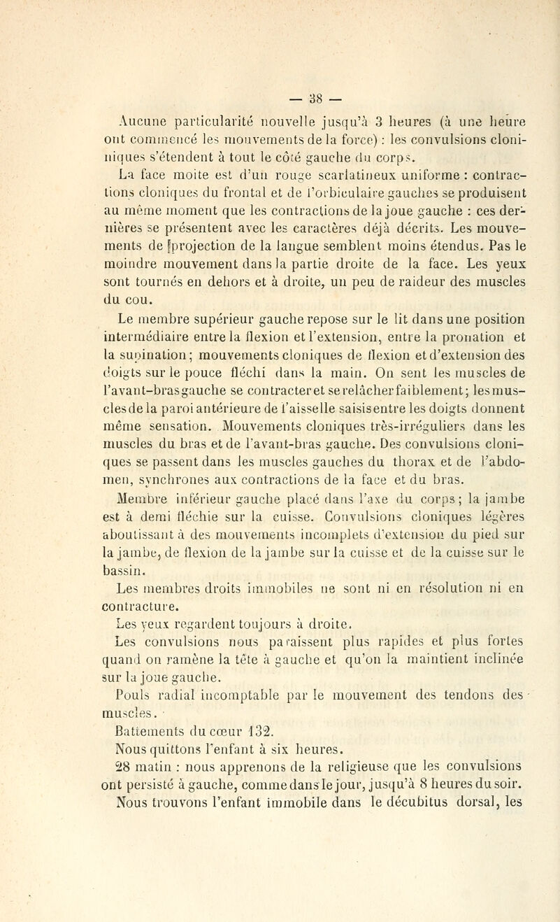 Aucune particularité nouvelle jusqu'à 3 heures (à une heure ont commencé les mouvements de la force) : les convulsions cloni- iiiques s'étendent à tout le côté gauche du corps. La face moite est d'un rouge scarlatineux uniforme : contrac- tions cloniques du frontal et de l'orbiculaire gauches se produisent au même moment que les contractions de la joue gauche : ces der- nières se présentent avec les caractères déjà décrits. Les mouve- ments de fprojection de la langue semblent moins étendus. Pas le moindre mouvement dans la partie droite de la face. Les yeux sont tournés en dehors et à droite, un peu de raideur des muscles du cou. Le membre supérieur gauche repose sur le lit dans une position intermédiaire entre la flexion et l'extension, entre la pronation et la supination; mouvements cloniques de flexion et d'extension des doigts sur le pouce fléchi dans la main. On sent les muscles de l'avant-brasgauche se contracteretserelâcherfaiblement; lesmus- clesde la paroi antérieure de l'aisselle saisisentre les doigts donnent même sensation. Mouvements cloniques très-irréguliers dans les muscles du bras et de l'avant-bras gauche. Des convulsions cloni- ques se passent dans les muscles gauches du thorax et de l'abdo- men, synchrones aux contractions de la face et du bras. Membre inférieur gauche placé dans l'axe du corps; la jambe est à demi fléchie sur la cuisse. Convulsions cloniques légères aboutissante des mouvements incomplets d'extension du pied sur la jambe, de flexion de la jambe sur la cuisse et de la cuisse sur le bassin. Les membres droits immobiles ne sont ni en résolution ni en contracture. Les yeux regardent toujours à droite. Les convulsions nous paraissent plus rapides et plus fortes quand on ramène la tête à gauche et qu'on la maintient inclinée sur la joue gauche. Pouls radial incomptable par le mouvement des tendons des - muscles. ■ Battements du cœur i32. Nous quittons l'enfant à six heures. 28 matin : nous apprenons de la religieuse que les convulsions ont persisté à gauche, comme dans le jour, jusqu'à 8 heures du soir. Nous trouvons l'enfant immobile dans le décubitus dorsal, les