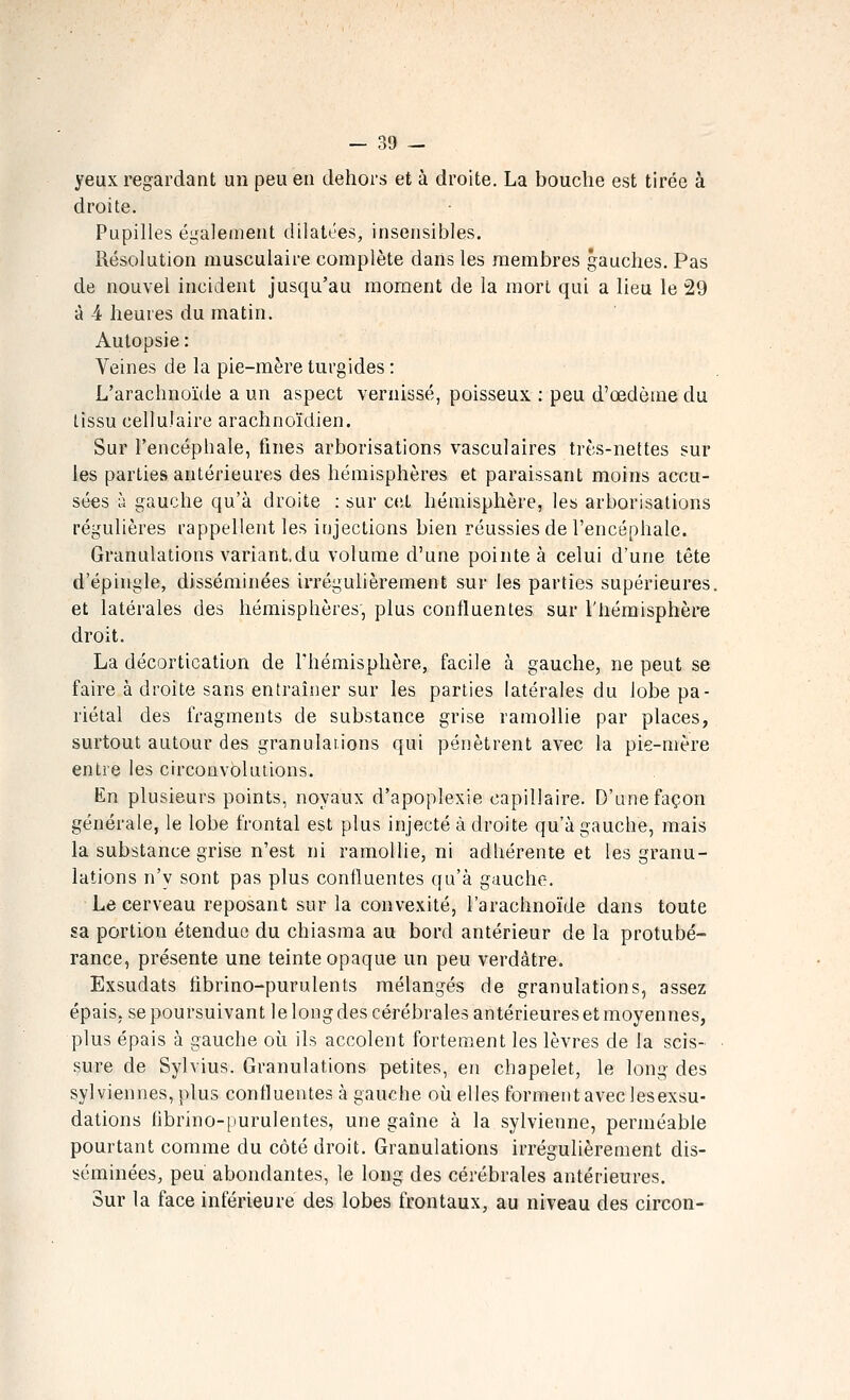 yeux regardant un peu en dehors et à droite. La bouche est tirée à droite. Pupilles également dilatées, insensibles. Résolution musculaire complète daiis les membres gauches. Pas de nouvel incident jusqu'au moment de la mort qui a lieu le 29 à 4 heures du matin. Autopsie : Veines de la pie-mère turgides : L'arachnoïde a un aspect vernissé, poisseux : peu d'œdènie du tissu cellulaire arachnoïdien. Sur l'encéphale, fines arborisations vasculaires très-nettes sur les parties antérieures des hémisphères et paraissant moins accu- sées à gauche qu'à droite : sur c(!t hémisphère, les arborisations régulières rappellent les injections bien réussies de l'encéphale. Granulations variant.du volume d'une pointe à celui d'une tête d'épingle, disséminées irrégulièrement sur les parties supérieures, et latérales des hémisphères, plus continentes sur l'hémisphère droit. La décortication de l'hémisphère, facile à gauche, ne peut se faire à droite sans entraîner sur les parties latérales du lobe pa- riétal des fragments de sub.stance grise ramollie par places, surtout autour des granulations qui pénètrent avec la pie-mère entre les circonvolutions. En plusieurs points, noyaux d'apoplexie capillaire. D'une façon générale, le lobe frontal est plus injecté adroite qu'à gauche, mais la substance grise n'est ni ramollie, ni adhérente et les granu- lations n'y sont pas plus confluentes qu'à gauche. Le cerveau reposant sur la convexité, l'arachnoïde dans toute sa portion étendue du chiasma au bord antérieur de la protubé- rance, présente une teinte opaque un peu verdàtre. Exsudats librino-purulents mélangés de granulations, assez épais, se poursuivant le long des cérébrales antérieures et moyennes, plus épais à gauche où ils accolent fortement les lèvres de la scis- sure de Sylvius. Granulations petites, en chapelet, le long des sylviennes, plus continentes à gauche où elles forment avec lesexsu- dations tibrino-purulentes, une gaîne à la sylvienne, perméable pourtant comme du côté droit. Granulations irrégulièrement dis- séminées, peu abondantes, le long des cérébrales antérieures. Sur la face inférieure des lobes frontaux, au niveau des circon-