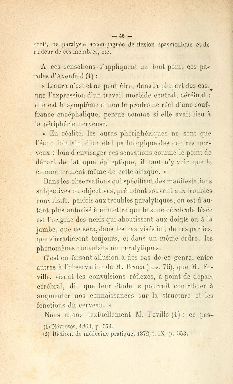 droit, de paralysie accompagnée de flexion spasmodique et de raideur de ces membres, etc. A ces sensations s'appliquent de tout point ces pa- roles d'Axenfeld (1) : « L'aura n'est et ne peut être, dans la plupart des cas, que l'expression d'un travail morbide central, cérébral : elle est le symptôme et non le prodrome réel d'une souf- france encéphalique^ perçue comme si elle avait lieu à la périphérie nerveuse. a En réalité, les auras phériphériques ne sont que l'écho lointain d'un état pathologique des centres ner- veux : loin d'envisager ces sensations comme le point de départ de l'attaque épileptique, il faut n'y voir que le commencement même de cette attaque. » Dans les observations qui spécifient des manifestations subjectives ou objectives, préludant souvent aux troubles convulsifs, parfois aux troubles paralytiques, on est d'au- tant plus autorisé à admettre que la zone cérébrale lésée est l'origine des nerfs qui aboutissent aux doigts ou à la jarnbe, que ce sera, dans les cas visés ici, de ces parties, que s'irradieront toujours, et dans un même ordre, les phénomènes convulsifs ou paralytiques. C'est en faisant allusion à des cas de ce genre, entre autres à l'observation de M. Broca (obs. 75), que M. Fo- ville, visant les convulsions réflexes, à point de départ cérébral, dit que leur étude a pourrait contribuer à augmenter nos connaissances sur la structure et les fonctions du cerveau. » Nous citons textuellement M. Foville (1) : ce pas- (1) Névroses, 1863, p. 574. (2) Diction, de médecine pratique, 1872, t. IX, p. 353.