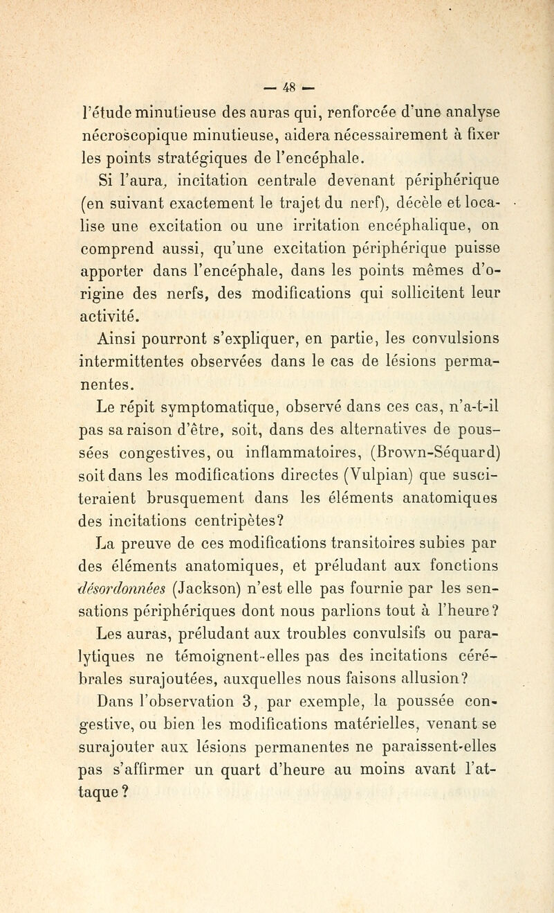 l'étude minutieuse des auras qui, renforcée d'une analyse nécroscopique minutieuse, aidera nécessairement à fixer les points stratégiques de l'encéphale. Si l'aura^ incitation centrale devenant périphérique (en suivant exactement le trajet du nerf), décèle et loca- lise une excitation ou une irritation encéphalique, on comprend aussi, qu'une excitation périphérique puisse apporter dans l'encéphale, dans les points mêmes d'o- rigine des nerfs, des modifications qui sollicitent leur activité. Ainsi pourront s'expliquer, en partie, les convulsions intermittentes observées dans le cas de lésions perma- nentes. Le répit symptomatique, observé dans ces cas, n'a-t-il pas sa raison d'être, soit, dans des alternatives de pous- sées congestives, ou inflammatoires, (Brown-Séquard) soit dans les modifications directes (Vulpian) que susci- teraient brusquement dans les éléments anatomiques des incitations centripètes? La preuve de ces modifications transitoires subies par des éléments anatomiques, et préludant aux fonctions désordonnées (Jackson) n'est elle pas fournie par les sen- sations périphériques dont nous parlions tout à l'heure? Les auras, préludant aux troubles convulsifs ou para- lytiques ne témoignent-elles pas des incitations céré- brales surajoutées, auxquelles nous faisons allusion? Dans l'observation 3, par exemple, la poussée con- gestive, ou bien les modifications matérielles, venant se surajouter aux lésions permanentes ne paraissent-elles pas s'affirmer un quart d'heure au moins avant l'at- taque ?