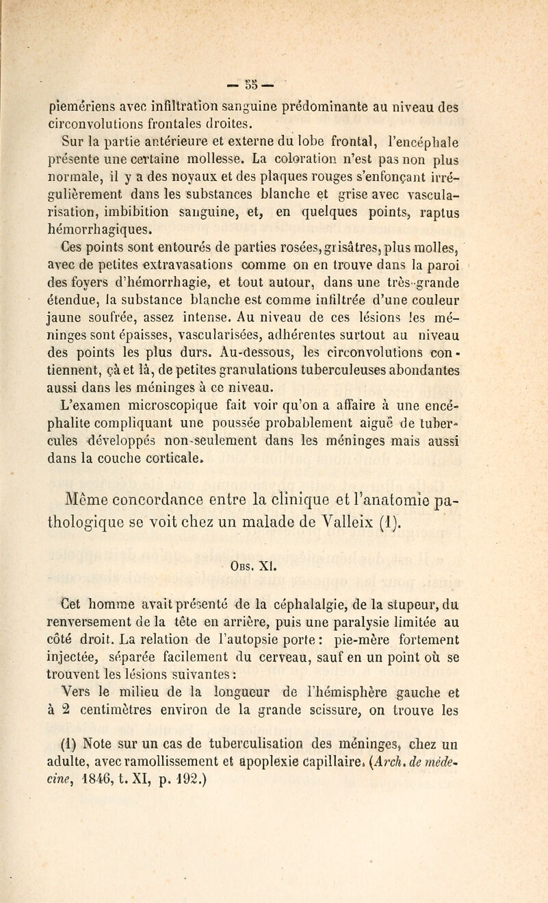 pîemériens avec infiltration sanguine prédominante au niveau des circonvolutions frontales droites. Sur la partie antérieure et externe du lobe frontal, l'encéphale présente une certaine mollesse. La coloration n'est pas non plus normale, il y a des noyaux et des plaques rouges s'enfonçant irré- gulièrement dans les substances blanche et grise avec vascula- risation, imbibition sanguine, et, en quelques points, raplus hémorrhagiques. Ces points sont entourés de parties rosées, grisâtres, plus molles, avec de petites extravasations comme on en trouve dans la paroi des foyers d'hémorrhagie, et tout autour, dans une très'grande étendue, la substance blanche est comme infiltrée d'une couleur jaune soufrée, assez intense. Au niveau de ces lésions les mé- ninges sont épaisses, vascularisées, adhérentes surtout au niveau des points les plus durs. Au-dessous, les circonvolutions con- tiennent, çà et là, de petites granulations tuberculeuses abondantes aussi dans les méninges à ce niveau. L'examen microscopique fait voir qu'on a aflFaire à une encé- phalite compliquant une poussée probablement aiguë de tuber- cules développés non-seulement dans les méninges mais aussi dans la couche corticale» Même concordance entre la clinique et l'anatomie pa- thologique se voit chez un malade de Valleix (1). Obs. XI. ij&t homme avait présenté de la céphalalgie, de la stupeur, du renversement de la tête en arrière, puis une paralysie limitée au côté droit. La relation de Tautopsie porte : pie-mère fortement injectée, séparée facilement du cerveau, sauf en un point où se trouvent les lésions suivantes : Vers le milieu de la longueur de l'hémisphère gauche et à 2 centimètres environ de la grande scissure, on trouve les (1) Note sur un cas de tuberculisation des méninges, chez un adulte, avec ramollissement et apoplexie Capillaire» {Ai^ch, de médC' cine, 1846, t. XI, p. 192.)