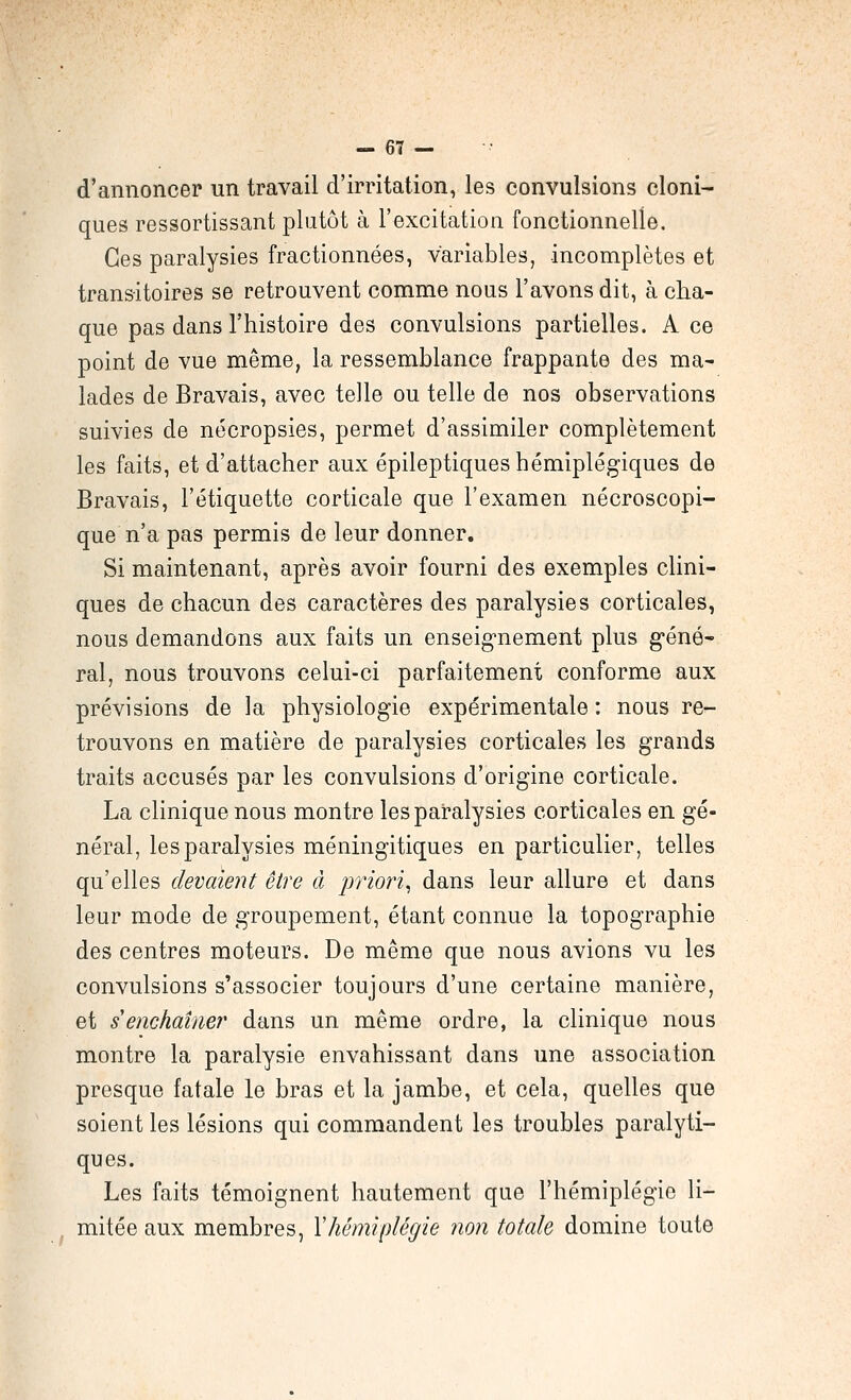 d'annoncer un travail d'irritation, les convulsions cloni- ques ressortissant plutôt à l'excitation fonctionnelle. Ces paralysies fractionnées, variables, incomplètes et transitoires se retrouvent comme nous l'avons dit, à cha- que pas dans l'histoire des convulsions partielles. A ce point de vue même, la ressemblance frappante des ma- lades de Bravais, avec telle ou telle de nos observations suivies de nécropsies, permet d'assimiler complètement les faits, et d'attacher aux épileptiques hémiplégiques de Bravais, l'étiquette corticale que l'examen nécroscopi- que n'a pas permis de leur donner. Si maintenant, après avoir fourni des exemples clini- ques de chacun des caractères des paralysies corticales, nous demandons aux faits un enseig-nement plus géné- ral, nous trouvons celui-ci parfaitement conforme aux prévisions de la physiologie expérimentale : nous re- trouvons en matière de paralysies corticales les grands traits accusés par les convulsions d'origine corticale. La clinique nous montre les paralysies corticales en gé- néral, les paralysies méningitiques en particulier, telles qu'elles devaient être à priori, dans leur allure et dans leur mode de groupement, étant connue la topographie des centres moteurs. De même que nous avions vu les convulsions s'associer toujours d'une certaine manière, et s enchaîne?' dans un même ordre, la clinique nous montre la paralysie envahissant dans une association presque fatale le bras et la jambe, et cela, quelles que soient les lésions qui commandent les troubles paralyti- ques. Les faits témoignent hautement que l'hémiplégie li- mitée aux membres, Y hémiplégie non totale domine toute