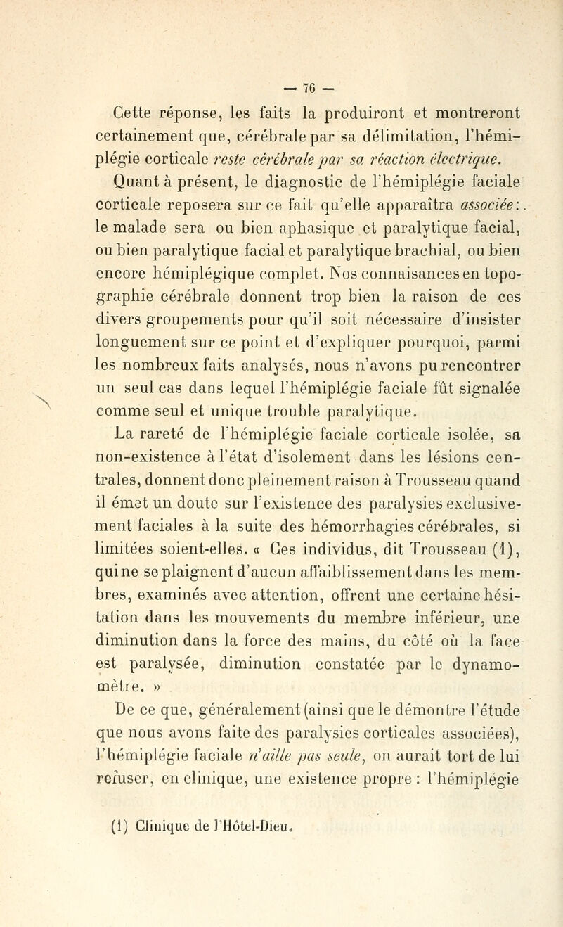 N Cette réponse, les faits la produiront et montreront certainement que, cérébrale par sa délimitation, l'hémi- plégie corticale reste cérébrale par sa réaction électrique. Quant à présent, le diagnostic de l'hémiplégie faciale corticale reposera sur ce fait qu'elle apparaîtra associée:. le malade sera ou bien aphasique et paralytique facial, ou bien paralytique facial et paralytique brachial, ou bien encore hémiplégique complet. Nos connaisances en topo- graphie cérébrale donnent trop bien la raison de ces divers groupements pour qu'il soit nécessaire d'insister longuement sur ce point et d'expliquer pourquoi, parmi les nombreux faits analysés, nous n'avons pu rencontrer un seul cas dans lequel l'hémiplégie faciale fût signalée comme seul et unique trouble paralytique. La rareté de l'hémiplégie faciale corticale isolée, sa non-existence à l'état d'isolement dans les lésions cen- trales, donnent donc pleinement raison à Trousseau quand il émet un doute sur l'existence des paralysies exclusive- ment faciales à la suite des hémorrhagies cérébrales, si limitées soient-elles. « Ces individus, dit Trousseau (1), qui ne se plaignent d'aucun affaiblissement dans les mem- bres, examinés avec attention, offrent une certaine hési- tation dans les mouvements du membre inférieur, une diminution dans la force des mains, du côté où la face est paralysée, diminution constatée par le dynamo- mètre. » De ce que, généralement (ainsi que le démontre l'étude que nous avons faite des paralysies corticales associées), l'hémiplégie faciale n'aille pas seule, on aurait tort de lui refuser, en clinique, une existence propre : l'hémiplégie (1) Clinique de rHôtel-Dieu.