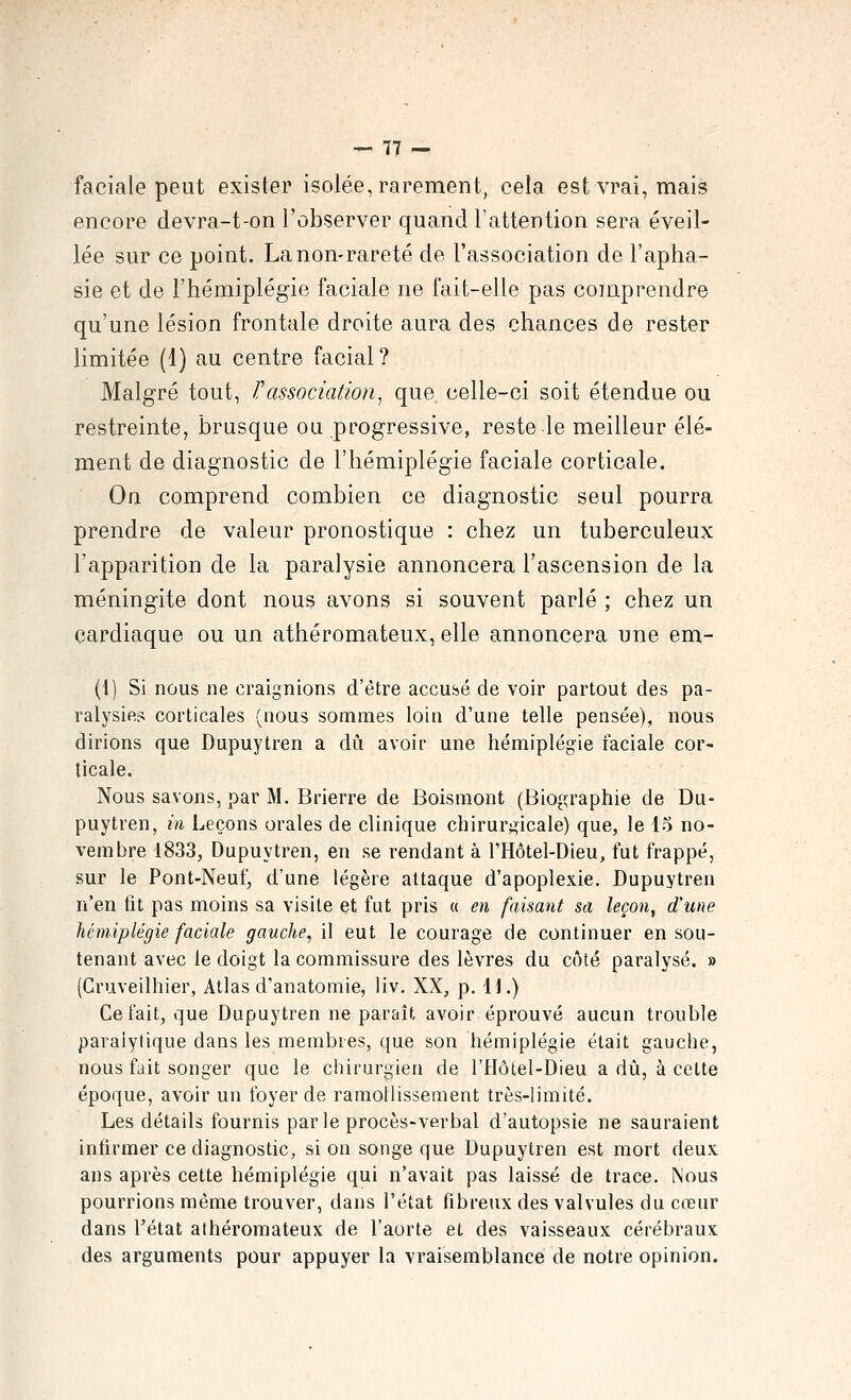 faciale peut exister isolée, rarement, cela est vrai, mais encore devra-t-on l'observer quand l'attention sera éveil- lée sur ce point. La non-rareté de l'association de l'apha- sie et de l'hémiplégie faciale ne fait-elle pas comprendre qu'une lésion frontale droite aura des chances de rester limitée (1) au centre facial ? Malgré tout, Tassociation^ que celle-ci soit étendue ou restreinte, brusque ou progressive, reste le meilleur élé- ment de diagnostic de l'hémiplégie faciale corticale. On comprend combien ce diagnostic seul pourra prendre de valeur pronostique : chez un tuberculeux l'apparition de la paralysie annoncera l'ascension de la méningite dont nous avons si souvent parlé ; chez un cardiaque ou un athéromateux, elle annoncera une em- (1) Si nous ne craignions d'être accusé de voir partout des pa- ralysies corticales (nous sommes loin d'une telle pensée), nous dirions que Dupuytren a dii avoir une hémiplégie faciale cor- ticale. Nous savons, par M. Brierre de Boismont (Biographie de Du- puytren, m Leçons orales de clinique chirurgicale) que, le 15 no- vembre 1833, Dupuytren, en se rendant à l'Hôtel-Dieu, fut frappé, sur le Pont-Neuf, d'une légère attaque d'apoplexie. Dupuytren n'en fit pas moins sa visite et fut pris « en faisant sa leçon, d'une hémiplégie faciale gauche, il eut le courage de continuer en sou- tenant avec le doigt la commissure des lèvres du côté paralysé. » (Cruveilhier, Atlas d'anatomie, liv. XX, p. U.) Ce fait, que Dupuytren ne paraît avoir éprouvé aucun trouble paralytique dans les membres, que son hémiplégie était gauche, nous fait songer que le chirurgien de l'Hôlel-Dieu a dû, à cette époque, avoir un foyer de ramollissement très-limité. Les détails fournis parle procès-verbal d'autopsie ne sauraient infirmer ce diagnostic, si on songe que Dupuytren est mort deux ans après cette hémiplégie qui n'avait pas laissé de trace. Nous pourrions même trouver, dans l'état fibreux des valvules du cœur dans l'état athéromateux de l'aorte et des vaisseaux cérébraux des arguments pour appuyer la vraisemblance de notre opinion.