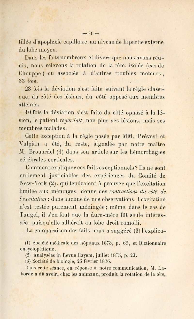 tillée d'apoplexie capillaire, au niveau de la partie externe du lobe moyen. Dans les faits nombreux et divers que nous avons réu- nis, nous relevons la rotation de la tête, isolée (cas de Ghouppe ) ou associée à d'autres troubles moteurs , 33 fois. 23 fois la déviation s'est faite suivant la règle classi- que, du côté des lésions, du côté opposé aux membres atteints. 10 fois la déviation s'est faite du côté opposé à la lé- sion, le patient regardait^ non plus ses lésions, mais ses membres malades. Cette exception à la règle posée par MM. Prévost et Vulpian a été, du reste, signalée par notre maître M. Brouardel (1) dans son article sur les hémorrhagies cérébrales corticales. Gomment expliquer ces faits exceptionnels ? Ils ne sont nullement justiciables des expériences du Comité de New-York (2), qui tendraient à prouver que l'excitation limitée aux méninges, donne des contractions du côté de rexcitation : dans aucune de nos observations, l'excitation n'est restée purement méningée ; même dans le cas de Tungel, il s'en faut que la dure-mère fût seule intéres- sée, puisqu'elle adhérait au lobe droit ramolli. La comparaison des faits nous a suggéré (3) l'explica- (1) Société médicale des hôpitaux 1873, p. 62, et Dictionnaire encyclopédique. (2) Analysées in Revue Hayem, juillet 1875, p. 22. (3) Société de biologie, 26 février 1876, Dans cette séance, en réponse à notre communication, M. La- borde a dit avoir, chez les animaux, produit la rotation de la têto.