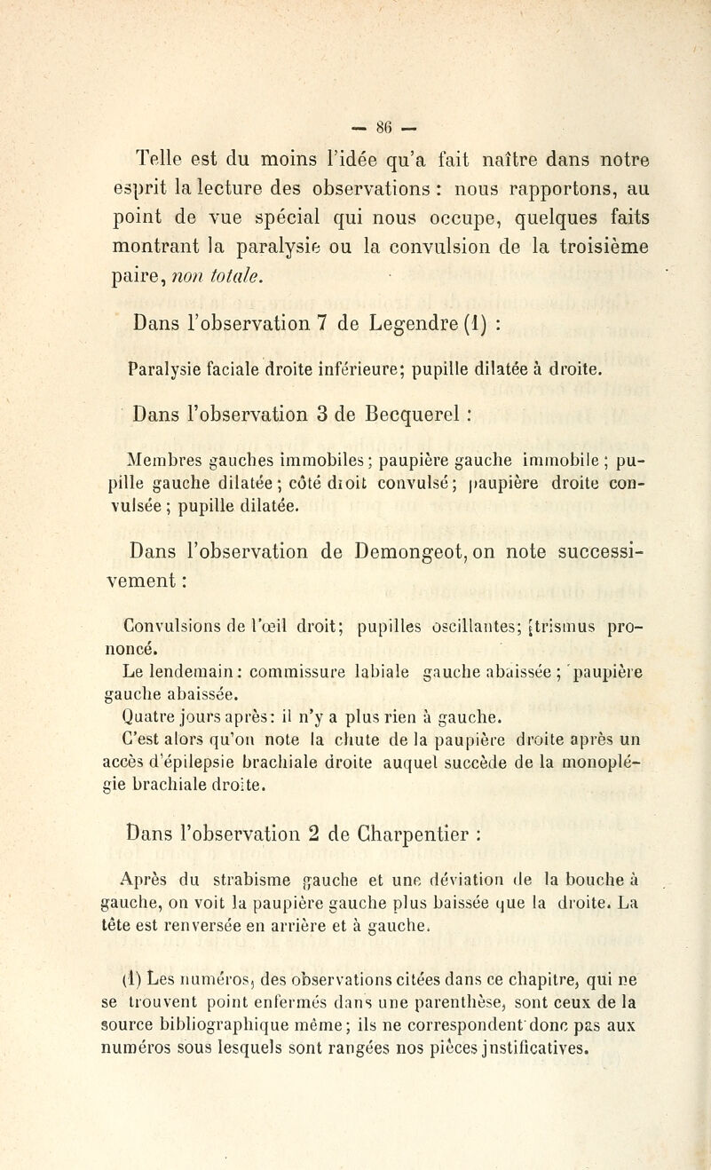 -- S6 -^ Telle est du moins l'idée qu'a fait naître dans notre esprit la lecture des observations : nous rapportons, au point de vue spécial qui nous occupe, quelques faits montrant la paralysie ou la convulsion de la troisième paire, non totale. Dans l'observation 7 de Legendre (1) : Paralysie faciale droite inférieure; pupille dilatée à droite. Dans l'observation 3 de Becquerel : Membres gauches immobiles ; paupière gauche immobile ; pu- pille gauche dilatée ; côté dioit convulsé; paupière droite con- vulsée ; pupille dilatée. Dans l'observation de Demongeot, on note successi- vement : Convulsions de l'œil droit; pupilles oscillantes; jtrismus pro- noncé. Le lendemain: commissure labiale gauche abaissée ; paupière gauche abaissée. Quatre jours après: il n'y a plus rien à gauche. C'est alors qu'on note la chute de la paupière droite après un accès d'épilepsie brachiale droite auquel succède de la monoplé- gie brachiale droite. Dans l'observation 2 de Charpentier : Après du strabisme {jauche et une déviation de la bouche à gauche, on voit la paupière gauche plus baissée que la droite. La tête est renversée en arrière et à gauche. (1) Les numéros, des observations citées dans ce chapitre, qui ne se trouvent point enfermés dans une parenthèse, sont ceux de la source bibliographique même; ils ne correspondent'donc pas aux numéros sous lesquels sont rangées nos pièces justificatives.