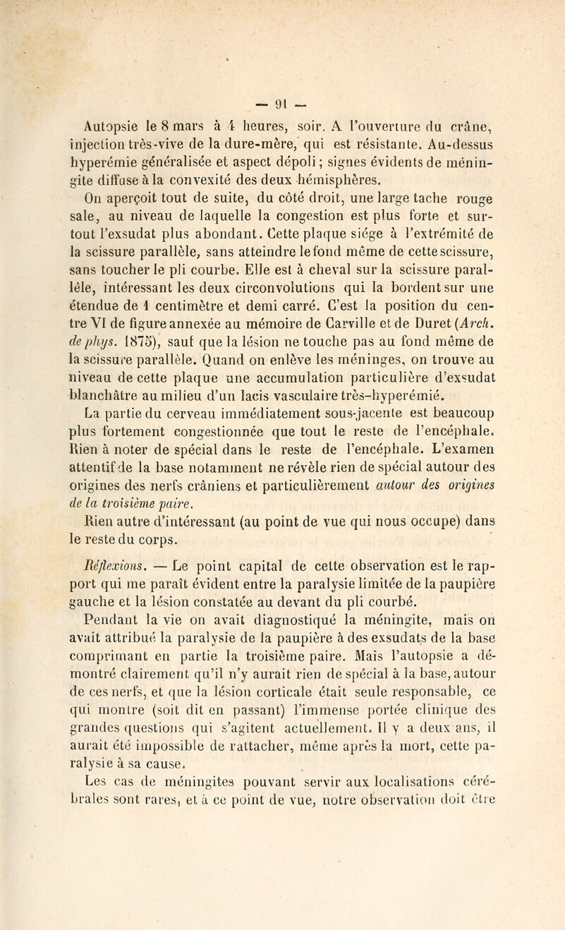 Autopsie le 8 mars à 4 heures, soir. A l'ouverture du crâne, injection très-vive de la dure-mère, qui est résistante. Au-dessus hyperémie généralisée et aspect dépoli ; signes évidents de ménin- gite diffuse à la convexité des deux hémisphères. On aperçoit tout de suite, du côté droit, une large tache rouge sale, au niveau de laquelle la congestion est plus forte et sur- tout l'exsudat plus abondant. Cette plaque siège à l'extrémité de la scissure parallèle, sans atteindre le fond même de cette scissure, sans toucher le pli courbe. Elle est à cheval sur la scissure paral- lèle, intéressant les deux circonvolutions qui la bordent sur une étendue de 1 centimètre et demi carré. C'est la position du cen- tre VI de figure annexée au mémoire de Carville et de Duret (vlrc/t. de phys. 1875), sauf que la lésion ne touche pas au fond même de la scissure parallèle. Quand on enlève les méninges, on trouve au niveau de cette plaque une accumulation particulière d'exsudat blanchâtre au milieu d'un lacis vasculairetrès-hyperémié. La partie du cerveau immédiatement sous-jacente est beaucoup plus fortement congestionnée que tout le reste de l'encéphale. Rien à noter de spécial dans le reste de l'encéphale. L'examen attentif de la base notamment ne révèle rien de spécial autour des origines des nerfs crâniens et particulièrement autour des origines de la troisième paire. Rien autre d'intéressant (au point de vue qui nous occupe) dans le reste du corps. Réflexions. — Le point capital de celte observation est le rap- port qui me paraît évident entre la paralysie limitée de la paupière gauche et la lésion constatée au devant du pli courbé. Pendant la vie on avait diagnostiqué la méningite, mais on avait attribué la paralysie de la paupière à des exsudais de la base comprimant en partie la troisième paire. Mais l'autopsie a dé- montré clairement qu'il n'y aurait rien de spécial à la base, autour de ces nerfs, et que la lésion corticale était seule responsable, ce qui montre (soit dit en passant) l'immense portée clinique des grandes questions qui s'agitent actuellement. ïl v a deux ans, il aurait été impossible de rattacher, même après la mort, cette pa- ralysie à sa cause. Les cas de méningites pouvant servir aux localisations céré- brales sont rares, et à ce point de vue, notre observation doit être