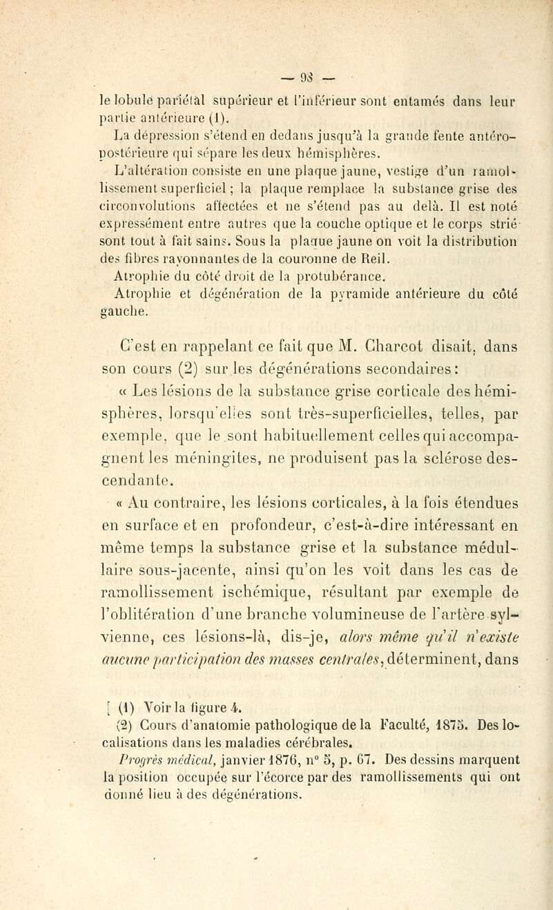 le lobule pariéfàl supérieur et l'inférieur sont entamés dans leur partie aniérieure (1). La dépression s'étend en dedans jusqu'à la grande fente antéro- postérieure qui sépare les deux hémisphères. L'altération consiste en une plaque jaune, vestige d'un ramol- lissement superficiel : la plaque remplace la substance grise des circonvolutions affectées et ne s'étend pas au delà. Il est noté expressément entre autres que la couche optique et le corps strié- sont tout à fait sains. Sous la plaaue jaune on voit la distribution des fibres rayonnantes de la couronne de Reil, Atrophie du côté droit de la protubérance. Atrophie et dégénération de la pyramide antérieure du côté gauche. C'est en rappelant ce fait que M. Gharcot disait, dans son cours (2) sur les dégénérations secondaires: « Les lésions de la substance grise corticale des hémi- sphères, lorsqu'elles sont très-superficielles, telles, par exemple, que le,sont habituellement celles qui accompa- gnent les méningites, ne produisent pas la sclérose des- cendante. « Au contraire, les lésions corticales, à la fois étendues en surface et en profondeur, c'est-à-dire intéressant en même temps la substance grise et la substance médul- laire sous-jacente, ainsi qu'on les voit dans les cas de ramollissement ischémique, résultant par exemple de l'oblitération d'une branche volumineuse de l'artère syl- vienne, ces lésions-là, dis-je, alors même qiiil ri existe aucune participation des masses centrales^àêiQvvaiïiQïii, dans [ {\) Voir la figure 4. (2) Cours d'anatomie pathologique delà Faculté, 1875. Des lo- calisations dans les maladies cérébrales. Progrès médical, janvier 1876, n° 5, p. 67. Des dessins marquent la position occupée sur l'écorce par des ramollissements qui ont donné lieu à des dégénérations.