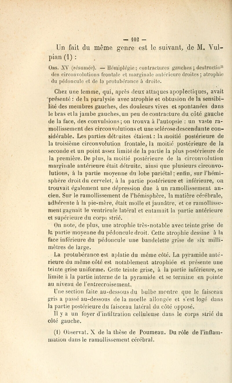 Un fait du même genre est le suivant^ de M. Vul- pian (1) : Obs. XV (résumée). — Hémiplégie ; contractures gauches ; destruction^ des circonvolutions frontale et marginale antérieure droites ; atrophie du pédoncule et de la protubérance à droite. Chez une femme, qui, après deux attaques apoplectiques, avait 'présenté : de la paralysie avec atrophie et obtusion de la sensibi- lité des membres gauches, des douleurs vives et spontanées dans le bras etla jambe gauches, un peu de contracture du côté gauche de la face, des convulsions; on trouva à l'autopsie : un vaste ra- mollissement des circonvolutions et une sclérose descendante con- sidérable. Les parties détruites étaient : la jnoitié postérieure de la troisième circonvolution frontale, la moitié postérieure de la seconde et un point assez limité de la partie la plus postérieure de la première. De plus, la moitié postérieure de la circonvolution marginale antérieure était détruite, ainsi que plusieurs circonvo- lutions, à la partie moyenne du lobe pariétal ; enfin, sur l'hémi- sphère droit du cervelet, à la partie postérieure et inférieure, on trouvait également une dépression due à un ramollissement an- cien. Sur le ramollissement de l'hémisphère, la matière cérébrale, adhérente à la pie-mère, était molle et jaunâtre, et ce ramollisse* ment gagnait le ventricule latéral et entamait la partie antérieure et supérieure du corps strié. On note, de plus, une atrophie très-notable avec teinte grise de la partie moyenne du pédoncule droit. Cette atrophie dessine à la face inférieure du pédoncule une bandelette grise de six milli- mètres de large. . La protubérance est aplatie du même côté. La pyramide anté- rieure du même côté est notablement atrophiée et présente une teinte grise uniforme. Cette teinte grise, à la partie inférieure, se limite à la partie interne de la pyramide et se termine en pointe au niveau de l'entrecroisement. Une section faite au-dessous du bulbe montre que le faisceau gris a passé au-dessous de la moelle allongée et s'est logé dans la partie postérieure du faisceau latéral du côté opposé. Il y a un foyer d'infiltration celluleuse dans le corps strié du côté gauche. (i) Observât. X de la thèse de Poumeau. Du rôle de Tinflam- malion dans le ramollissement cérébral.