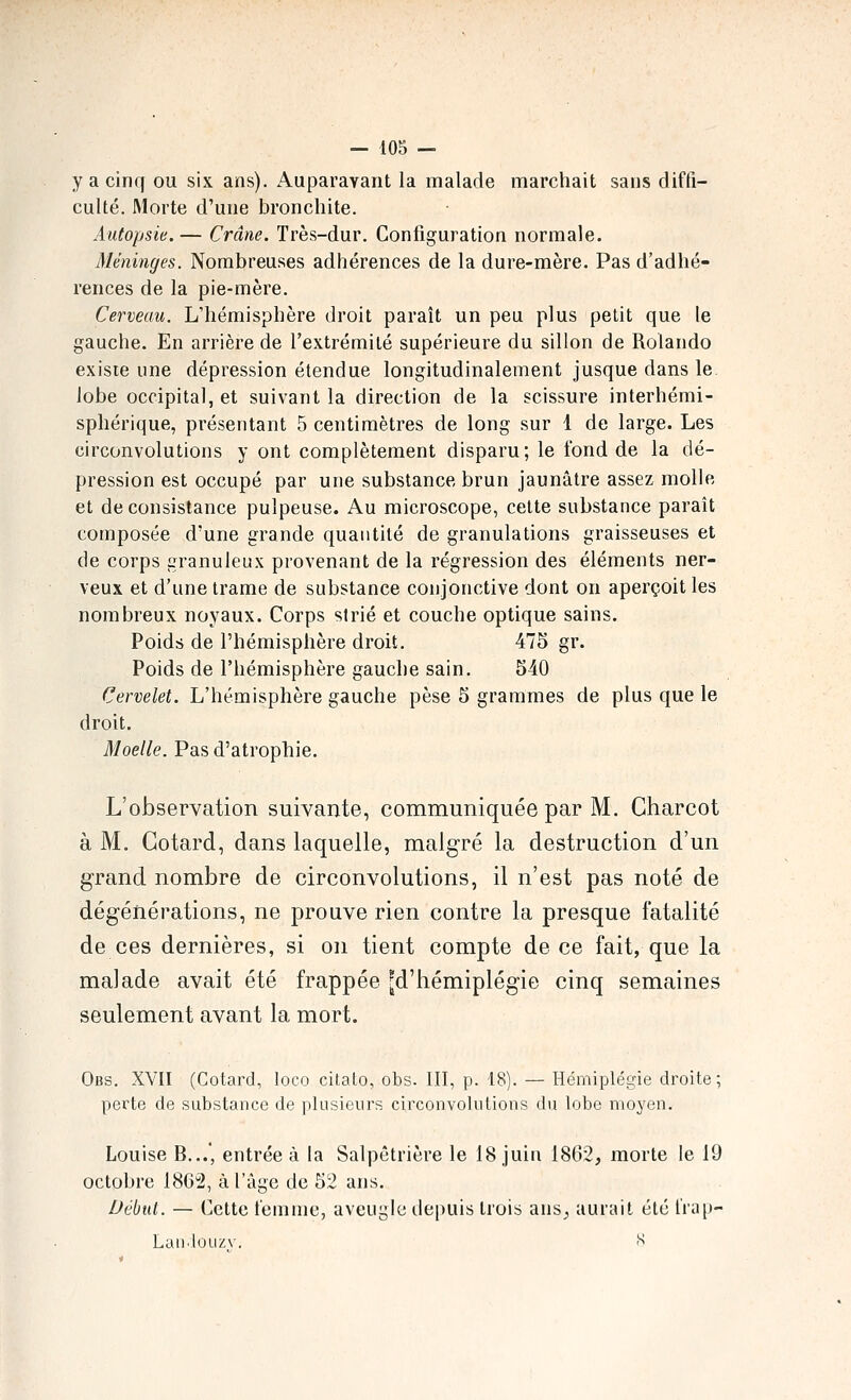 y a cinq ou six ans). Auparavant la malade marchait sans diffi- culté. Morte d'une bronchite. Autopsie. — Crâne. Très-dur. Configuration normale. Méninges. Nombreuses adhérences de la dure-mère. Pas d'adhé- rences de la pie-mère. Cerveau. L'hémisphère droit paraît un peu plus petit que le gauche. En arrière de l'extrémité supérieure du sillon de Rolande existe une dépression étendue longitudinalement jusque dans le lobe occipital, et suivant la direction de la scissure interhémi- sphérique, présentant 5 centimètres de long sur 1 de large. Les circonvolutions y ont complètement disparu; le fond de la dé- pression est occupé par une substance brun jaunâtre assez molle et de consistance pulpeuse. Au microscope, cette substance paraît composée d'une grande quantité de granulations graisseuses et de corps granuleux provenant de la régression des éléments ner- veux et d'une trame de substance conjonctive dont on aperçoit les nombreux noyaux. Corps strié et couche optique sains. Poids de l'hémisphère droit. 475 gr. Poids de l'hémisphère gauche sain. 540 Cervelet. L'hémisphère gauche pèse 5 grammes de plus que le droit. Moelle. Pas d'atrophie. L'observation suivante, communiquée par M. Charcot à M. Cotard, dans laquelle, malgré la destruction d'un grand nombre de circonvolutions, il n'est pas noté de dégénérations, ne prouve rien contre la presque fatalité de ces dernières, si on tient compte de ce fait, que la malade avait été frappée ^d'hémiplégie cinq semaines seulement avant la mort. Obs. XVII (Cotard, loco citato, obs. III, p. 18). — Hémiplégie droite; perte de substance de plusieurs circonvolutions du lobe moyen. Louise B...', entrée à la Salpêtrière le 18 juin 1862, morte le 19 octobre 186'2, à l'âge de 52 ans. Début. — Cette l'emnic, aveugle depuis trois ans^ aurait été liap- Lan.louzv. S